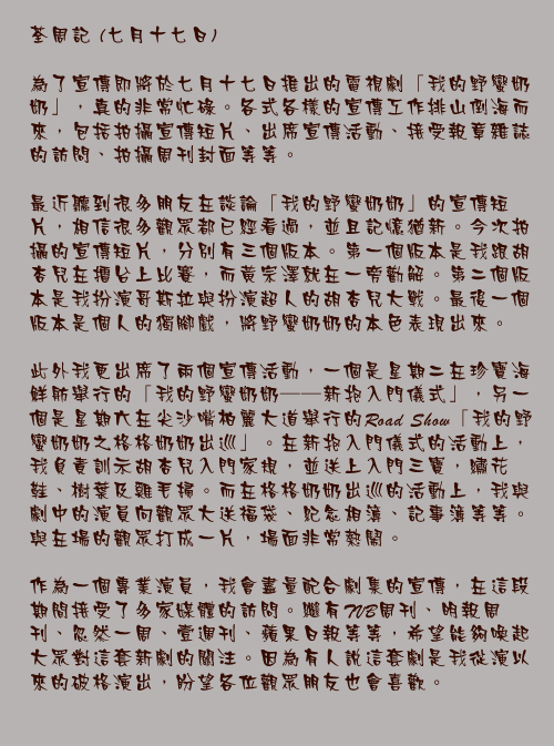 七月十七日

為了宣傳即將於七月十七日推出的電視劇「我的野蠻奶奶」，真的非常忙碌。各式各樣的宣傳工作排山倒海而來，包括拍攝宣傳短片、出席宣傳活動、接受報章雜誌的訪問、拍攝周刊封面等等。

最近聽到很多朋友在談論「我的野蠻奶奶」的宣傳短片，相信很多觀眾都已經看過，並且記憶猶新。今次拍攝的宣傳短片，分別有三個版本。第一個版本是我跟胡杏兒在擂台上比賽，而黃宗澤就在一旁勸解。第二個版本是我扮演哥斯拉與扮演超人的胡杏兒大戰。最後一個版本是個人的獨腳戲，將野蠻奶奶的本色表現出來。

此外我更出席了兩個宣傳活動，一個是星期二在珍寶海鮮舫舉行的「我的野蠻奶奶——新抱入門儀式」，另一個是星期六在尖沙嘴柏麗大道舉行的Road Show「我的野蠻奶奶之格格奶奶出巡」。在新抱入門儀式的活動上，我負責訓示胡杏兒入門家規，並送上入門三寶，繡花鞋、樹葉及雞毛掃。而在格格奶奶出巡的活動上，我與劇中的演員向觀眾大送福袋、紀念相簿、記事簿等等。與在場的觀眾打成一片，場面非常熱鬧。

作為一個專業演員，我會盡量配合劇集的宣傳，在這段期間接受了多家媒體的訪問。繼有TVB周刊、明報周刊、忽然一周、壹週刊、蘋果日報等等，希望能夠喚起大眾對這套新劇的關注。因為有人說這套劇是我從演以來的破格演出，盼望各位觀眾朋友也會喜歡。