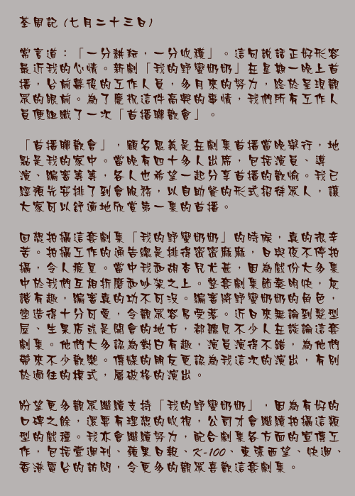 七月二十三日

常言道：「一分耕耘，一分收穫」。這句說話正好形容最近我的心情。新劇「我的野蠻奶奶」在星期一晚上首播，台前幕後的工作人員，多月來的努力，終於呈現觀眾的眼前。為了慶祝這件高興的事情，我們所有工作人員便組織了一次「首播聯歡會」。

「首播聯歡會」，顧名思義是在劇集首播當晚舉行，地點是我的家中。當晚有四十多人出席，包括演員、導演、編審等等，各人也希望一起分享首播的歡愉。我已經預先安排了到會服務，以自助餐的形式招待眾人，讓大家可以舒適地欣賞第一集的首播。

回想拍攝這套劇集「我的野蠻奶奶」的時候，真的很辛苦。拍攝工作的通告總是排得密密麻麻，日與夜不停拍攝，令人疲累。當中我和胡杏兒尤甚，因為戲份大多集中於我們互相折磨和吵架之上。整套劇集節奏明快，灰諧有趣，編審真的功不可沒。編審將野蠻奶奶的角色，塑造得十分可愛，令觀眾容易受落。近日來無論到髮型屋、生果店或是開會的地方，都聽見不少人在談論這套劇集。他們大多認為對白有趣，演員演得不錯，為他們帶來不少歡樂。傳媒的朋友更認為我這次的演出，有別於過往的模式，屬破格的演出。

盼望更多觀眾繼續支持「我的野蠻奶奶」，因為有好的口碑之餘，還要有理想的收視，公司才會繼續拍攝這類型的戲種。我亦會繼續努力，配合劇集各方面的宣傳工作，包括壹週刊、蘋果日報、K-100、東張西望、快週、香港電台的訪問，令更多的觀眾喜歡這套劇集。
