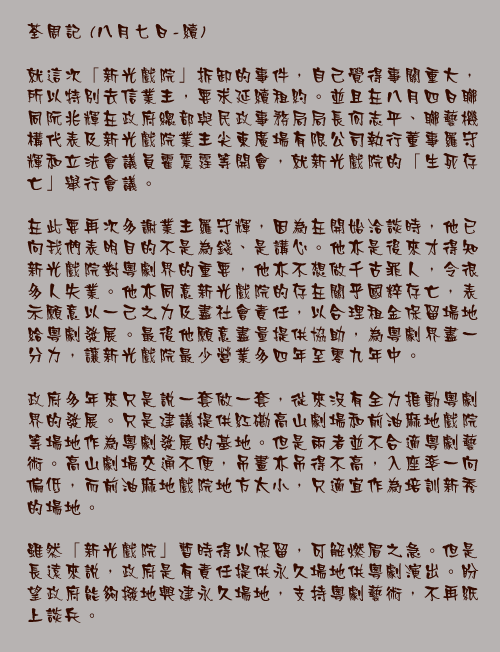 八月七日-續

就這次「新光戲院」拆卸的事件，自己覺得事關重大，所以特別去信業主，要求延續租約。並且在八月四日聯同阮兆輝在政府總部與民政事務局局長何志平、聯藝機構代表及新光戲院業主尖東廣場有限公司執行董事羅守輝和立法會議員霍震霆等開會，就新光戲院的「生死存亡」舉行會議。

在此要再次多謝業主羅守輝，因為在開始洽談時，他已向我們表明目的不是為錢、是講心。他亦是後來才得知新光戲院對粵劇界的重要，他亦不想做千古罪人，令很多人失業。他亦同意新光戲院的存在關乎國粹存亡，表示願意以一己之力及盡社會責任，以合理租金保留場地給粵劇發展。最後他願意盡量提供協助，為粵劇界盡一分力，讓新光戲院最少營業多四年至零九年中。

政府多年來只是說一套做一套，從來沒有全力推動粵劇界的發展。只是建議提供紅磡高山劇場和前油麻地戲院等場地作為粵劇發展的基地。但是兩者並不合適粵劇藝術。高山劇場交通不便，吊畫亦吊得不高，入座率一向偏低，而前油麻地戲院地方太小，只適宜作為培訓新秀的場地。

雖然「新光戲院」暫時得以保留，可解燃眉之急。但是長遠來說，政府是有責任提供永久場地供粵劇演出。盼望政府能夠撥地興建永久場地，支持粵劇藝術，不再紙上談兵。