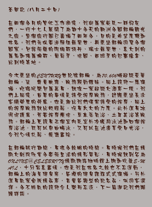 八月二十日

在兩個多月的繁忙工作過後，我與羅家英及一群好友們，一行十七人展開了為期十多天的歐洲多國郵輪觀光之旅。整個旅行團已籌備了兩年多，目的是希望度假和休息。我們先從香港飛往蘇黎世，再乘坐郵輪遊覽多個國家。包括荷蘭的阿姆斯特丹、瑞士蘇黎世、意大利的羅馬和佛羅倫斯、葡萄牙、法國、西班牙的巴塞隆拿、比利時等地。

今次乘坐的CENTURY世紀號郵輪，為70,606噸超級豪華郵輪，裝潢尊貴典雅、服務殷勤體貼。船上設施一應俱備，吃喝玩樂包羅萬有，就像一家超級大酒店一樣。我們上船後，首要的事情是接受按摩服務，舒緩乘坐長途客機帶來的勞慮。但是相比我們慣常接受的按摩，船上的按摩服務就比較輕鬆，沒有太大的力度。此外還有冰河泥護膚、芳香按摩療法、草本蒸氣浴、土耳其浴等服務。郵輪上更設有三個室內及室外冷暖游泳池和四個按摩浴池，既可以自由暢泳，又可以在池邊享受日光浴，令我心情放鬆、疲憊盡除。

在郵輪航行期間，有很多餘暇的時間。有時候我們在精緻大劇院欣賞多套荷里活的精彩電影，有時候就到名為ONLINE＠CELEBRITY精緻網路咖啡館上網和收發E-MAIL，十分寫意盡情。但是我在休息之餘也不忘運動，郵輪上的海景健身房，各項的健身課程式式俱備。另外還有數家免稅精品店，售賣各類型的紀念品，供遊客選擇。多不勝數的設施令人樂而忘返，下一篇週記我們繼續詳談。