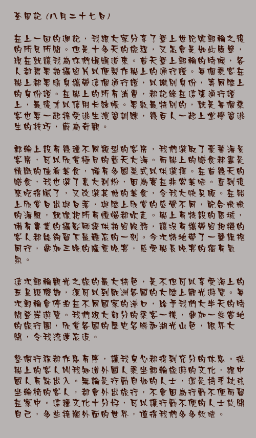 八月二十七日

在上一回的週記，我跟大家分享了登上世紀號郵輪之後的所見所聞。但是十多天的旅程，又怎會是如此簡單，現在就讓我為你們娓娓道來。首天登上郵輪的時候，各人都需要拍攝照片以便製作船上的通行證。每個乘客在船上都要隨身攜帶這個通行證，以識別身份，等同陸上的身份證。在船上的所有消費，都記錄在這張通行證上，最後才以信用卡結帳。要數最特別的，就是每個乘客也要一起接受逃生演習訓練，幾百人一起上堂學習逃生的技巧，蔚為奇觀。

郵輪上設有幾種不同類型的客房，我們選取了豪華海景客房，可以欣賞極目的藍天大海。而船上的膳食都盡是精緻的佳肴美食，備有多國菜式以供選擇。在首幾天的膳食，我也選了意大利粉，因為實在非常美味。直到後來吃得膩了，又改選其他的美食，令我大快朵頤。在船上欣賞日出與日落，與陸上欣賞的感覺不同，配合微微的海風，就像把所有煩惱都吹走。船上有特設的區域，備有專業的攝影師提供拍照服務，讓沒有攜帶照相機的客人都能夠留下最難忘的一刻。今次特地帶了一襲旗袍同行，參加三晚的隆重晚宴，感受船長晚宴的獨有氣氛。

這次郵輪觀光之旅的最大特色，是不但可以享受海上的五星級假期，還可以到歐洲各國的大陸上觀光遊覽。每次郵輪會停泊在不同國家的港口，給予我們大半天的時間登岸遊覽。我們跟大部分的乘客一樣，參加一些當地的旅行團，欣賞各國的歷史名勝和湖光山色，眼界大開，令我流連忘返。

整個行程都作息有序，讓我身心都得到充分的休息。從船上的客人叫我知道外國人乘坐郵輪旅遊的文化，跟中國人有點出入。無論是行動自如的人士，還是持手杖或坐輪椅的客人，都會外出旅行，不會因為行動不便而留在家中。這種文化十分好，可以讓行動不便的人士放開自己，多些接觸外面的世界，值得我們多多效法。
