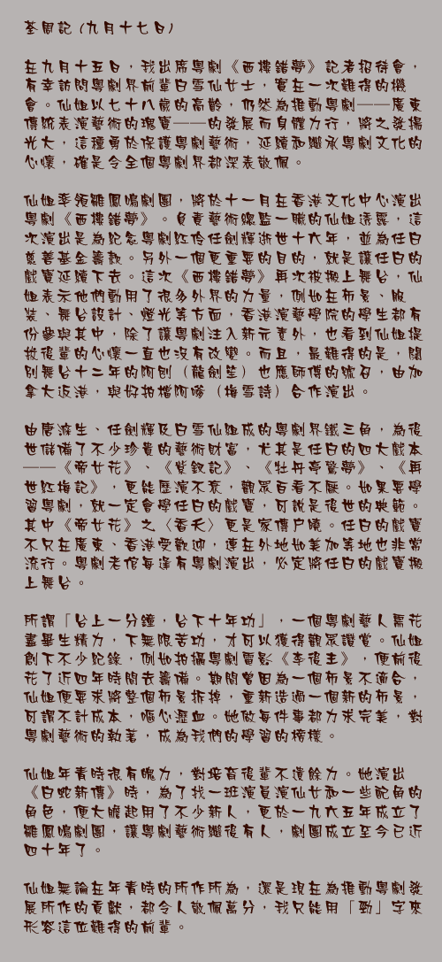 九月十七日

在九月十五日，我出席粵劇《西樓錯夢》記者招待會，有幸訪問粵劇界前輩白雪仙女士，實在一次難得的機會。仙姐以七十八歲的高齡，仍然為推動粵劇──廣東傳統表演藝術的瑰寶──的發展而身體力行，將之發揚光大，這種勇於保護粵劇藝術，延續和繼承粵劇文化的心懷，確是令全個粵劇界都深表敬佩。

仙姐率領雛鳳鳴劇團，將於十一月在香港文化中心演出粵劇《西樓錯夢》。負責藝術總監一職的仙姐透露，這次演出是為紀念粵劇紅伶任劍輝逝世十六年，並為任白慈善基金籌款。另外一個更重要的目的，就是讓任白的戲寶延續下去。這次《西樓錯夢》再次被搬上舞台，仙姐表示他們動用了很多外界的力量，例如在佈景、服裝、舞台設計、燈光等方面，香港演藝學院的學生都有份參與其中，除了讓粵劇注入新元素外，也看到仙姐提拔後輩的心懷一直也沒有改變。而且，最難得的是，闊別舞台十二年的阿刨（龍劍笙）也應師傅的號召，由加拿大返港，與好拍檔阿嗲（梅雪詩）合作演出。

由唐滌生、任劍輝及白雪仙組成的粵劇界鐵三角，為後世儲備了不少珍貴的藝術財富，尤其是任白的四大戲本──《帝女花》、《紫釵記》、《牡丹亭驚夢》、《再世紅梅記》，更能歷演不衰，觀眾百看不厭。如果要學習粵劇，就一定會學任白的戲寶，可說是後世的典範。其中《帝女花》之〈香夭〉更是家傳戶曉。任白的戲寶不只在廣東、香港受歡迎，連在外地如美加等地也非常流行。粵劇老倌每逢有粵劇演出，必定將任白的戲寶搬上舞台。

所謂「台上一分鐘，台下十年功」，一個粵劇藝人需花盡畢生精力，下無限苦功，才可以獲得觀眾讚賞。仙姐創下不少紀錄，例如拍攝粵劇電影《李後主》，便前後花了近四年時間去籌備。期間曾因為一個佈景不適合，仙姐便要求將整個佈景拆掉，重新造過一個新的佈景，可謂不計成本，嘔心瀝血。她做每件事都力求完美，對粵劇藝術的執著，成為我們的學習的榜樣。

仙姐年青時很有魄力，對培育後輩不遺餘力。她演出《白蛇新傳》時，為了找一班演員演仙女和一些配角的角色，便大膽起用了不少新人，更於一九六五年成立了雛鳳鳴劇團，讓粵劇藝術繼後有人，劇團成立至今已近四十年了。

仙姐無論在年青時的所作所為，還是現在為推動粵劇發展所作的貢獻，都令人敬佩萬分，我只能用「勁」字來形容這位難得的前輩。