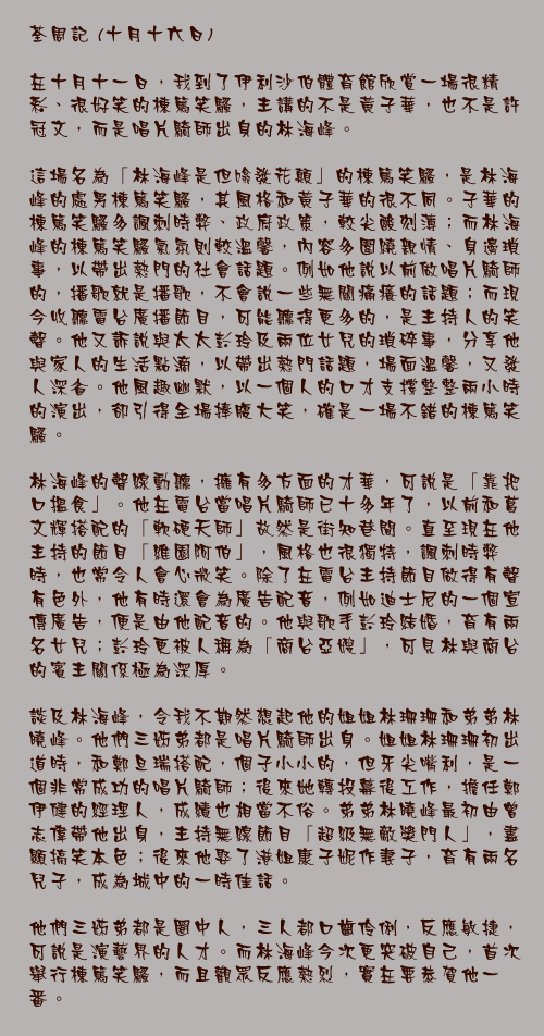 十月十六日

在十月十一日，我到了伊利沙伯體育館欣賞一場很精彩、很好笑的棟篤笑騷，主講的不是黃子華，也不是許冠文，而是唱片騎師出身的林海峰。

這場名為「林海峰是但噏發花顛」的棟篤笑騷，是林海峰的處男棟篤笑騷，其風格和黃子華的很不同。子華的棟篤笑騷多諷刺時弊、政府政策，較尖酸刻薄；而林海峰的棟篤笑騷氣氛則較溫馨，內容多圍繞親情、身邊瑣事，以帶出熱門的社會話題。例如他說以前做唱片騎師的，播歌就是播歌，不會說一些無關痛癢的話題；而現今收聽電台廣播節目，可能聽得更多的，是主持人的笑聲。他又訴說與太太彭玲及兩位女兒的瑣碎事，分享他與家人的生活點滴，以帶出熱門話題，場面溫馨，又發人深省。他風趣幽默，以一個人的口才支撐整整兩小時的演出，卻引得全場捧腹大笑，確是一場不錯的棟篤笑騷。

林海峰的聲線動聽，擁有多方面的才華，可說是「靠把口搵食」。他在電台當唱片騎師已十多年了，以前和葛文輝搭配的「軟硬天師」故然是街知巷聞。直至現在他主持的節目「維園阿伯」，風格也很獨特，諷刺時弊時，也常令人會心微笑。除了在電台主持節目做得有聲有色外，他有時還會為廣告配音，例如迪士尼的一個宣傳廣告，便是由他配音的。他與歌手彭玲結婚，育有兩名女兒；彭玲更被人稱為「商台亞嫂」，可見林與商台的賓主關係極為深厚。

談及林海峰，令我不期然想起他的姐姐林珊珊和弟弟林曉峰。他們三姊弟都是唱片騎師出身。姐姐林珊珊初出道時，和鄭旦瑞搭配，個子小小的，但牙尖嘴利，是一個非常成功的唱片騎師；後來她轉投幕後工作，擔任鄭伊健的經理人，成績也相當不俗。弟弟林曉峰最初由曾志偉帶他出身，主持無線節目「超級無敵獎門人」，盡顯搞笑本色；後來他娶了港姐康子妮作妻子，育有兩名兒子，成為城中的一時佳話。

他們三姊弟都是圈中人，三人都口齒伶俐，反應敏捷，可說是演藝界的人才。而林海峰今次更突破自己，首次舉行棟篤笑騷，而且觀眾反應熱烈，實在要恭賀他一番。