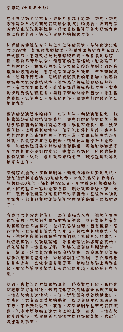 十月三十日

在十月廿四至廿六日，粵劇界發起了名為「新光、新光 香港粵劇界扶助新光戲院聯合義演」的活動，為新光戲院的裝修工程籌募經費。這次籌款招聚了各大佬倌作連續三晚的義演，顯示了粵劇界的團結力量。

新光戲院開幕至今已有三十三年的歷史，每年的演出場次達250場，是本港粵劇殿堂。早前業主羅守輝先生購入新光戲院，並想改建為大型超級市場。如果真的要這樣，粵劇界便會失去一個固定的表演場地。因為除了新光戲院以外，根本沒有太多地方適合演出粵劇；而政府提供的表演場地，並不是只供粵劇界使用，而且限制很多，訂場手續繁複。若然新光戲院真的要拆卸，那粵劇佬倌便欠缺演出的地方。我們為了新光戲院的生死存亡，多次向業主懇求，希望他能讓新光保存下來，當中的過程真的困難重重。幾經辛苦的游說和商討，業主最終答應，以原來二十多萬的月租，讓新光戲院續約至二零零九年。

續約的問題暫時解決了，但又有另一個問題要面對，就是籌募新光戲院的裝修費用。新光戲院的歷史悠久，舞台和各樣設備都顯得殘破不堪。如果不修飾一番，就算續了約，這樣破舊的場地，還是不大適合表演。現在新光戲院的月租市值約五十至六十萬，業主以原來的租金續約，即是這三年也要虧蝕，所以他再無法付上裝修費。而從前經營新光戲院的聯藝機構，當初因為缺乏資金才迫於無奈將戲院賣出，現在租約期短，所以也難於出錢裝修。故此，籌募裝修費的責任，便落在粵劇界的同業身上了。

幸好這次籌款，得到粵劇界、商業機構和政府的支持，結果我們共籌得約460萬的款項。裝修工程分兩期進行，各需約400萬元，即合共800萬元。今次義演所籌得的款項，將花在第一期的裝修工程，例如裝修舞台、修葺天花、更換冷氣機及消防系統等必需設備。至於第二期的裝修費，就有賴藝術發展局和中聯辦等機構一起想辦法了。

身為今次義演的召集人，為了籌備的工作，我忙了整整兩個多月，但看到大佬倌們傾巢而出，闊別粵劇界多年的羅艷卿也再踏舞板，並得到各贊助商、商業機構、名門閨秀、政府首長等的鼎力支持，再忙也是值得的。另外，我們更邀請到鄭裕玲擔任司儀；成龍更出錢出力，既慷慨捐款，又親臨演唱，令整個演出辦得圓滿成功，這不單單是一個籌款活動，更顯示出粵劇界團結的一面。再者，這次義演得到政府的重視，政府主要官員如前律政司司長梁愛詩、中聯辦副主任李剛、民政事務局局長何志平、立法會議員霍震霆、藝術發展局主席馬逢國，並關心藝術發展的人士也出席支持，真的感到很欣慰。

然而，現在租約只能續約三年，時間實在太短，租約的問題遲早也要解決。我們深希望政府能盡快為我們提供一個永久的表演場地，一來一群梨園子弟能維持生計，二來新人也有顯露才華的機會，促使粵劇藝術繼續延續下去，不致就此失傳。其實，不只粵劇會在新光戲院演出，不少中國藝術表演也在這裡上演，故此，一個永久的表演場地，對粵劇甚至整個中國戲曲的發展，也起了很重要的作用。
