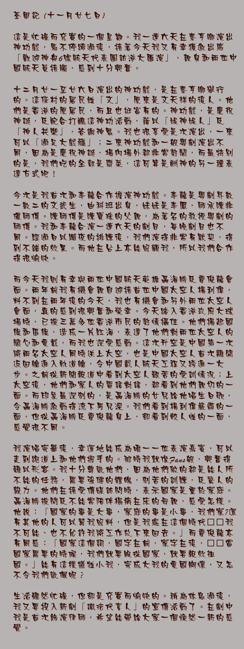 十一月廿七日

這是忙碌而充實的一個星期。我一連六天在泰亨鄉演出神功戲，馬不停蹄過後，接著今天我又有幸獲邀出席「歡迎神舟6號航天代表團訪港大匯演」，親身和兩位中國航天員接觸，感到十分興奮。

十二月廿一至廿六日演出的神功戲，是在泰亨鄉舉行的。這條村的居民姓「文」，原來是文天祥的後人。他們是香港的原居民，而且也挺富有的。神功戲，是慶祝神誕，及配合打醮這神功活動，藉以「娛神娛人」及「神人共樂」，答謝神恩。我也很享受是次演出，一來可以「過足大戲癮」；二來神功戲和一般粵劇演出不同，因為是慶祝神誕，場內場外都非常熱鬧，而最特別的是，我們吃的全部是齋菜，這可算是酬神的另一種表達方式吧！

今次是我首次和李龍合作擔演神功戲。李龍是粵劇界數一數二的文武生，由科班出身，妹妹是李鳳，師承陳非儂師傅。陳師傅是陳寶珠的父親，為著名的教授粵劇的師傅。我和李龍合演一連六天的劇目，每晚劇目也不同。經過日以繼夜的排練後，我們演得非常有默契，得到不錯的效果。而他在台上亦能照顧我，所以我們合作得很愉快。

而今天我則有幸與兩位中國航天英雄聶海勝及費俊龍會面。兩年前我有機會親自迎接首位中國太空人楊利偉，料不到在兩年後的今天，我也有機會和另外兩位太空人會面，真的感到很興奮和榮幸。今天踏入香港政府大球場時，已被三萬多位香港市民的熱情攝住。他們揚起國旗和區旗，造成一片紅海，表達了他們對兩位太空人的關心和愛戴，而我也深受感動。這次升空是中國第一次將兩名太空人同時送上太空，也是中國太空人首次離開返回艙進入軌道艙，令中國載人航天工程又跨進一大步。之前從新聞報道中看到太空人艱苦的受訓情況；上太空後，他們和家人的電話對話，都看到他們親切的一面。而印象最深刻的，是聶海勝的女兒給他唱生日歌，令聶海勝激動得流下男兒淚。我們看到楊利偉嚴肅的一面，但從聶海勝及費俊龍身上，卻看到較人性的一面，感覺很不同。

我演唱完畢後，幸運地能成為唯一一位表演嘉賓，可以走到跑道上和他們握手的。那時我就像Fans般，興奮得難以形容。我十分尊敬他們，因為他們做的都是能人所不能的任務，需要強健的體魄，刻苦的訓練，及驚人的毅力。他們在接受傳媒訪問時，表示國家是重於家庭。聶海勝被問及不能常陪伴榻病在床的母親，感受怎樣。他說：「國家的事是大事，家庭的事是小事，我們家裏還有其他的人可以幫我照料，但是我處在這個時代……我不可能、也不允許我將工作放下來回去。」而費俊龍亦有同感：「國家這個詞，國字在前，家字在後，……當國家需要的時候，我們就要服從國家，就要報效祖國。」能有這樣犧牲小我，完成大我的愛國胸懷，又怎不令我們敬佩呢？

生活雖然忙碌，但卻是充實而愉快的。稍為休息過後，我又要投入新劇「識法代言人」的宣傳活動了。在劇中我是首次飾演律師，希望能帶給大家一個煥然一新的感覺。