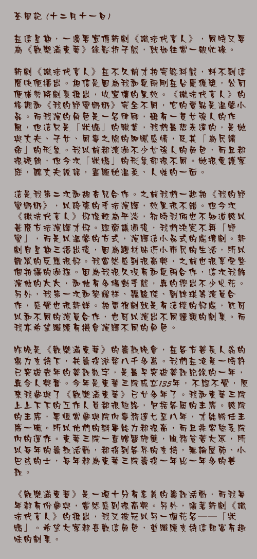 十二月十一日

在這星期，一邊要宣傳新劇《識法代言人》，同時又要為《歡樂滿東華》錄影折子戲，就如往常一般忙碌。

新劇《識法代言人》在不久前才拍完煞科戲，料不到這麼快便播出。相信是因為我和夏雨剛在台慶獲獎，公司便借勢將劇集推出，收宣傳的果效。《識法代言人》的格調和《我的野蠻奶奶》完全不同，它的賣點是溫馨小品。而我演的角色是一名律師，雖有一貫女強人的作風，但這只是「狀媽」的職業，我們最想表達的，是她與丈夫、子女、同事之間的細膩感情，及其「為民請命」的形象。我以前都演過不少女強人的角色，而且都很硬朗，但今次「狀媽」的形象卻很不同。她很愛護家庭，聽丈夫說話，盡顯她溫柔、人性的一面。

這是我第二次和胡杏兒合作。之前我們一起拍《我的野蠻奶奶》，以誇張的手法演繹，效果很不錯。但今次《識法代言人》好像較為平淡，初時我倆也不知道該以甚麼方法演繹才好。經商議過後，我們決定不再「野蠻」，而是以溫馨的方式，演繹這小品式的處境劇。新劇自星期三播出後，因為題材貼近小市民的生活，所以觀眾的反應很好。我當然感到很高興，之前也很享受整個拍攝的過程。因為我很久沒有和夏雨合作，這次我飾演他的太太，和他有多場對手戲，真的擦出不少火花。另外，我第一次和黎耀祥、魏駿傑、劉綽琪等演員合作，感覺也很新鮮。拍電視劇就是有這樣的好處，既可以和不同的演員合作，也可以演出不同種類的劇集。而我亦希望繼續有機會演繹不同的角色。

昨晚是《歡樂滿東華》的籌款晚會，在各方善長人翁的鼎力支持下，共籌得港幣八千多萬。我們在凌晨一時許已突破去年的善款數字，是最早突破善款紀錄的一年，真令人興奮。今年是東華三院成立135年，不經不覺，原來我參與了《歡樂滿東華》已廿多年了。我和東華三院上上下下的工作人員都很熟絡，包括各屆的主席。該院的主席，要恆常參與院內事務達七至八年，才能勝任主席一職。所以他們的辦事能力都很高，而且非常熟悉院內的運作。東華三院一直贈醫施藥，服務貧苦大眾，所以每年的籌款活動，都得到各界的支持，無論屋苑、小巴或的士，每年都為東華三院籌得一年比一年多的善款。

《歡樂滿東華》是一項十分有意義的籌款活動，而我每年都有份參與，當然感到很高興。另外，隨著新劇《識法代言人》的推出，我又被冠以另一個花名──「狀媽」。希望大家都喜歡這角色，並繼續支持這部富有趣味的劇集。