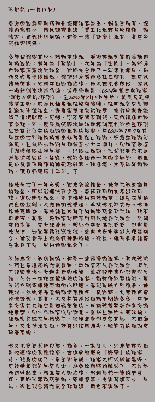 一月八日

香港的租務條例精神是保障租客為主，對業主而言，保障相對較少，所以經常出現「業主出租容易收樓難」的情況。而我所遇到的，都是一些「野蠻」租客，實在令我非常頭痛。

多年前我將其中一所物業出租，並與該租客簽訂為期兩年的租約；首年為「死約」，次年為「生約」。怎料這位租客屢屢拖欠租金。那時他已住了一年零九個月，而他又沒有提出續租，我便以為待他多住三個月，就可以請他遷出。豈料在租約期滿後，他不但不肯遷出，還以一項新例來拖延時間。這項條例是《2004年業主與租客(綜合)(修訂)條例》，在2004年7月9日生效，其原意是保障業主的。因為以往有租住權保障時，住宅租客只要願意繳付市值租金，便有權依法重訂租賃。修訂條例便撤銷了這項制度。可惜，它不單幫不到我，反倒讓這位租客多賴一年。原來為減輕撤銷租住權制度對那些在條例生效前已存在的租約的租客的影響，在2004年7月9日前存在的住宅租約的業主如有意終止租約，必須在租約屆滿後，在擬終止租約日期前至少十二個月，向租客送達「過渡性終止通知書」，以終止租約。之前我完全不知道要這樣做的。最終，我要多給他一年的通知期，而且是由發出律師信的那天起計算。就這樣，本來兩年的租約，便自動變成「三年」了。

給他多住了一年多後，因為扣除按金，他仍欠我五個月的租金，所以我循法律途徑，委託律師向他發出律師信，追回所欠租金，並準備收回該所物業；現在正等待法庭的裁判。不過他向我求情，希望我不要告他。我便給他寬限期，若他能在本月下旬前繳交全部欠租，就不再追究。其實，該租客無所不用奇技地拖欠租金，又開空頭支票，又大話連篇。假如他突然逃之夭夭，我也拿他沒法。如果要請私家偵探，或向法庭申請出入境禁制令，那又會花上很多精神和時間。現在，唯有看看能否在本月下旬，收回他的租金了。

不知為何，我遇到的，都是一些橫蠻的租客。有次我將一所在碧瑤灣的物業出租。該租客不只拖欠租金，還欠下超級市場一大堆未付的帳單，惹得超市來向我追收欠款。另外一位住在麗港城的租客，動輒便致電給我，要求我立刻修理樓宇內的小問題。若我無暇立刻跟進，他便找一些收費昂貴的師傅來維修，最終將一大筆維修費轉嫁給我。其實，不只在香港出租物業問題多多，在加拿大追討欠租也是困難重重的。以前我曾委託加拿大的地產商，向一位租客收回物業。豈料在租約未完結前，那租客已經不知所終了。那時真令我莫名其妙，不用通知，又未付清欠租，就可以這樣消失，那簽訂的租約來幹甚麼呢？

我又不會買甚麼股票、期貨。一個女人，以為買樓收租是較穩健的長線投資。但遇過那麼多「野蠻」的租客後，我真的怕了。有些朋友說，租客之所以肆無忌憚，可能恃著我是知名人士，為免給傳媒胡亂炒作，不敢和他們吵起來。而且每次約滿後，我都要花一筆錢去裝修，同時又要繳交差餉、管理費等，支出可謂不少。故此，現在我已將物業全部售出，再也不出租了。