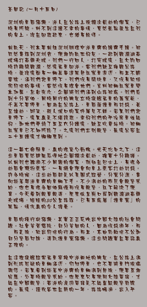 一月十五日

深圳的車匪猖獗，港人在公路上被攔途截劫的個案，已時有所聞。料不到這種不幸的事情，竟然差點發生在我的身上。現在回想起來，也猶有餘悸。　　

前數天，我本要前往深圳辦理中港車牌的續牌手續。那既然專程到深圳去，便相約數位好友，一起到觀瀾湖高球場打高爾夫球。我們一行四人，打完球後，在大約四時許離開觀瀾，然後駕車回港。當我們駛至梅觀公路時，發現後面有一輛萬事達黑色私家車追近，而且不斷響號，逼我們把車停下。我們沒有開快車，又沒有做任何犯法的事情，當然沒有理會他們。豈料那輛私家車變本加厲，左右夾攻，企圖將我們逼到山路那處。我們感到十分害怕，同時同行的朋友立時提醒駕車的羅家英，千萬不要停車。因為在公路上，車匪藉撞車而討錢，甚至搶劫、綁架、殺人滅口的案件屢見不鮮。若果我們把車停下，後果真是不堪設想。幸好我們的平治房車性能好，和他們爭持了五至六分鐘後，駛至收費站時，那輛私家車已不知所終了。之後我們立刻報警，最後公安在二十五鐘後才姍姍來到。

這一幕亡命飛車，真的很驚心動魄。光天化日之下，這些車匪竟然肆無忌憚地企圖攔途截劫，確實十分離譜。以前我也聽過不少同類的個案，例如在巴士上，有很多劫匪會假扮乘客，一有機會便會向車上乘客打劫討錢。許多時候，這些劫匪都是以集團式經營，分黨分派，專向掛著粵港車牌的車輛下手。不少遇劫的市民會報警求助，但也有很多因怕麻煩而沒有報警，私下解決了便算。今天看到報章報導，原來從皇崗口岸到觀瀾湖高爾夫球場，短短的30公里路程，已有五處屬「撞車黨」的黑點，情況真的令人擔憂。

車匪的橫行與猖獗，其實正正反映出中國大陸的社會問題。社會貧苦懸殊，部分貧困的人，因為沒錢過年，而鋌而走險，做出犯法的行為。而且，亦由於執法不公和部分警匪勾結，導致撞車黨猖獗。這些問題實在要認真正視的。

在這裡提醒經常駕車穿梭中港兩地的朋友，在公路上遇到形跡可疑的車輛逼近，切勿停車，也不要將車門玻璃調低。若果看到掛著中港牌的車輛遇到危險，便要互相照應，必要時報警求助。但原來只有使用大陸電話，才能在中國報警；香港的漫遊電話是不能直駁報警熱線的。最後，謹祝各位在新的一年，路路暢通，出入平安。