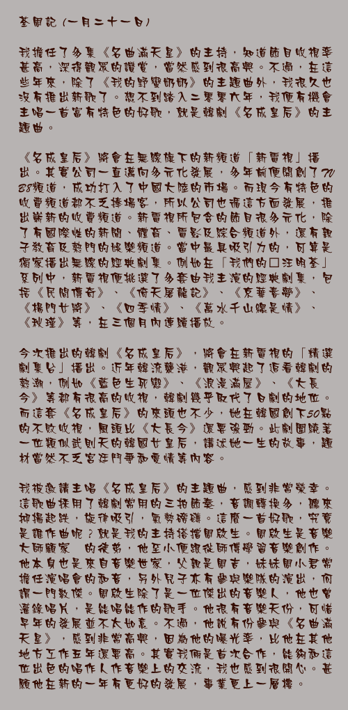 一月二十一日

我擔任了多集《名曲滿天星》的主持，知道節目收視率甚高，深得觀眾的讚賞，當然感到很高興。不過，在這些年來，除了《我的野蠻奶奶》的主題曲外，我很久也沒有推出新歌了。想不到踏入二零零六年，我便有機會主唱一首富有特色的好歌，就是韓劇《名成皇后》的主題曲。

《名成皇后》將會在無線旗下的新頻道「新電視」播出。其實公司一直邁向多元化發展，多年前便開創了TVB8頻道，成功打入了中國大陸的市場。而現今有特色的收費頻道都不乏捧場客，所以公司也循這方面發展，推出嶄新的收費頻道。新電視所包含的節目很多元化，除了有國際性的新聞、體育、電影及綜合頻道外，還有親子教育及熱門的娛樂頻道。當中最具吸引力的，可算是獨家播出無線的經典劇集。例如在「我們的…汪明荃」系列中，新電視便挑選了多套由我主演的經典劇集，包括《民間傳奇》、《倚天屠龍記》、《京華春夢》、《楊門女將》、《四季情》、《萬水千山總是情》、《秋瑾》等，在三個月內連續播放。

今次推出的韓劇《名成皇后》，將會在新電視的「精選劇集台」播出。近年韓流襲港，觀眾興起了追看韓劇的熱潮，例如《藍色生死戀》、《浪漫滿屋》、《大長今》等都有很高的收視，韓劇幾乎取代了日劇的地位。而這套《名成皇后》的來頭也不少，她在韓國創下50點的不敗收視，風頭比《大長今》還要強勁。此劇圍繞著一位類似武則天的韓國女皇后，講述她一生的故事，題材當然不乏宮廷鬥爭和愛情等內容。

我被邀請主唱《名成皇后》的主題曲，感到非常榮幸。這歌曲採用了韓劇常用的三拍節奏，音調轉換多，聽來抑揚起跌，旋律吸引，氣勢磅礡。這麼一首好歌，究竟是誰作曲呢？就是我的主持搭擋周啟生。周啟生是音樂大師顧家煇的徒弟，他至小便跟從師傅學習音樂創作。他本身也是來自音樂世家，父親是周吉，妹妹周小君常擔任演唱會的和音，另外兒子亦有參與樂隊的演出，何謂一門數傑。周啟生除了是一位傑出的音樂人，他也曾灌錄唱片，是能唱能作的歌手。他很有音樂天份，可惜早年的發展並不太如意。不過，他說有份參與《名曲滿天星》，感到非常高興，因為他的曝光率，比他在其他地方工作五年還要高。其實我倆是首次合作，能夠和這位出色的唱作人作音樂上的交流，我也感到很開心。甚願他在新的一年有更好的發展，事業更上一層樓。