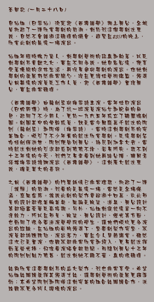 一月二十八日

自仙姐（白雪仙）決定把《西樓錯夢》搬上舞台，全城皆掀起了一陣欣賞粵劇的熱潮。對於我這個粵劇迷來說，自然不會錯過這難得的機會，趕緊在23/1的晚上，欣賞此劇的最後一場演出。

仙姐年輕時魄力驚人，對粵劇藝術的認真和執著，以及對粵劇界貢獻之大，實在不用多說。她自息影後，便享受著優閒的退休生活，再沒有參與粵劇的演出。但她對粵劇的發展仍然非常關心，現在更擔任藝術總監，領導台前幕後的演員及工作人員，把《西樓錯夢》重現舞台，實在非常難得。

《西樓錯夢》由龍劍笙與梅雪詩主演。當年任白演出《白蛇新傳》時，為了找一班演員演仙女和配角的角色，起用了不少新人，更於一九六五年成立了雛鳳鳴劇團。劇團其中的骨幹成員，就是當今風靡萬千戲迷的阿刨（龍劍笙）和阿嗲（梅雪詩）。當時這對粵劇界的完美組合，吸引了不少年青的戲迷欣賞粵劇。及後粵劇名伶任劍輝逝世，阿刨便告別舞台，移民到加拿大去。當時戲迷對她的引退都感到依依不捨、若有所失。想不到十三年後的今天，我們又有幸看到她再踏台階，聯同老搭檔梅雪詩擔綱演出《西樓錯夢》，這對廣大戲迷來說，確是莫大的喜訊。

之前《西樓錯夢》的門票銷情已非常理想，掀起了一陣「撲飛」的熱潮。我看的是最後一場，當然是全場爆滿，座無虛席。據說此劇的製作費超過十四萬，故此佈景的設計都很美輪美奐，無論是服裝、道具、舞台設計等都極盡豪華及高格調。另外，仙姐對提拔後輩一向不遺餘力，所以在佈景、服裝、舞台設計、燈光等方面，也動用了很多香港演藝學院的學生，讓他們吸收更多演出的經驗。在仙姐的英明領導下，整套劇製作完整，眾演員都排練純熟，演出落力，實在令人擊節稱賞。雖然這次已是重演，但觀眾都非常欣賞和投入，更有戲迷揮動著螢光棒，好像看演唱會般熱鬧。而闊別舞台十三年的阿刨則魅力依舊，戲迷對她不離不棄，真的很難得。

能夠欣賞這套粵劇界的盛大製作，我也非常享受。希望仙姐能繼續發揮其領導才能，讓粵劇藝術的發展更趨蓬勃；亦希望阿刨和阿嗲這對完美的組合能繼續合作，送給觀眾更多叫人讚嘆的演出。