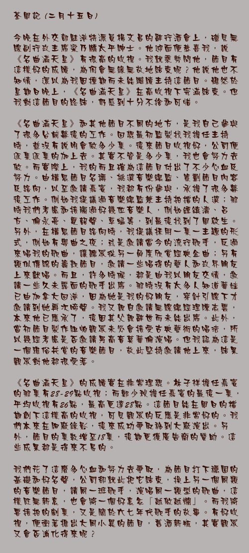 二月十五日

今晚在外交部駐港特派員楊文昌的辭行酒會上，碰見無線副行政主席梁乃鵬太平紳士。他迎面便恭喜我，說《名曲滿天星》有很高的收視。我就乘勢問他，節目有這樣好的成績，為何會無緣無故地結束呢？他說他也不知情，還以為我因撞期而未能繼續主持這節目。雖然於星期日晚上，《名曲滿天星》在高收視下完滿結束。但我對這節目的終結，仍感到十分不捨和可惜。

《名曲滿天星》和其他節目不同的地方，是我自己參與了很多台前幕後的工作。回想最初監製找我擔任主持時，並沒有說明會做多少集。後來節目收視好，公司便逐集逐集的加上去。其實不管是多少集，我也會努力去做。而實際上，我的而且確為這節目付出了不少心血及努力。由構思節目名稱、挑選音樂總監、策劃節目內容及路向，以至邀請嘉賓，我都有份參與，承擔了很多幕後工作。例如我提議過音樂總監兼主持拍擋的人選；那時我們考慮和接觸過好幾位音樂人，例如鍾鎮濤、呂方、倫永亮、夏韶聲、草蜢等，到最後找到了周啟生。另外，在構思節目路向時，我提議採用一集一主題的形式，例如有粵曲之夜；或是邀請當今的流行歌手，反過來唱我的歌曲，讓聽眾從另一角度欣賞經典金曲；另有類似傳統的籌款節目，邀請一些唱得的藝人和政界朋友上來獻唱。而且，許多時候，都是由我以朋友交情，邀請一些久未露面的歌手出席。那時沒有太多人知道華娃已由加拿大回港，因為她是我的好朋友，穿針引線下才邀請到她再次啼聲。我又親自邀請無線總經理陳志雲，本來他已應承了，後因其父親辭世而未能出席。此外，當初節目製作組怕觀眾未必會接受古典藝術的唱法，所以幾經考慮是否邀請男高音莫華倫演唱。但我認為這是一個雅俗共賞的音樂節目，故此堅持邀請他上來，結果觀眾對他都很受落。

《名曲滿天星》的成績實在非常理想。林子祥擔任嘉賓的那集有28-29點收視；而鄭少秋擔任嘉賓的最後一集，平均收視有26點，最高更達28點。這節目能在周日的檔期創下這樣高的收視，可見觀眾的反應是非常好的。我們本來在細廠錄影，後來成功爭取移到大廠演出。另外，節目的集數增至18集，後期更獲廣告商的贊助。這些成果都是得來不易的。　　

我們花了這麼多心血和努力去爭取，為節目打下穩固的基礎和好名聲，公司卻就此把它結束，換上另一個同類的音樂節目，請同一班歌手，演唱同一類型的歌曲，這樣既無新意，也會將一個好意念「越做越爛」。而我將要接拍的劇集，又是關於六七年代歌手的故事。有好收視，便衝著推出大同小異的節目，舊酒新瓶，其實觀眾又會否消化得來呢？