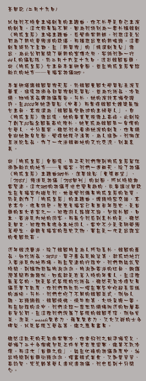 二月十九日

以往我不時會主唱劇集的主題曲，但不外乎是自己主演的劇集。這次卻有點不同，因為我特別為一套外購韓劇《明成皇后》主唱主題曲，感覺非常新鮮。我想這是公司為了新收費頻道的啟播，而構想出來的新噱頭。這套劇集將於下星期，在「新電視」的「精選劇集台」推出，為此公司展開了嶄新的宣傳攻勢，安排我和一行44人的攝影隊，於二月十六至十九日，遠赴韓國首爾，與《明成皇后》女主角李美妍會面，並在明成皇后曾經執政的地方──景福宮拍攝MV。
　　
李美妍堪稱韓國電視天后，於韓國東國大學電影表演系畢業，隨後拍過多部電視劇及電影，並為化妝品、冷氣機、咖啡等品牌拍攝廣告。另外，她的演技亦備受讚許。在2002年她憑電影《中毒》而奪得韓國大鐘獎最佳女主角，亦被選為「韓國最受歡迎的主婦藝人」。自《明成皇后》推出後，她的事業更被推上高峰。此劇除了創下50點全國最高收視外，她更成為韓國第一身價的女藝人，十分厲害。雖然我未看過她演的劇集，但有機會與她親身見面，覺得她樣子清秀，為人隨和。我倆還互送紀念品，作了一次港韓兩地的文化交流，別具意義。

與「明成皇后」會面後，第三天我們便到明成皇后居住過和執政的地方──景福宮。我們一連兩天，除了拍攝《明成皇后》主題曲MV外，還要錄影「東張西望」、「TVB8」頻道及拍攝「TVB周刊」的封面，所以時間相當緊湊。這次MV的拍攝手法也蠻有趣的，故事講述周啟生在景福宮內碰見我，他發覺我擁有明成皇后的氣質，於是創作了「明成皇后」的主題曲。鏡頭時空交錯，亦古亦今，很有特色。原來景福宮已有五百年歷史，是首爾的五大古宮之一。那裡遊人絡繹不絕，包括外國、日本、香港及內地的遊客。而最令我感到意外的是，雖然是周末，那裡仍有很多本地遊人。當中不少是老師帶領著學生，參觀景福宮的歷史文物，實在是一次走出課室的愛國教育。

近年韓流襲港，除了韓國明星為人所熟悉外，韓國的產品，如化妝品、MP3、電子產品及服裝等，都成功地打入香港及內地市場。而在緊湊的行程中，我們仍能抓緊時間，到購物熱點明洞逛逛。明洞和香港的旺角、銅鑼灣等鬧市相類似，四處都是衣著入時的年青人。在這裡最著名的，就是各式各樣的化妝品。雖然天氣冷得只有攝氏零下數度，但我們仍敢於一嚐在寒冬中吃超長雪糕的滋味。另外，我們也吃了不同的韓國菜式，例如人蔘雞、石頭鍋飯、韓國燒烤、燒牛肉等，大快朵頤一番。而在回程的途中，我們途經一座位於機場附近的四層高百貨公司。在這裡我們搜羅了各樣的韓國手信，例如紫菜、泡菜、wasabi朱古力、蘋果朱古力、又大又甜的士多啤梨，以及各樣工藝品等，總之應有盡有。

雖然這數天的天氣非常寒冷，但幸好我之前準備充足，帶備了二十多個暖包及三件羊毛衣來禦寒，總算不致冷壞。而這次「首爾之旅」，能在忙碌的拍攝進度中，抽出時間到首爾街頭逛逛，嚐盡韓式美食，又和葉翠翠、高鈞賢、宋芝齡等藝人邊玩邊拍攝，我也感到十分開心。