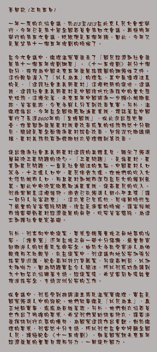 三月五日

一年一度的政協會議，於2/3至12/3在北京人民大會堂舉行。今年已是第十屆全國委員會第四次會議。再待明年舉行的第五次會議，眨眼便是五個年頭。因此，今年又是展望第十一個五年規劃的時候了。

在今次會議中，總理溫家寶發表了「國民經濟和社會發展第十一個五年規劃綱要」。《十一五規劃》共分十個部分，被視為中國未來五年發展路線圖的綱領性文件。這份報告灌入了「以人為本」的理念，其中最值得注意的是，「建設社會主義新農村」這項較新的提法。建議說，建設社會主義新農村是中國現代化進程中的重大歷史任務。這預示著，未來五年中國將進一步縮小城鄉差距、貧富差距，令更多窮人分享到改革果實。另外，溫總理指出，今年在全國徹底取消農業稅，標誌著在中國實行了長達2600年的「皇糧國稅」，從此退出歷史舞臺，但鞏固和發展農村稅費改革成果的任務仍然十分艱巨，關鍵是要全面推進農村綜合改革，包括深化鄉鎮機構、農村義務教育和縣鄉財政管理體制等改革。

提出推進社會主義新農村建設的具體意見，顯示了領導層解決三農問題的決心。「三農問題」，是指農村、農業和農民問題，一直是社會關注的焦點。中國農村人口眾多，十三億人口中，農民佔去九億。但他們的收入大大低於城市人口，而且農村和城市還存在巨大的權利差異。因此中央決定徹底取消農業稅，提高農民的收入。我非常同意這項措施。過去已故領導人鄧小平主張「讓一部分人先富起來」，這政策已見成效，可惜同時衍生了嚴重的貧富懸殊問題。現在是適當的時候，讓富裕城市擔當帶動農村經濟發展的角色，收窄貧富懸殊，為建立和諧社會奠定基礎。

另外，我亦向中央提案，要求整頓廣東珠三角地區的治安。「撞車黨」近年在珠三角一帶十分猖獗，嚴重危害回鄉港人的財產及生命安全。由於大多數受害港人為怕報復而不敢報警，故在提案中，我建議內地公安加強公路突擊巡邏、配合高科技打擊罪案，另提高刑罰，以加大阻嚇力。因為問題實在令人關注，所以我成功邀請到九十四名政協聯署支持。經提案後，希望當局日後能重視道路安全，支持深圳公安的工作。

從會議中，我感受到胡錦濤主席及溫家寶總理，實在是國家領導人中的絕配。他們做事總是「以民為本」，真正地幹實事，處處為百姓著想。另外，他們對政協委員也作出了明確的要求，希望我們幫助特首施政，讓香港發揮特別行政區的優勢，為國家建設作出貢獻。對於總理的要求，我當然十分支持，所以我也在會中呼籲全國人民，積極配合《十一五規劃》，朝著國家就未來五年經濟發展的重要目標而努力，一同提升國力。