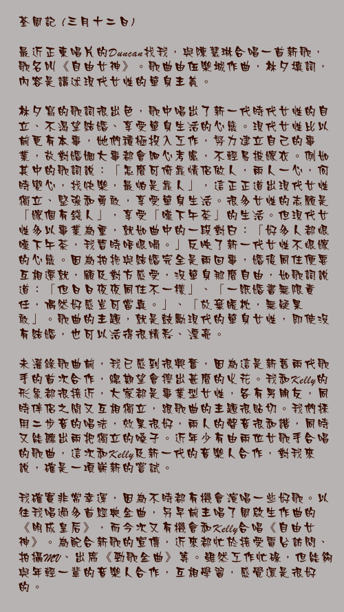 三月十二日

最近正東唱片的Duncan找我，與陳慧琳合唱一首新歌，歌名叫《自由女神》。歌曲由伍樂城作曲，林夕填詞，內容是講述現代女性的單身主義。

林夕寫的歌詞很出色，歌中唱出了新一代時代女性的自立、不渴望結婚、享受單身生活的心態。現代女性比以前更有本事，她們積極投入工作，努力建立自己的事業，故對婚姻大事都會細心考慮，不輕易披嫁衣。例如其中的歌詞說：「怎麼可倚靠情侶做人，兩人一心，何時變心，找快樂，最怕是靠人」，這正正道出現代女性獨立、堅強和勇敢，享受單身生活。很多女性的志願是「嫁個有錢人」，享受「嘆下午茶」的生活。但現代女性多以事業為重，就如曲中的一段對白：「好多人都恨嘆下午茶，我暫時唔恨喎。」反映了新一代女性不恨嫁的心態。因為拍拖與結婚完全是兩回事，婚後同住便要互相遷就，顧及對方感受，沒單身那麼自由，如歌詞說道：「但日日夜夜同住不一樣」、「一紙婚書無限責任，偶然好感豈可當真。」、「放棄暖枕，無疑果敢」。歌曲的主題，就是鼓勵現代的單身女性，即使沒有結婚，也可以活得很精彩、漂亮。

未灌錄歌曲前，我已感到很興奮，因為這是新舊兩代歌手的首次合作，總期望會擦出甚麼的火花。我和Kelly的形象都很接近，大家都是事業型女性，各有男朋友，同時伴侶之間又互相獨立，跟歌曲的主題很貼切。我們採用二步音的唱法，效果很好，兩人的聲音很和諧，同時又能聽出兩把獨立的嗓子。近年少有由兩位女歌手合唱的歌曲，這次和Kelly及新一代的音樂人合作，對我來說，確是一項嶄新的嘗試。

我確實非常幸運，因為不時都有機會演唱一些好歌。以往我唱過多首經典金曲，另早前主唱了周啟生作曲的《明成皇后》，而今次又有機會和Kelly合唱《自由女神》。為配合新歌的宣傳，近來都忙於接受電台訪問、拍攝MV、出席《勁歌金曲》等。雖然工作忙碌，但能夠與年輕一輩的音樂人合作，互相學習，感覺還是很好的。