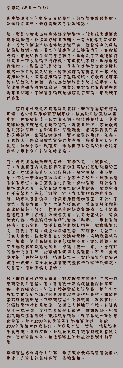 三月十九日

近來香港發生了數宗罕見的事件，就像電視連續劇般，劇情峰迴路轉，奇怪得無不令公眾嘩然。

第一宗是沙田富山殮房領錯遺體事件。我在北京出席政協會議期間，對這事已略有所聞。一名91歲老翁早前病逝，其兒子到殮房辦理領取遺體手續，登記後進入停屍間認取屍體。但一看之下發現死者上顎有門牙，他深感奇怪，因為父親生前門牙已掉了。細看之下又發現屍體肚皮有一條長長的手術疤痕，亦與其父不同。再看看屍體樣貌，一眼認出不是父親，追查下才知父親的遺體已被另一家庭錯認及火化。錯認屍體的家庭是另一名59歲死者的家人。這名死者的兒子在認屍時，已發現遺體容貌與父親不太相同，誤以為屍體存放太久造成變化。而死者前妻雖沒有前往認屍，但在出殯當日也發現前夫的遺容有問題，不過靈堂的職員指這是正常的，因此便不以為意。

　　這件事情真是不可思議及荒謬。兩家家屬固然值得同情，但91歲死者的家庭則更慘，因為親人無緣無故被火化，連他的最後一面也看不到。從這件事情上，負責處理的殮房職員是責無旁貸的。據報章所述，當他發現有人領錯屍時，立即將另一屍體調換，並將屍體的手鐲和文件銷毀，企圖毀滅證據，實在很荒誕離譜。不過，某程度上，錯認屍體的家庭也有責任，雖說有些人害怕認屍，往往會看一眼便算，但怎麼連自己的父親也認不出呢？實在令人百思不得其解。

另一件弄得滿城風雨的事情，莫過於是「九鐵風波」了。九鐵署理行政總裁黎文熹與主席田北辰因職權分工不清，在溝通和管治上出現分歧。風穴來風，未必無因，傳媒一面倒地褒田抑黎，並不十分公平。我認為雙方都有責任。田主席的西化作風、過份自信，可能令下屬們都吃不消。若果他與下屬之間沒有問題，那為何有四千多名員工簽名「挺黎」呢？九鐵實行高透明度政策、問責制等是好事，但決策者應體恤員工，不能一言堂的，事事作主。要令下屬心悅誠服，才能充分發揮領導者的角色。另外，在九鐵管理局開會期間，二十名總經理及主管「踩場」力撐黎文熹，則是大錯特錯、幫倒忙的行為。傳媒將這件事情形容為「兵變」，實在有點誇張。不知何故，香港人總愛看別人鬥爭，好像非要找人「祭旗」不可。從這件事情來看，不可說一人錯了，其他人便對。最重要是查出問題的癥結，將問題盡快解決。最後，黎文熹願意替五名總監問責，提出請辭。他又主動指出黎啟憲是頭目，建議「殺一儆百」，圖保住其餘十九位主管，此舉頗有領導人的風範。不過，詹伯樂曾是「西門子事件」的主角之一，當時這事令政府賠償了一億元。這次邀他接替黎文熹出任九鐵行政總裁，又是否一個合適的人選呢？ 
　
以上兩件事情已經屬奇事，料不到後來還發生了另一件更離奇的三警駁火案。警員徐步高被懷疑槍殺兩名同僚，並涉嫌於○一年三月槍殺梁成恩及奪槍，同年十二月初又用梁的失槍打劫荃灣麗城花園恒生銀行，槍殺巴基斯坦籍護衛員。傳媒將這案件大肆報導，眾說紛紜。又懷疑案件涉及第四者；又說三人共開了十槍，卻發現第十一粒子彈。案情的發展耐人尋味、撲朔迷離，比電影的橋段還要懸疑。根據報章所述，徐步高是一位出色的警員，曾在2000年報考警長升級檢定考試，在逾2000名考生中脫穎而出，考得第二名。然而，他最終並未能升職。萬料不到，日後他反成了殺害同僚的危險人物，蟄伏警隊多年。相信警隊上下對此都感到十分震驚。

事情實在恐怖得令人心寒，希望案中受傷的警員能盡快康復；亦警方能盡快破案，查明真相。