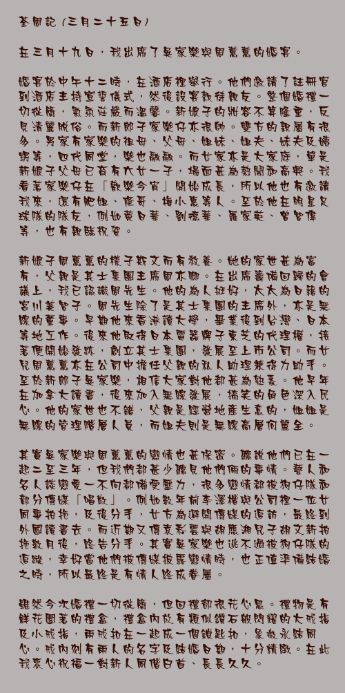 三月二十五日

在三月十九日，我出席了吳家樂與周蕙蕙的婚宴。
	
婚宴於中午十二時，在酒店裡舉行。他們邀請了註冊官到酒店主持宣誓儀式，然後設宴款待親友。整個婚禮一切從簡，氣氛莊嚴而溫馨。新娘子的妝容不算隆重，反見清麗脫俗。而新郎子家樂仔亦很帥。雙方的親屬有很多。男家有家樂的祖母、父母、姐妹、姐夫、妹夫及姨甥等，四代同堂，樂也融融。而女家亦是大家庭，單是新娘子父母已育有六女一子，場面甚為熱鬧和高興。我看著家樂仔在「歡樂今宵」開始成長，所以他也有邀請我來，還有肥姐、修哥、梅小惠等人。至於他在明星足球隊的隊友，例如黃日華、劉德華、羅家英、曾智偉等，也有親臨祝賀。

新娘子周蕙蕙的樣子斯文而有教養。她的家世甚為富有，父親是其士集團主席周亦卿。在出席籌備回歸的會議上，我已認識周先生。他的為人挺好，太太為日籍的宮川美智子。周先生除了是其士集團的主席外，亦是無線的董事。早期他來香港讀大學，畢業後到台灣、日本等地工作。後來他取得日本電器牌子東芝的代理權，接著便開始發跡，創立其士集團，發展至上市公司。而女兒周蕙蕙亦在公司中擔任父親的私人助理兼得力助手。至於新郎子吳家樂，相信大家對他都甚為熟悉。他早年在加拿大讀書，後來加入無線發展，搞笑的角色深入民心。他的家世也不錯，父親是經營地產生意的，姐姐是無線的管理階層人員，而姐夫則是無線高層何麗全。

其實吳家樂與周蕙蕙的戀情也甚保密。聽說他們已在一起二至三年，但我們都甚少聽見他們倆的事情。藝人和名人談戀愛一不向都備受壓力，很多戀情都被狗仔隊和部分傳媒「唱散」。例如數年前李澤楷與公司裡一位女同事拍拖，及後分手，女方為避開傳媒的追訪，最終到外國讀書去。而近期又傳袁彩雲與胡應湘兒子胡文新拍拖數月後，終告分手。其實吳家樂也逃不過被狗仔隊的追蹤，幸好當他們被傳媒披露戀情時，也正值準備結婚之時，所以最終是有情人終成眷屬。

雖然今次婚禮一切從簡，但回禮卻很花心思。禮物是有鮮花圍著的禮盒，禮盒內放有類似鑽石般閃耀的大戒指及小戒指，兩戒扣在一起成一個鎖匙扣，象徵永結同心。戒內刻有兩人的名字及結婚日期，十分精緻。在此我衷心祝福一對新人同偕白首、長長久久。