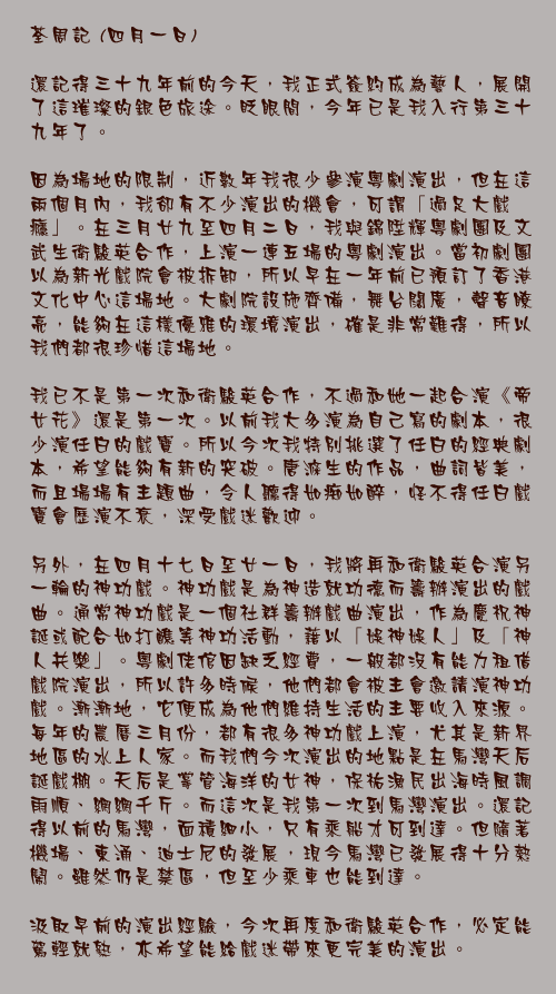 四月一日

還記得三十九年前的今天，我正式簽約成為藝人，展開了這璀璨的銀色旅途。眨眼間，今年已是我入行第三十九年了。

因為場地的限制，近數年我很少參演粵劇演出，但在這兩個月內，我卻有不少演出的機會，可謂「過足大戲癮」。在三月廿九至四月二日，我與錦陞輝粵劇團及文武生衛駿英合作，上演一連五場的粵劇演出。當初劇團以為新光戲院會被拆卸，所以早在一年前已預訂了香港文化中心這場地。大劇院設施齊備，舞台闊廣，聲音瞭亮，能夠在這樣優雅的環境演出，確是非常難得，所以我們都很珍惜這場地。

我已不是第一次和衛駿英合作，不過和她一起合演《帝女花》還是第一次。以前我大多演為自己寫的劇本，很少演任白的戲寶。所以今次我特別挑選了任白的經典劇本，希望能夠有新的突破。唐滌生的作品，曲詞皆美，而且場場有主題曲，令人聽得如痴如醉，怪不得任白戲寶會歷演不衰，深受戲迷歡迎。

另外，在四月十七日至廿一日，我將再和衛駿英合演另一輪的神功戲。神功戲是為神造就功德而籌辦演出的戲曲。通常神功戲是一個社群籌辦戲曲演出，作為慶祝神誕或配合如打醮等神功活動，藉以「娛神娛人」及「神人共樂」。粵劇佬倌因缺乏經費，一般都沒有能力租借戲院演出，所以許多時候，他們都會被主會邀請演神功戲。漸漸地，它便成為他們維持生活的主要收入來源。每年的農曆三月份，都有很多神功戲上演，尤其是新界地區的水上人家。而我們今次演出的地點是在馬灣天后誕戲棚。天后是掌管海洋的女神，保祐漁民出海時風調雨順、網網千斤。而這次是我第一次到馬灣演出。還記得以前的馬灣，面積細小，只有乘船才可到達。但隨著機場、東涌、迪士尼的發展，現今馬灣已發展得十分熱鬧。雖然仍是禁區，但至少乘車也能到達。

汲取早前的演出經驗，今次再度和衛駿英合作，必定能駕輕就熟，亦希望能給戲迷帶來更完美的演出。
