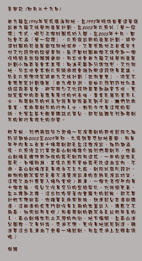 四月二十九日

西九龍在1996年完成填海用地，在1998年時特首董建華提出西九龍文娛藝術發展計劃，在2003年政府以「單一招標」方式，吸引三個財團成功入圍。在2005年十月，因社會不滿「單一招標」，政府提出新的發展計劃，將中選財團的可發展商住用地減半，又要求繳付三百億元支付文化設施的經營費用。最近因財團兩個不接受和一個沒時間表拒絕繼續參與，而立法會西九龍文娛藝術發展計劃小組委員會亦主張：取消天幕和分拆住宅、文化用地、另立法會亦對政府繞過該會撥款興建設施有異議。於是政府便決定將西九文娛計劃「拉倒重來」，決定不會依原定計劃推展「西九項目」，並由政務司許仕仁主持諮詢委員會，研究核心文化設施需要和融資方法，更擬定當中的委員應有廣泛的代表性，專業及屬於業界人士，而粵劇界的代表包括有周振基及劉千石，他們既非專業，亦非粵劇界的行內人士。對於今次有這樣的安排，大家在各大報章雜誌或電台，都可能聽見我和粵劇界的同行有很大的迴響。

較早前，我們幾經努力把唯一可演粵劇的新光戲院之租約延期由2003至2009年初，之後就要交回地產商，而每年平均有二百五十場粵劇都是在這裡演出，租約期滿後，政府現正打算把高山劇場推介給我們粵劇界，但高山劇場是模仿新加坡的露天劇院而建成，一半的坐位是露天，日曬雨淋，其後政府斥資由露天改建為室內，不過，高山劇場還是有很多不足之處，劇院以扇形設計，兩側的觀眾當然是看不清楚演出者的衣飾及演出功架，這樣又為什麼要入場欣賞呢？再者，一個大老倌平均有十個衣箱，後台又沒有充分的空間安放。化妝間更甚，在二樓和三樓，這些紅伶穿著沉重龐大的戲服，都不要計較方便與否，但確實是非常危險，就連戲台衣邊與雜邊，這兩邊的虎度門都沒有足夠的位置出入，樓底又不夠高，如何掛佈景呢？而看粵劇的觀眾多是比較年長的人，高山劇場位於土瓜灣的內街，地方偏僻，在高山道公園裡，又有斜路，交通不便，更沒有地鐵可到達。難道要這些長者為了去看一場戲劇，而在交通上左轉右接嗎？

待續