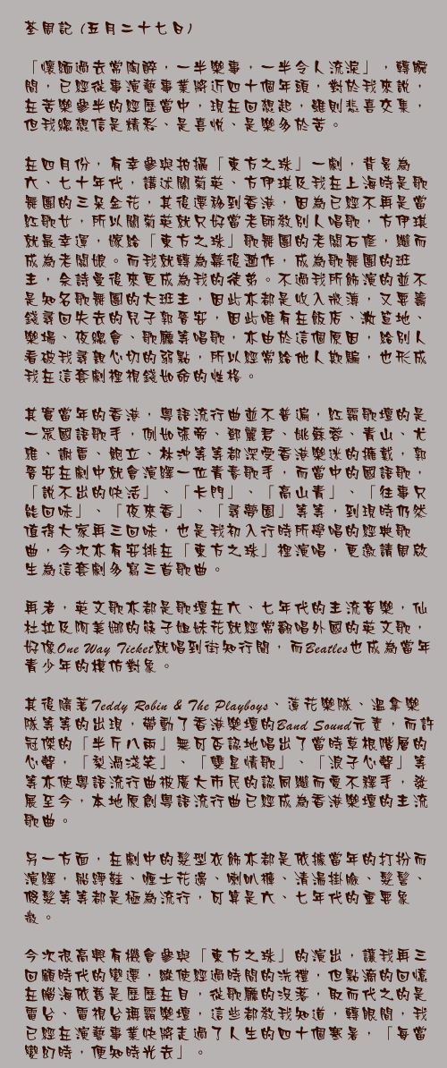 五月二十七日

「懷緬過去常陶醉，一半樂事，一半令人流淚」，轉瞬間，已經從事演藝事業將近四十個年頭，對於我來說，在苦樂參半的經歷當中，現在回想起，雖則悲喜交集，但我總想信是精彩、是喜悅、是樂多於苦。

在四月份，有幸參與拍攝「東方之珠」一劇，背景為六、七十年代，講述關菊英、方伊琪及我在上海時是歌舞團的三朵金花，其後遷移到香港，因為已經不再是當紅歌女，所以關菊英就只好當老師教別人唱歌，方伊琪就最幸運，嫁給「東方之珠」歌舞團的老闆石修，繼而成為老闆娘。而我就轉為幕後工作，成為歌舞團的班主，佘詩曼後來更成為我的徒弟。不過我所飾演的並不是知名歌舞團的大班主，因此亦都是收入微薄，又要籌錢尋回失去的兒子郭晉安，因此唯有在飯店、大笪地、樂場、夜總會、歌廳等唱歌，亦由於這個原因，給別人看破我尋親心切的弱點，所以經常給他人欺騙，也形成我在這套劇裡視錢如命的性格。

其實當年的香港，粵語流行曲並不普遍，紅霸歌壇的是一眾國語歌手，例如張帝、鄧麗君、姚蘇蓉、青山、尤雅、謝雷、鮑立、林沖等等都深受香港樂迷的擁戴，郭晉安在劇中就會演繹一位青春歌手，而當中的國語歌，「說不出的快活」、「卡門」、「高山青」、「往事只能回味」、「夜來香」、「尋夢園」等等，到現時仍然值得大家再三回味，也是我初入行時所學唱的經典歌曲，今次亦有安排在「東方之珠」裡演唱，更邀請周啟生為這套劇多寫三首歌曲。

再者，英文歌亦都是歌壇在六、七年代的主流音樂，仙杜拉及阿美娜的筷子姐妹花就經常翻唱外國的英文歌，好像One Way Ticket就唱到街知行聞，而Beatles也成為當年青少年的模仿對象。

其後隨著Teddy Robin & The Playboys、蓮花樂隊、溫拿樂隊等等的出現，帶動了香港樂壇的Band Sound元素，而許冠傑的「半斤八兩」無可否認地唱出了當時草根階層的心聲，「梨渦淺笑」、「雙星情歌」、「浪子心聲」等等亦使粵語流行曲被廣大市民的認同繼而愛不釋手，發展至今，本地原創粵語流行曲已經成為香港樂壇的主流歌曲。

另一方面，在劇中的髮型衣飾亦都是依據當年的打扮而演繹，船踭鞋、喱士花邊、喇叭褲、清湯掛臉、髮髻、假髮等等都是極為流行，可算是六、七年代的重要象徵。

今次很高興有機會參與「東方之珠」的演出，讓我再三回顧時代的變遷，縱使經過時間的洗禮，但點滴的回憶在腦海依舊是歷歷在目，從歌廳的沒落，取而代之的是電台、電視台稱霸樂壇，這些都教我知道，轉眼間，我已經在演藝事業快將走過了人生的四十個寒暑，「每當變幻時，便知時光去」。