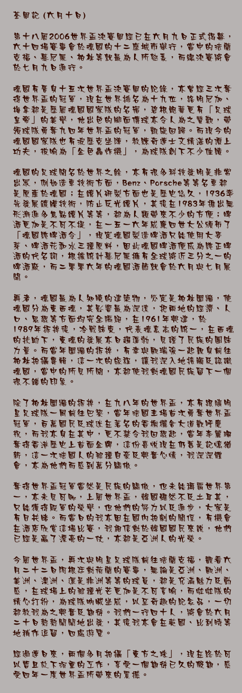 六月十日

第十八屆2006世界盃決賽周經已在六月九日正式揭幕，六十四場賽事會於德國的十二座城市舉行，當中的法蘭克福、慕尼黑、柏林等就最為人所熟悉，而總決賽將會於七月九日進行。 

德國有晉身十五次世界盃決賽周的紀錄，亦曾經三次奪得世界盃的冠軍，現在世界排名為十九位，路明尼加、梅拿都是歷屆德國國家隊的名宿，碧根鮑華更有「足球皇帝」的美譽，他出色的腳面傳球亦令人為之贊歎，帶領球隊勇奪九四年世界盃的冠軍，凱旋回歸。而現今的德國國家隊也有波歷克坐陣，教練奇連士文精湛的頂上功夫，被喻為「金色轟炸機」，為球隊創下不少佳績。

德國的足球聞名於世界之餘，亦有很多科技發明是非常出眾，例如造車技術方面，Benz、Porsche等等名車都是原產於德國；在鏡片研製方面也是歷史悠久，1936率先發展鍍膜技術，防止反光鏡片，其後在1983年推出無形漸進多焦點鏡片等等，都為人類帶來不少的方便；啤酒更加是不可不提，其生產及出口之數量是全球最高之一，質數亦相當之高，蘋果酒就是法蘭克福最著名的飲料，而二零零六年的德國酒節就會於六月與七月展開。

再者，德國最為人知曉的建築物，必定是柏林圍牆，使德國分為東西德，其影響最為深遠，把兩地的經濟、人口、思想等方面均完全隔絕，在1961年興建，於1989年拆掉後，冷戰結束，代表德意志的統一，在西德的扶助下，東德的發展亦日趨蓬勃，見證了民族的團結力量。而當年圍牆的拆掉，有幸與歐瑞強一起親身前往柏林拍攝專輯，這一次的旅程，讓我深入地接觸及認識德國，當中的所見所聞，亦都使我對德國民族留下一個很不錯的印象。

除了柏林圍牆的拆掉，在九八年的世界盃，亦有跟隨明星足球隊一同前往巴黎，當年法國主場首次勇奪世界盃冠軍，百萬國民及球迷在著名的香榭欐舍大道歡呼慶祝，而我亦身在其中，更不禁令我回想起，當年李麗珊奪得香港歷史上首面金牌，這份喜悅現在仍舊是記憶猶新，這一次法國人的那種自豪及興奮心情，我深深體會，亦為他們而感到萬分驕傲。

奪得世界盃冠軍當然是民族的驕傲，但未能稱霸世界第一，亦未見可恥，上屆世界盃，韓國雖然不及土耳其，只能獲得殿軍的榮譽，但他們的努力以及進步，大家是有目共睹。而當日的我亦因在國內拍劇的關係，有機會在酒店欣賞這場比賽，我相信對於韓國國民來說，他們已經是贏了漂亮的一仗，亦都是亞洲人的光榮。

今屆世界盃，再次與明星足球隊前往法蘭克福，觀看六月二十二日阿根廷對荷蘭的賽事，無論是亞洲、歐洲、美洲、澳洲、還是非洲等等的球員，都是充滿魅力及動感，在球場上的那種光芒更加是不可言喻，而啦啦隊的精心打扮，為球隊吶喊坐威，以至奇趣的紀念品，一切都教我為之興奮及期待。我們一行四十人，將會於六月二十日熱熱鬧鬧地出發，其後我亦會在英國、比利時等地稍作逗留，四處遊覽。

經過連日來，兩個多月拍攝「東方之珠」，現在終於可以暫且放下沉重的工作，享受一個期待已久的假期，感受四年一度世界盃所帶來的震撼。