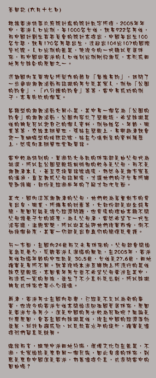 六月十七日

根據香港特區政府統計處的統計數字所得，2005年年中，香港人口比例，每1000名女性，就有922名男性，而中國計劃生育委員會的統計亦得出，中國每出生100名女嬰，就有170名男嬰出生，遠超出104比107的國際警戒線。人口比例的差異，使現今的一代難以覓尋伴侶，而中國與香港的人口性別比例剛好相反，亦形成兩地男女結合的原因之一。

近期國內某電視台所製作的節目「魯豫有約」，訪問了一些參與相親活動而認識的男女及其家人，例如「公園的約會」、「八分鐘的約會」等等，當中有成功的例子，亦有失敗的個案。

各類型的相親活動大同小異，其中有一個名為「公園的約會」的相親活動，公園內安放了壁報板，希望結識異性的朋友可以把自己的個人資料，例如姓名、年齡、職業等等，交給主辦單位，張貼在壁報上，有興趣者就會把一隻蝴蝶型的咭紙記號，貼在心儀對象的資料履歷上，然後向主辦單位索取電話。

當中較為特別的，莫過於大多數的伴侶都是由父母代為挑選，所以在公園壁報板前徘徊的較多是父母，而不是相親者本人，甚至交換電話號碼後，仍然多是相方家長的溝通，直至親戚父母認同後，才讓他們的子女有所聯繫和接觸，部份是經過半年的了解才初次見面。

其次，國內這眾相親者的父母，他們較為著重對方的背景出身、職業、所擁有的財產等，大部份都是與金錢有關，原因可能是擔心經濟問題，但背後的理由亦離不開父母擔憂子女的將來，為人父母者，當然希望下一代生活安穩，溫飽常樂，所以與其批評他們現實市儈，倒不如換個角度，其實一切都是出自真切的關懷及愛護。

另一方面，在國內24歲而又未有伴侶的，父母都會開始著急及憂心，反觀香港人遲婚的風氣，在2005年，香港男性初婚年齡的中位數是 30.5歲，女性是27.6歲，兩地確實是有所不同。就算現時本港互聯網上所流行的異性結交壁報板，亦因青年男女並不希望父母牽涉在其中，而造成一定的危險，發生了不少意外及悲劇，所以結識朋友或伴侶也要小心謹慎。

再者，香港男士在國內娶妻，已經是不足以為奇的事實，但現今的香港女性亦開始返回祖國覓尋伴侶，原因是香港女多男少，還是中國的男士較為可取呢？無論是什麼原因，會否在國內結識異性，現在中國的經濟蓬勃發展、科技日趨成熟、以及教育水平的提升，確實是值得我們留意及鼓舞。

總括而言，縱使中港兩地分隔，環境文化存在差異，不過，大家始終是來自同一個民族，因此身邊的伴侶，到底是來自中國還是香港，仍舊值得介意，或追問當中的因由嗎？