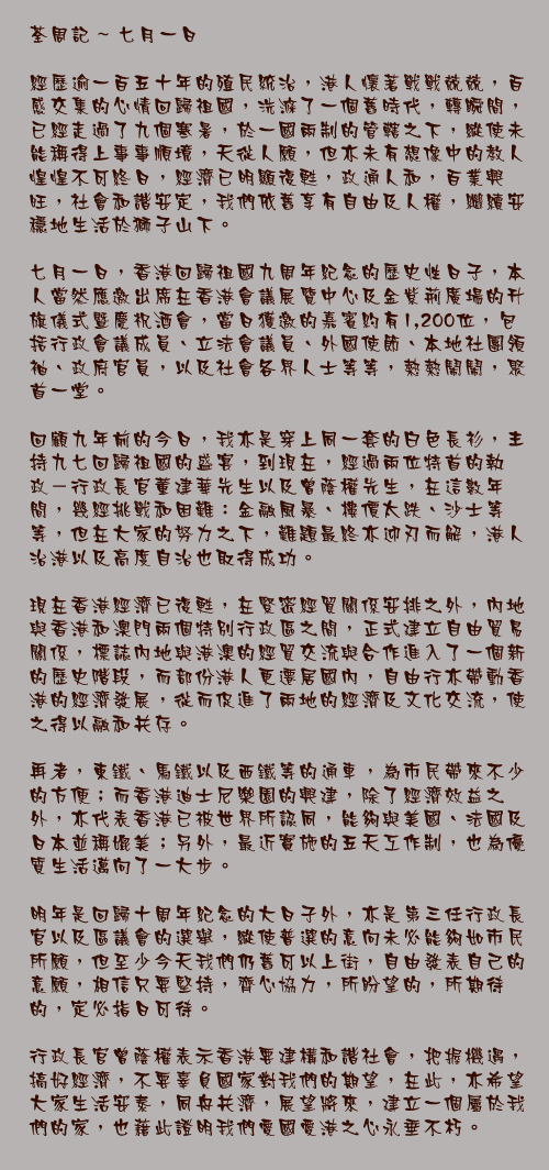 七月一日

經歷逾一百五十年的殖民統治，港人懷著戰戰兢兢，百感交集的心情回歸祖國，洗滌了一個舊時代，轉瞬間，已經走過了九個寒暑，於一國兩制的管轄之下，縱使未能稱得上事事順境，天從人願，但亦未有想像中的教人惶惶不可終日，經濟已明顯復甦，政通人和，百業興旺，社會和諧安定，我們依舊享有自由及人權，繼續安穩地生活於獅子山下。

七月一日，香港回歸祖國九周年紀念的歷史性日子，本人當然應邀出席在香港會議展覽中心及金紫荊廣場的升旗儀式暨慶祝酒會，當日獲邀的嘉賓約有1,200位，包括行政會議成員、立法會議員、外國使節、本地社團領袖、政府官員，以及社會各界人士等等，熱熱鬧鬧，聚首一堂。

回顧九年前的今日，我亦是穿上同一套的白色長衫，主持九七回歸祖國的盛宴，到現在，經過兩位特首的執政－行政長官董建華先生以及曾蔭權先生，在這數年間，幾經挑戰和困難：金融風暴、樓價太跌、沙士等等，但在大家的努力之下，難題最終亦迎刃而解，港人治港以及高度自治也取得成功。

現在香港經濟已復甦，在緊密經貿關係安排之外，內地與香港和澳門兩個特別行政區之間，正式建立自由貿易關係，標誌內地與港澳的經貿交流與合作進入了一個新的歷史階段，而部份港人更遷居國內，自由行亦帶動香港的經濟發展，從而促進了兩地的經濟及文化交流，使之得以融和共存。

再者，東鐵、馬鐵以及西鐵等的通車，為市民帶來不少的方便；而香港迪士尼樂園的興建，除了經濟效益之外，亦代表香港已被世界所認同，能夠與美國、法國及日本並稱媲美；另外，最近實施的五天工作制，也為優質生活邁向了一大步。

明年是回歸十周年紀念的大日子外，亦是第三任行政長官以及區議會的選舉，縱使普選的意向未必能夠如市民所願，但至少今天我們仍舊可以上街，自由發表自己的意願，相信只要堅持，齊心協力，所盼望的，所期待的，定必指日可待。

行政長官曾蔭權表示香港要建構和諧社會，把握機遇，搞好經濟，不要辜負國家對我們的期望，在此，亦希望大家生活安泰，同舟共濟，展望將來，建立一個屬於我們的家，也藉此證明我們愛國愛港之心永垂不朽。