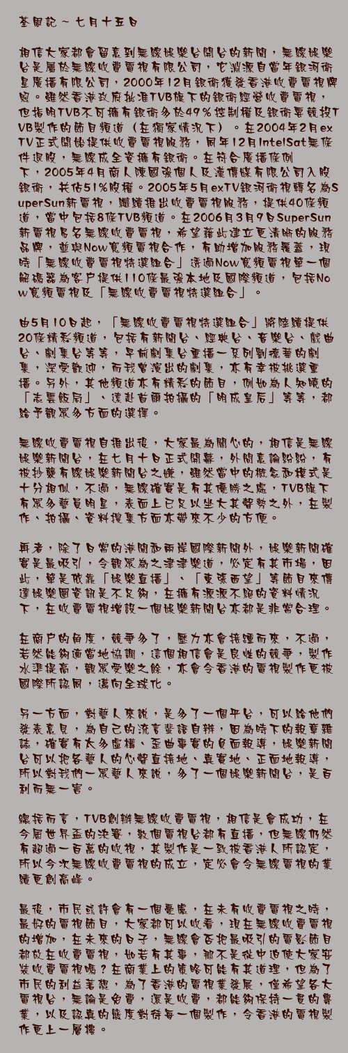 七月十五日

相信大家都會留意到無綫娛樂台開台的新聞，無綫娛樂台是屬於無綫收費電視有限公司，它淵源自當年銀河衛星廣播有限公司，2000年12月銀衛獲發香港收費電視牌照。雖然香港政府批准TVB旗下的銀衛經營收費電視，但指明TVB不可擁有銀衛多於49％控制權及銀衛要競投TVB製作的節目頻道（在獨家情況下）。在2004年2月exTV正式開始提供收費電視服務，同年12月IntelSat無條件退股，無綫成全資擁有銀衛。在符合廣播條例下，2005年4月商人陳國強個人及漢傳媒有限公司入股銀衛，共佔51%股權。2005年5月exTV銀河衛視轉名為SuperSun新電視，繼續推出收費電視服務，提供40條頻道，當中包括8條TVB頻道。在2006月3月9日SuperSun新電視易名無綫收費電視，希望藉此建立更清晰的服務品牌，並與Now寬頻電視合作，有助增加服務覆蓋，現時「無綫收費電視特選組合」透過Now寬頻電視單一個解碼器為客戶提供110條最強本地及國際頻道，包括Now寬頻電視及「無綫收費電視特選組合」。

由5月10日起，「無綫收費電視特選組合」將陸續提供20條精彩頻道，包括有新聞台、經典台、音樂台、戲曲台、劇集台等等，早前劇集台重播一系列劉德華的劇集，深受歡迎，而我曾演出的劇集，亦有幸被挑選重播。另外，其他頻道亦有精彩的節目，例如為人知曉的「志雲飯局」、遠赴首爾拍攝的「明成皇后」等等，都給予觀眾多方面的選擇。

無綫收費電視自推出後，大家最為關心的，相信是無綫娛樂新聞台，在七月十日正式開幕，外間意論紛紛，有被抄襲有線娛樂新聞台之嫌，雖然當中的概念和模式是十分相似，不過，無綫確實是有其優勝之處，TVB旗下有眾多藝員明星，表面上已足以坐大其聲勢之外，在製作、拍攝、資料搜集方面亦帶來不少的方便。

再者，除了日常的港聞和兩岸國際新聞外，娛樂新聞確實是最吸引，令觀眾為之津津樂道，必定有其市場，因此，單是依靠「娛樂直播」、「東張西望」等節目來傳達娛樂圈資訊是不足夠，在擁有源源不絕的資料情況下，在收費電視增設一個娛樂新聞台亦都是非常合理。

在商戶的角度，競爭多了，壓力亦會接踵而來，不過，若然能夠適當地協調，這個相信會是良性的競爭，製作水準提高，觀眾受樂之餘，亦會令香港的電視製作更被國際所認同，邁向全球化。

另一方面，對藝人來說，是多了一個平台，可以給他們發表意見，為自己的流言蜚語自辨，因為時下的報章雜誌，確實有太多虛構、歪曲事實的負面報導，娛樂新聞台可以把各藝人的心聲直接地、真實地、正面地報導，所以對我們一眾藝人來說，多了一個娛樂新聞台，是百利而無一害。

總括而言，TVB創辦無綫收費電視，相信是會成功，在今屆世界盃的決賽，數個電視台都有直播，但無綫仍然有超過一百萬的收視，其製作是一致被香港人所認定，所以今次無綫收費電視的成立，定必會令無綫電視的業績更創高峰。

最後，市民或許會有一個憂慮，在未有收費電視之時，最好的電視節目，大家都可以收看，現在無綫收費電視的增加，在未來的日子，無綫會否把最吸引的電影節目都放在收費電視，如若有其事，那不是從中迫使大家安裝收費電視嗎？在商業上的策略可能有其道理，但為了市民的利益著想，為了香港的電視業發展，僅希望各大電視台，無論是免費，還是收費，都能夠保持一貫的專業，以及認真的態度對待每一個製作，令香港的電視製作更上一層樓。