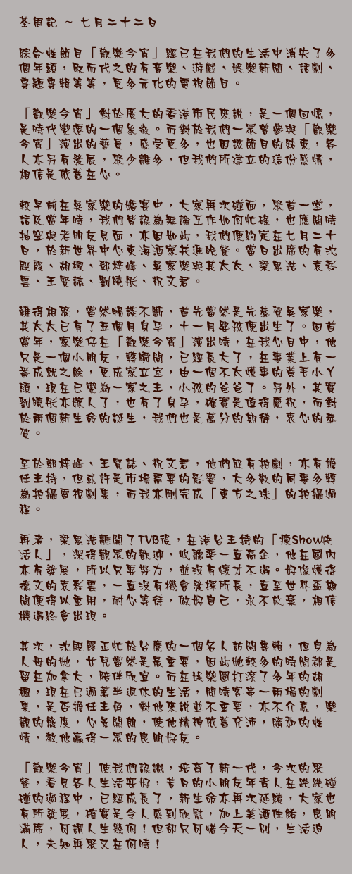 七月二十二日

綜合性節目「歡樂今宵」經已在我們的生活中消失了多個年頭，取而代之的有音樂、遊戲、娛樂新聞、話劇、專題專輯等等，更多元化的電視節目。

「歡樂今宵」對於廣大的香港市民來說，是一個回憶，是時代變遷的一個象徵。而對於我們一眾曾參與「歡樂今宵」演出的藝員，感受更多，也因該節目的結束，各人亦另有發展，聚少離多，但我們所建立的這份感情，相信是依舊在心。

較早前在吳家樂的婚宴中，大家再次碰面，聚首一堂，話及當年時，我們皆認為無論工作如何忙碌，也應閒時抽空與老朋友見面，亦因如此，我們便約定在七月二十日，於新世界中心東海酒家共進晚餐。當日出席的有沈殿霞、胡楓、鄧梓峰、吳家樂與其太太、梁思浩、袁彩雲、王賢誌、劉曉彤、祝文君。

難得相聚，當然暢談不斷，首先當然是先恭賀吳家樂，其太太已有了五個月身孕，十一月嬰孩便出生了。回首當年，家樂仔在「歡樂今宵」演出時，在我心目中，他只是一個小朋友，轉瞬間，已經長大了，在事業上有一番成就之餘，更成家立室，由一個不太懂事的黃毛小丫頭，現在已變為一家之主，小孩的爸爸了。另外，其實劉曉彤亦嫁人了，也有了身孕，確實是值得慶祝，而對於兩個新生命的誕生，我們也是萬分的期待，衷心的恭賀。

至於鄧梓峰、王賢誌、祝文君，他們既有拍劇，亦有擔任主持，但或許是市場需要的影響，大多數的同事多轉為拍攝電視劇集，而我亦剛完成「東方之珠」的拍攝過程。

再者，梁思浩離開了TVB後，在港台主持的「瘋Show快活人」，深得觀眾的歡迎，收聽率一直高企，他在國內亦有發展，所以只要努力，並沒有懷才不遇。好像懂得德文的袁彩雲，一直沒有機會發揮所長，直至世界盃期間便得以重用，耐心等待，做好自己，永不放棄，相信機遇終會出現。

其次，沈殿霞正忙於台慶的一個名人訪問專輯，但身為人母的她，女兒當然是最重要，因此她較多的時間都是留在加拿大，陪伴欣宜。而在娛樂圈打滾了多年的胡楓，現在已過著半退休的生活，閒時客串一兩場的劇集，是否擔任主角，對他來說並不重要，亦不介意，樂觀的態度，心景開朗，使他精神依舊充沛，隨和的性情，教他贏得一眾的良朋好友。

「歡樂今宵」使我們認識，培育了新一代，今次的聚餐，看見各人生活安好，昔日的小朋友年青人在跌跌碰碰的過程中，已經成長了，新生命亦再次延續，大家也有所發展，確實是令人感到欣慰，加上美酒佳餚，良朋滿席，可謂人生幾何！但卻只可惜今天一別，生活迫人，未知再聚又在何時！