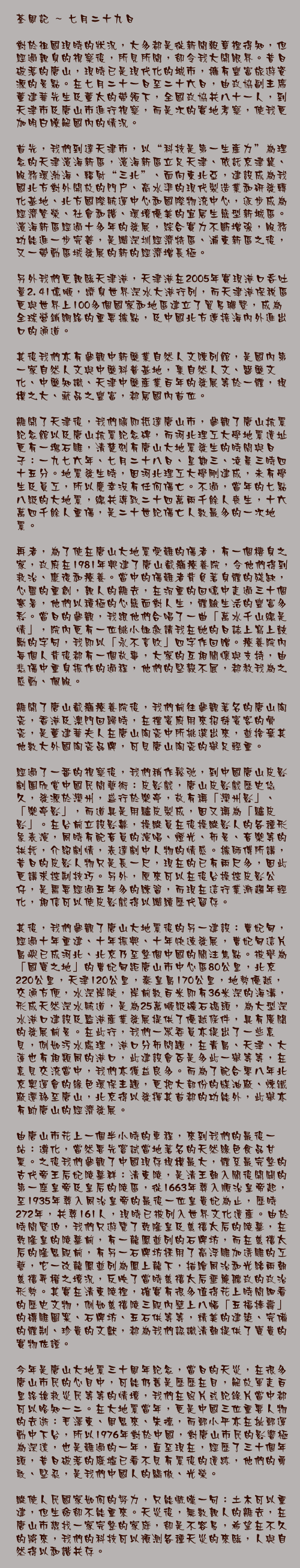 七月二十九日

對於祖國現時的狀況，大多都是從新聞報章裡得知，但經過親身的視察後，所見所聞，卻令我大開眼界。昔日破落的唐山，現時已是現代化的城市，擁有豐富旅遊資源的景點。在七月二十一日至二十六日，由政協副主席董建華先生及董太的帶領下，全國政協共八十一人，到天津市及唐山市進行視察，而是次的實地考察，使我更加明白瞭解國內的情況。

首先，我們到達天津市，以“科技是第一生產力”為理念的天津濱海新區，濱海新區立足天津、依託京津冀、服務環渤海、輻射“三北”、面向東北亞，建設成爲我國北方對外開放的門戶、高水準的現代製造業和研發轉化基地、北方國際航運中心和國際物流中心，逐步成爲經濟繁榮、社會和諧、環境優美的宜居生態型新城區。濱海新區經過十多年的發展，綜合實力不斷增強，服務功能進一步完善，是繼深圳經濟特區、浦東新區之後，又一帶動區域發展的新的經濟增長極。

另外我們更親臨天津港，天津港在2005年實現港口吞吐量2.41億噸，躋身世界深水大港行列，而天津港保稅區更與世界上100多個國家和地區建立了貿易聯繫，成為全球營銷網絡的重要據點，及中國北方連接海內外進出口的通道。

其後我們亦有參觀中新藥業自然人文陳列館，是國內第一家自然人文與中藥科普基地，集自然人文、醫藥文化、中藥知識、天津中藥產業百年的發展等於一體，規模之大、藏品之豐富，都居國內首位。

離開了天津後，我們隨即抵達唐山市，參觀了唐山抗震紀念館以及唐山抗震紀念碑，而河北理工大學地震遺址更有一塊石雕，清楚刻有唐山大地震發生的時間與日子：一九七六年、七月二十八日、星期三、凌晨三時四十五分。地震發生時，因河北理工大學剛建成，未有學生及員工，所以慶幸沒有任何傷亡。不過，當年的七點八級的大地震，總共導致二十四萬兩千餘人喪生，十六萬四千餘人重傷，是二十世紀傷亡人數最多的一次地震。

再者，為了使在唐山大地震受難的傷者，有一個棲身之家，政府在1981年興建了唐山截癱療養院，令他們得到救治、康復和療養。當中的傷難者背負著身體的殘缺，心靈的重創，親人的離去，在沉重的回憶中走過三十個寒暑，他們以積極的心態面對人生，體驗生活的豐富多彩。當日的參觀，我跟他們合唱了一曲「萬水千山總是情」，院內更有一位姚小姐邀請我在她的日誌上寫上鼓勵的字句，我即以「永不言敗」四字作回贈。療養院內每個人背後都有一個故事，大家的互相關懷與支持，由悲傷中重身振作的過程，他們的堅毅不屈，都教我為之感動、佩服。

離開了唐山截癱療養院後，我們前往參觀著名的唐山陶瓷，香港及澳門回歸時，在禮賓府用來招待賓客的骨瓷，是董建華夫人在唐山陶瓷中所挑選出來，並捨棄其他數大外國陶瓷品牌，可見唐山陶瓷的舉足輕重。

經過了一番的視察後，我們稍作鬆弛，到中國唐山皮影劇團欣賞中國民間藝術：皮影戲，唐山皮影戲歷史悠久，發源於灤州，盛行於樂亭，故有稱「灤州影」、「樂亭影」，而道具是用驢皮製成，因又稱為「驢皮影」。在台前立設影幕，操縱員在後操縱影人的各種形象表演，同時有配音員的演唱、燈光、布景、音樂等的拱托，介紹劇情，表達劇中人物的情感。據師傅所講，昔日的皮影人物只是長一尺，現在的已有兩尺多，因此更講求控制技巧。另外，原來可以在後台操控皮影公仔，是需要經過五年多的練習，而現在這行業漸趨年輕化，相信可以使皮影戲得以繼續歷代留存。

其後，我們參觀了唐山大地震後的另一建設：曹妃甸，經過十年重建、十年振興、十年快速發展，曹妃甸這片島嶼已成河北、北京乃至整個中國的關注焦點。被譽為「國寶之地」的曹妃甸距唐山市中心區80公里，北京220公里，天津120公里，秦皇島170公里，地勢優越，交通方便，水深岸陡，岸前數百米即有36米深的海溝，形成天然深水航道，是為25萬噸級礦石碼頭，為大型深水港口建設及監港產業發展提供了優越條件，具有廣闊的發展前景。在此行，我們一眾委員亦提出了一些意見，例如污水處理，港口分佈問題，在青島、天津、大蓮也有相類同的港口，此建設會否是多此一舉等等，在意見交流當中，我們亦獲益良多。而為了配合零八年北京奧運會的緣色環保主題，更把大部份的媒油廠、煉鐵廠遷移至唐山，北京得以發揮其首都的功能外，此舉亦有助唐山的經濟發展。

由唐山市花上一個半小時的車程，來到我們的最後一站：遵化，當然要先嘗試當地著名的天然綠色食品甘粟。之後我們參觀了中國現存規模最大，體系最完整的古代帝王后妃陵墓群：清東陵，是清王朝入關後開闢的第一座皇帝及皇后的陵區，從1663年葬入順治皇帝起，至1935年葬入同治皇帝的最後一位皇貴妃為止，歷時272年，共葬161人，現時已被列入世界文化遺產。由於時間緊迫，我們只遊覽了乾隆皇及慈禧太后的陵墓，在乾隆皇的陵墓前，有一龍鳳並列的石牌坊，而在慈禧太后的隆恩殿前，有另一石牌坊採用了高浮雕加透雕的工藝，它一改龍鳳並列為鳳上龍下，描繪同治和光緒兩朝慈禧弄權之境況，反映了當時慈禧太后垂簾聽政的政治形勢。其實在清東陵裡，確實有很多值得花上時間細看的歷史文物，例如慈禧陵三殿內壁上八幅「五福捧壽」的磚雕圖案、石牌坊、五石供等等，精美的建築、完備的體制、珍貴的文獻，都為我們認識清朝提供了寶貴的實物佐證。

今年是唐山大地震三十周年紀念，當日的天災，在很多唐山市民的心目中，可能仍舊是歷歷在目，解放軍走百里路搶救災民等等的情境，我們在照片或紀錄片當中都可以略知一二。在大地震當年，更是中國三位重要人物的去逝：毛澤東、周恩來、朱德，而鄧小平亦在批鄧運動中下台，所以1976年對於中國，對唐山市民的影響極為深遠，也是難過的一年，直至現在，經歷了三十個年頭，昔日破落的廢墟已看不見有震後的遺跡，他們的勇敢、堅忍，是我們中國人的驕傲、光榮。

縱使人民國家如何的努力，只能慨嘆一句：土木可以重建，但生命卻不能重來。天災後，無數親人的離去，在唐山市想找一家完整的家庭，卻是不容易，希望在不久的將來，我們的科技可以預測各種天災的來臨，人與自然得以和諧共存。