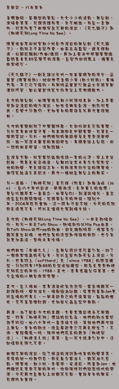 八月五日

暑假期間，各類型的電影、大大少少的活動、舞台劇、演唱會等等，可謂接踵而來，目不暇給。而在一星期內，我亦欣賞了兩個完全不同的演出：《天之驕子》和《軟硬天師Long Time No See》。

陳寶珠首度與秋官鄭少秋合作演出的舞台劇《天之驕子》，動用三千萬製作費，由高志森監製、鍾景輝執導、杜國威編劇/作曲/填詞、再加上香港中學團音樂總監閻惠昌及85名樂手的演奏，在製作與班底上，確實是非常吸引。

《天之驕子》一劇是講述元代一位美麗機智的孝女─孟麗君 (陳寶珠飾)。她與世交皇甫少華 (鄭少秋飾)，青梅竹馬，早已訂下婚約。而同時孟麗君父親孟士元將軍因遭奸所害，因此麗君決定女扮男裝上京伺機報仇。

是次的舞台劇，由陳寶珠及鄭少秋擔任主角，加上李香琴和梁漢威的傾力演出，四位老朋友合演，對於我來說，感覺十分親切，尤如昔日的粵語長片再次重現眼前。

今次的音樂劇用了中樂團伴奏，大部份都是民族音樂，另外亦有西洋電子音，而主調卻是中國音樂，可算是一個新嘗試。另外，他們聘用的舞蹈藝員是來自演藝學院，給一眾還未畢業的舞蹈學生，有機會踏上台板，與一級的前輩學習，汲取經驗。

在演員方面，秋官當然能夠保持一貫的水準，穿上古裝戲服，依舊是英姿煥發，台風功架亦未有令大家失望，他的歌聲，更是繞樑三日。而飾演男扮女裝的陳寶珠，相信定能滿足其戲迷，再次一睹她在舞台上的風采。

另一邊廂，「軟硬天師」葛民輝（阿葛）和林海峰（Jan），在八十年代出道，帶領潮流，是年青人的指標，電台收聽率亦一直高企，由電台DJ，到灌錄唱片，直至現在在紅館開個唱，可謂電台界的神話。闊別十年，2006年終於重組，這一段日子並不短，今天的成就卻是得來不易，所以是值得大家到場支持。

是次的《軟硬天師Long Time No See》，一半是歌唱部份，而另一半是Talk Show。歌唱部份以Hip Pop為主，而Talk Show與所rap的歌曲，都是諷刺時弊，很容易令聽眾產生共鳴，他們生鬼的造型和滑稽的對白，也令氣氛更加高漲，整晚未有冷場。

他們兩位「食腦之人」，在舞台設計亦花盡心思，砌了一個非常像真的天台景，可以在屋內和天台上演出。另外，也有印上「softhard」及「since 1988」的紙袋模型、分別印有19和88的巨型波鞋模型，概念是來自軟硬天師成立的年份：1988。其次，亦有恐龍公仔等等，也令在場的小朋友非常受樂。

其次，在入場前，亦有派發吹氣泡泡條，當全場觀眾一起揮動時，聲勢浩大，場面極為壯觀；後來阿葛和Jan更叫在場的所有人，一同亮起自己的手提電話，點點的燈光，充斥著整個紅館，尤如螢火蟲在空中舞動。

再者，為了配合今次的主題，大會亦推出很多不同類型，印有「軟硬天師」標誌的紀念品，他們的歌迷當然拍手叫好。由八十年代一直追隨支持，等待他們再次踏上舞台，昔日的歌迷，現在看起來已不再是學生了，不過，曾經瘋魔一時，陪伴他們成長的節目「軟硬製造」、「軟硬老人院」等等，在一眾支持者心目中，這回憶卻是揮之不去。

兩個不同的演出，除了精湛的演技和悅耳的歌聲等等，背後的那一份親切感，卻是最令香港人、觀眾為之感動。陳寶珠、鄭少秋、李香琴、梁漢威、阿葛和Jan，他們雖然是來自不同的年代，但卻陪伴我們經歷時代的變遷，今天再次在舞台上與觀眾見面，重拾昔日的風采，可謂昨日重現。