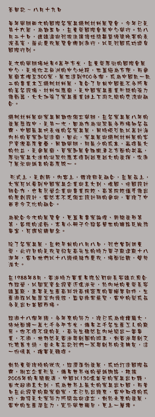 八月十九日

每年舉辦兩次的國際名家具機械材料展覽會，今年已是第十六屆，為期五日，在東莞國際會展中心舉行。於八月二十日，鍾鎮濤與我被遨請擔任閉幕暨頒獎晚宴的表演嘉賓，藉此慶祝展覽會順利進行，以及我國成功躋身國際行列。

是次的舉辦場地有4萬平方米，在東莞厚街的國際會展中心，是珠江三角洲的中心地段，位置極為方便，而參展商亦增至300家，展位達到900多個，成為中國數一數二的專業木工機械材料展，集合了目前中國差不多所有的著名設備、材料供應商，是中國家具產業升級的強力推動器，大大加強了家具產業鏈上下游之間的交流與融合。

機械材料展與家具同期但獨立舉辦，在名家具展八年的發展歷程中，是第一次，因為作為凝聚最多市場知名品牌、中國最具代表性的名家具展，同時吸引數以萬計海內外的買家和製造商，因此，家具展與機械材料展的客戶資源高度重疊，同期舉辦，用最少的成本，贏得最大的效益，是參展商、買家和展會組織者三方面的共贏，厚街家具大道的凝聚效應亦得到越來越大的發揮，促進了展示與銷售的高度統一。

	形式上，是創新，內容上，體現卻是融合，在展品上，大家可以看到中國家具企業與意大利、德國、法國設計師合作，也有民營企業與專業院校、高等院校攜手推出的原創設計，當然亦不乏獨立設計師的參與，實現了中西古今文化的融合。

為配合今次的展覽會，更置有專家論壇、新聞發佈等等，各樣的活動，亦有小冊子介紹各單位的聯絡及服務事宜，可謂照顧周全。

除了名家具展，在較早前的八月八日，我也曾到訪東莞，此行目的是祝賀好友高先生的時力電子廠建廠十八週年，當日他們以十八頭燒豬作慶祝，場面壯觀，聲勢浩大。

在1998年8月，香港時力實業有限公司與長安鎮政府合作經營，以固定資金投資近億港元，於內地的東莞長安鎮置廠，主要是生產高科技高精密度的電腦零部件，生產過程以無塵室內操控，監督非常嚴緊，當中的製成品多是出口美國市場。

經過十八個年頭，多年來的努力，現已成為規模龐大，佔地面積一萬七千多平方米，擁有三千名生產工人的廠房。但不得不提的是，高先生雖然在內地闖出一番事業，不過，他仍然是香港粵劇團的班主，對香港粵劇文化依舊支持，並未有忘記我們一眾粵劇界的老朋友，這一份情義，確實是難得。

對於東莞現時的狀況，經濟蓬勃發展，成功打造國際品牌，樹立企業形象，擁有世界性的營銷網絡，根據2005年的有關報導，中國以130億美元的家具出口額，首次超過意大利，成為世界上最大的家具出口國，而昔日在此投資的廠家商家，亦已熬出頭來，當中取得的成功，相信是大家努力所開拓與建立，對於未來的發展，當中的生產潛在力，定必舉世觸目，更上一層樓。