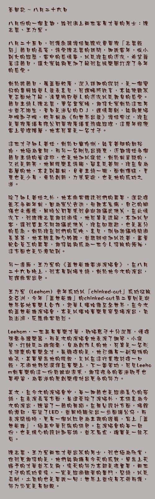 荃周記 ~ 八月二十六日

八月份的一個星期，給我遇上兩位富有才華的男士：陳志雲、王力宏。

八月二十五日，我獲邀請擔任無綫收費電視「志雲飯局」節目的嘉賓，接受陳志雲的訪問，細說當年，從小到大的經歷，當中的感情事，以及現在的近況，希望藉著這節目，讓大家能夠更加了解我在娛樂圈打滾了多年的感受。

對於該節目，覆蓋面較廣，深入詳細的探討，是一個蠻好的專輯給藝人發表意見，可謂暢所欲言，亦能使觀眾更正面地了解，清楚明白藝人的近況以及親身的感受。
節目主持人陳志雲，筆名韋家晴，相信大家對於這位男士並不陌生，昔日是港台的ＤＪ，鍾情粵劇，能夠兼唱平喉和子喉，較早前為《向世界出發》擔任旁述，現在是電視廣播有限公司電視廣播業務總經理，這麼年輕便當上管理階層，他亦可算是一名才子。

這位才子知人善任，對於口齒伶俐，能言善辯的鄭裕玲，他極為重用，而另一名剛熬出頭來，近期擔任多個節目主持的崔建邦，也是他加以提拔，對於前輩級的，又或是新秀，他同樣樂意接觸、留意及善用，現在身為高層的他，亦走到幕前，負責主持一職，面對傳媒，素來也是少有，勇於創新，力求突破，也是他的成功之道。

除了知人善任之外，他亦非常體諒我們的需要，還記得差不多兩年前，因為家父去逝，母親亦患病，自己的腳傷也未痊癒，同時公司要求我參與拍攝武俠片，在此情況下，我跟陳志雲相討過後，他可算是諒解，亦加以包容，讓我暫且不用拍攝武俠片，現在回想起，也是萬分的感激。對於現在我們的反映、意見，例如拍攝時間過長等等，他亦願意細心聆聽，並想辦法加以改善，盡量配合員工的需要，相信能夠成為一位令人信服的領袖，這方面也是必須做到。

另一邊廂，王力宏的《蓋世英雄香港演唱會》，在八月二十六日晚上，我亦有到場支持，對於他今次的演出，可謂非常出色。

王力宏（Leehom）去年成功以「chinked-out」成功征服全亞洲，今年「蓋世英雄」的chinked-out第二章則是與世界各地音樂人合作，把華人嘻哈推至全世界，在今次的蓋世英雄演唱會，亦是以嘻哈音樂貫穿整場演出，氣氛澎湃，反應非常熱烈。
 Leehom，一位具有音樂才華，歌唱底子十分深厚，懂得彈奏多種樂器，而是次的演唱會他表演了鋼琴、小提琴、打鼓及二胡獨奏，身為創作人的他，可算是一名形象健康的音樂全才。最難得的是，他已擁有一副俊俏的臉孔，其實單靠他的樣貌，足以在這行業裡討得一口飯，不過他仍然選擇在音樂上，下一番苦功，可見Leehom對音樂的這一份熱誠與追求，相信很多的香港歌手也要學習，為香港的原創樂壇付出更多的努力。

其次，在今次的演唱會中，每一細節也是經過悉心的安排，在表演嘉賓方面，吳建豪除了演唱外，亦特意為今次的演出，練習了一節的舞蹈。在舞台設計方面，場館的頂部，安裝了LED，並同時顯示出一些面譜公仔，而表演開始時，更有一個以紅色為主調的證籠，寫上「蓋世英雄」，極具中華民族的特色。在演唱會的每一部份，也是精心的設計和安排，並不馬虎，確實是一絲不苟。 

陳志雲、王力宏兩位才藝出眾的男士，我也極為欣賞，但我更相信的是，他們能夠擁有今天的成就，單靠上天賜予的才華並不足夠，後天的努力亦都是很重要，兩位才子的成功背後，一定是經過艱苦的奮鬥，堅持，以及忍耐，土氣的也是要說一句：世界上並沒有不勞而獲，努力必定是有回報。