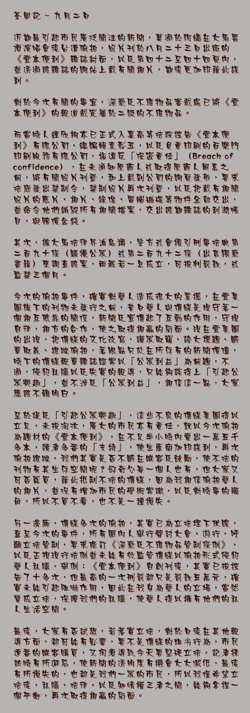 九月二日

近期最引起市民廣泛關注的新聞，莫過於阿嬌在大馬雲頂演唱會後台遭偷拍，照片刊於八月二十三日出版的《壹本便利》雜誌封面，以及第四十二至四十四頁內，並透過該雜誌的網站上載有關相片，期後更加印藉此謀利。

對於今次有關的事宜，淫褻及不雅物品審裁處已將《壹本便利》的報道裁定屬於二級的不雅物品。

而當時人鍾欣桐亦已正式入稟高等法院控告《壹本便利》有限公司、總編輯袁彩玉，以及負責印刷的百樂門印刷服務有限公司，指違反「保密責任」（Breach of confidence），在未通知原訴人或取得原訴人同意之前，將有關照片刊登，和上載到公司的網頁發佈，要求法庭發出禁制令，禁制照片再次刊登，以及把載有相關照片的底片、相片、錄像、電腦磁碟等物件全部交出，並命令他們銷毀所有相關檔案，交出該期雜誌的利潤帳目，與賠償金錢。

其次，據大馬法律界消息稱，警方或會援引刑事法典第二百九十條（騷擾公眾）或第二百九十二條（出售猥褻書籍）來調查該案，兩罪若一旦成立，可被判罰款，或監禁三個月。

今次的偷拍事件，確實對藝人造成很大的震撼，在壹集團旗下的刊物未發行之前，昔日藝人與傳媒是規守著一個相互依靠的關係，新聞及宣傳起了互動的作用，守規自律，相方的合作，使之取得相贏的局面。現在壹集團的出現，把傳媒的文化改寫，譁眾取寵、誇大標題、斷章取義、跟蹤偷拍，著眼點只放在所存有的新聞價值，時下的傳媒報章雜誌經常以「公眾利益」為前題，不過，侵犯私隱以及失實的報導，只能夠談得上「引起公眾興趣」，並不涉及「公眾利益」，相信這一點，大家應該不難明白。

至於提及「引起公眾興趣」，這些不良的傳媒集團得以立足，未被淘汰，廣大的市民亦有責任，就以今次偷拍為題材的《壹本便利》，在不足半小時內賣出一萬五千多本，讀者多番的「支持」，使生產商加印謀利，再次偷拍跟蹤，我們其實是否不斷在縱容及鼓勵，使不法的刊物有其生存空間呢？好奇心每一個人也有，但大家又可否罷買，藉此抵制不法的傳媒，因為我相信偷拍藝人的相片，並沒有增加市民的學術常識，以及對時事的觸角，所以不買不看，也不是一種損失。

另一邊廂，傳媒多次的偷拍，其實已為立法埋下伏線，直至今次的事件，所有圈內人舉行聲討大會、遊行，呼籲立法管制，要求修訂《淫褻及不雅物品管制條例》，以及正視現行法例並未能有效監管傳媒以偷拍形式侵犯藝人私隱，舉例：《壹本便利》自創刊後，其實已被控告了十多次，但最高的一次刑罰都只是罰款五萬元，確實未能引起阻嚇作用，因此在我身為藝人的立場，當然贊成立法，保障我們的私隱，使藝人得以擁有他們的私人生活空間。

最後，大家有否試想，若落實立法，對於日後在其他報導方面，都可能有影響，要不是傳媒的粗劣行為，市民連番的縱容購買，又何須導致今天要堅硬立法，記者採訪時有所避忌，使新聞的透明度有機會大大減低，最後有所損失的，也都是我們一眾的市民，所以我僅希望立法後，私隱、法律、以及知情權三者之間，能夠拿捏一個平衡，再次取得相贏的局面。