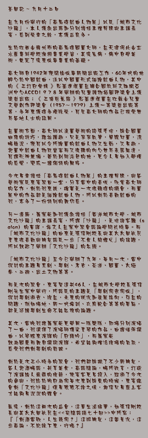 九月十二日

在九月份舉行的「高馬得戲曲人物展」以及「城市文化沙龍」，本人獲邀出席和分別擔任主禮剪綵與主講嘉賓，感到榮幸之餘，亦獲益良多。

生於江西省贛州市的高馬得國畫大師，在天津河北省立水產專科學校漁撈專業學習，其後患病，病中自學美術，奠定了後來從事專業的基礎。

高大師自1942年便開始從事新聞出版工作，60年代的他醉心於中國戲曲，遂以中國畫形式描繪戲曲人物，其中的《 三打白骨精 》彩墨連環畫在聯合國教科文組織亞洲中心ACCD1 9 7 8 年舉辦的兒童讀物插圖評獎會上獲獎並出版；《 三借芭蕉扇 》彩墨連環畫在江蘇省兒童文藝創作評獎會（1957～1979）上獲一等獎並出版等等，多年來獲得多項殊榮，可見高大師的作品已被受世界各地人士的認同。

在畫術方面，高大師以漫畫藝術的誇張手法，結合國畫幽雅的技巧，稚拙諧趣，只是寥寥數筆，單線勾畫，流暢簡潔，便可以令所繪畫的戲曲人物又生動，又有趣，把畫中戲曲人物既豐富而又復雜的內心世界表露無遺，可謂形神兼備，善於利用淡色的他，更令人有如入夢境的感覺，變成一種獨特的風格。

今次有幸擔任「高馬得戲曲人物展」的主禮剪綵，與各藝術家及來賓聚首一堂，分享當中的喜悅，欣賞高大師的名作，對於我來說，確實是一次很難得的機會，而畫展中的作品都是描繪戲曲人物，所以對於喜歡戲曲的我，亦多了一份特別的親切感。

另一邊廂，羅家英和我獲邀擔任「香港城市大學 - 城市文化沙龍」的主講嘉賓，所謂「沙龍」，是法語客廳（salon）的音譯，指文人在家中聚會談論學問或時事。而「城市文化沙龍」的由來是張信剛校長與其太太周敏民素來很喜歡與朋友談及一些「不食人間煙火」的話題，所以就起了舉辦「文化沙龍」的念頭。

「城市文化沙龍」至今已舉辦了九年，每月一次，當中探討的主題有京劇、粵劇、考古、茶道、國畫、太極拳、二胡、出土文物等等。

而是次的聚會，來賓賢達共46人，在城市大學校長張信剛先生家中舉行，所談及的主題是「粵劇何去何從」，探討粵劇過去、現在，未來的狀況和發展路向，存在的問題，例如場地、新一代培訓、政府配合等等的要點，都是延續粵劇生命不能忽視的論題。

其次，當晚我跟羅家英更帶同一隊樂隊，即場分別演唱了一曲，我選擇了演唱師傳梁素琴的作品，由譚惜萍撰曲，以琴腔來演繹的「白頭吟」，而羅家英
就為國慶而親自撰詞演繹，希望能夠增添現場的氣氛，感受我們對粵劇的熱誠。

對於是次三小時多的聚會，我們都結識了不少新朋友，各人把酒暢談，共享美食，高談闊論，暢所欲言，打破了演講給人嚴肅的規範，使賓客更易投入，經過了今次的參與，我終於明白為何每次來到結束的時候，來賓總會對「文化沙龍」懷有依依不捨之情，相信只有座上客才能夠有深深的體會。

最後，對於這兩次的盛會，這章生活隨筆，如張信剛校長與其太太周敏民在<<契闊談讌七十回>>中所寫：『「對酒當歌，人生幾何？」這班朋友，這番景況，這些高論，不紀錄下來，行嗎？』