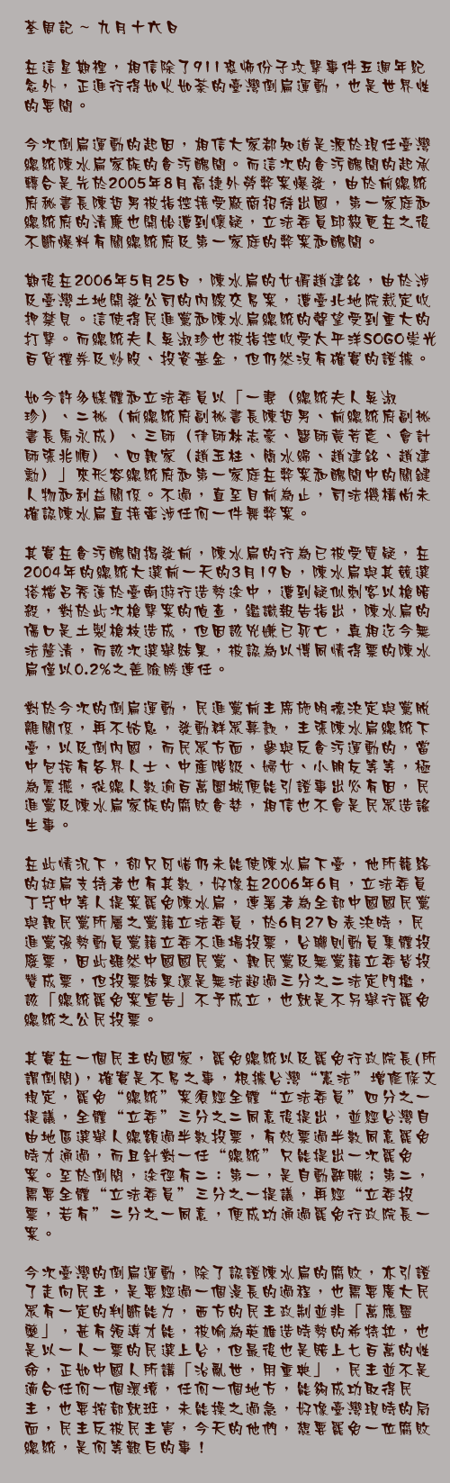 0九月十六日

在這星期裡，相信除了911恐怖份子攻擊事件五週年紀念外，正進行得如火如荼的臺灣倒扁運動，也是世界性的要聞。

今次倒扁運動的起因，相信大家都知道是源於現任臺灣總統陳水扁家族的貪污醜聞。而這次的貪污醜聞的起承轉合是先於2005年8月高捷外勞弊案爆發，由於前總統府秘書長陳哲男被指控接受廠商招待出國，第一家庭和總統府的清廉也開始遭到懷疑，立法委員邱毅更在之後不斷爆料有關總統府及第一家庭的弊案和醜聞。

期後在2006年5月25日，陳水扁的女婿趙建銘，由於涉及臺灣土地開發公司的內線交易案，遭臺北地院裁定收押禁見。這使得民進黨和陳水扁總統的聲望受到重大的打擊。而總統夫人吳淑珍也被指控收受太平洋SOGO崇光百貨禮券及炒股、投資基金，但仍然沒有確實的證據。

如今許多媒體和立法委員以「一妻（總統夫人吳淑珍）、二祕（前總統府副祕書長陳哲男、前總統府副祕書長馬永成）、三師（律師林志豪、醫師黃芳彥、會計師張兆順）、四親家（趙玉柱、簡水綿、趙建銘、趙建勳）」來形容總統府和第一家庭在弊案和醜聞中的關鍵人物和利益關係。不過，直至目前為止，司法機構尚未確認陳水扁直接牽涉任何一件舞弊案。

其實在貪污醜聞揭發前，陳水扁的行為已被受質疑，在2004年的總統大選前一天的3月19日，陳水扁與其競選搭檔呂秀蓮於臺南遊行造勢途中，遭到疑似刺客以槍暗殺，對於此次槍擊案的偵查，鑑識報告指出，陳水扁的傷口是土製槍枝造成，但因該兇嫌已死亡，真相迄今無法釐清，而該次選舉結果，被認為以博同情得票的陳水扁僅以0.2%之差險勝連任。

對於今次的倒扁運動，民進黨前主席施明德決定與黨脫離關係，再不姑息，發動群眾募款，主張陳水扁總統下臺，以及倒內國，而民眾方面，參與反貪污運動的，當中包括有各界人士、中產階級、婦女、小朋友等等，極為震撼，從總人數逾百萬圍城便能引證事出必有因，民進黨及陳水扁家族的腐敗貪婪，相信也不會是民眾造謠生事。

在此情況下，卻只可惜仍未能使陳水扁下臺，他所籠絡的挺扁支持者也有其數，好像在2006年6月，立法委員丁守中等人提案罷免陳水扁，連署者為全部中國國民黨與親民黨所屬之黨籍立法委員，於6月27日表決時，民進黨強勢動員黨籍立委不進場投票，台聯則動員集體投廢票，因此雖然中國國民黨、親民黨及無黨籍立委皆投贊成票，但投票結果還是無法超過三分之二法定門檻，該「總統罷免案宣告」不予成立，也就是不另舉行罷免總統之公民投票。

其實在一個民主的國家，罷免總統以及罷免行政院長(所謂倒閣)，確實是不易之事，根據台灣“憲法”增修條文規定，罷免“總統”案須經全體“立法委員”四分之一提議，全體“立委”三分之二同意後提出，並經台灣自由地區選舉人總額過半數投票，有效票過半數同意罷免時才通過，而且針對一任“總統”只能提出一次罷免案。至於倒閣，途徑有二：第一，是自動辭職；第二，需要全體“立法委員”三分之一提議，再經“立委投票，若有”二分之一同意，便成功通過罷免行政院長一案。

今次臺灣的倒扁運動，除了認證陳水扁的腐敗，亦引證了走向民主，是要經過一個漫長的過程，也需要廣大民眾有一定的判斷能力，西方的民主政制並非「萬應靈藥」，甚有領導才能，被喻為英雄造時勢的希特拉，也是以一人一票的民選上台，但最後也是賠上七百萬的性命，正如中國人所講「治亂世，用重典」，民主並不是適合任何一個環境，任何一個地方，能夠成功取得民主，也要按部就班，未能操之過急，好像臺灣現時的局面，民主反被民主害，今天的他們，想要罷免一位腐敗總統，是何等艱巨的事！