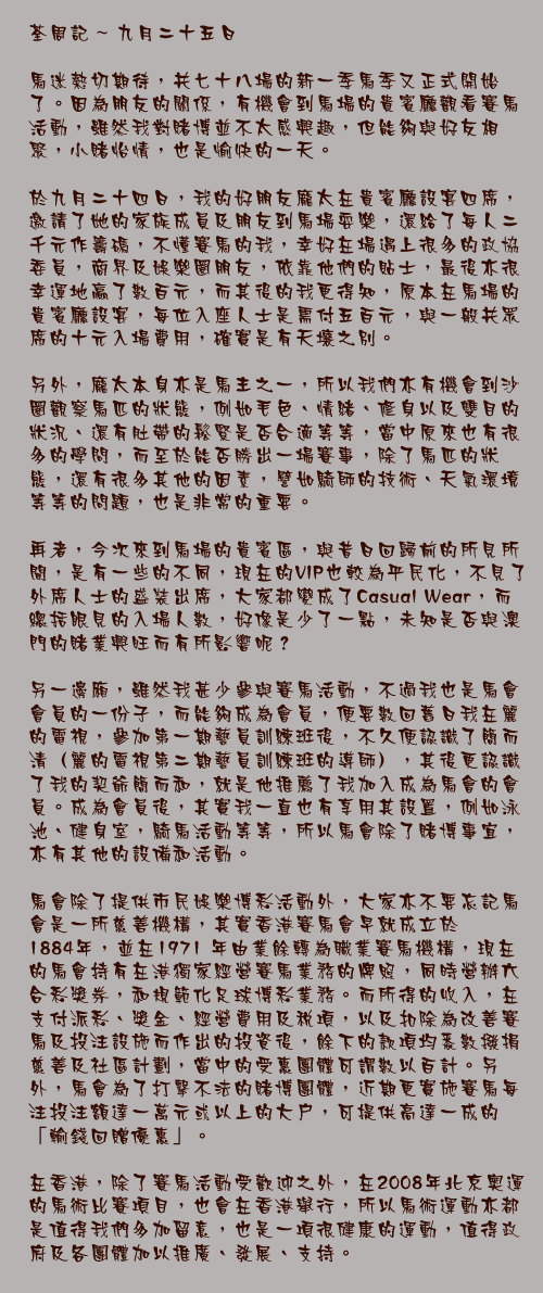 九月二十五日

馬迷熱切期待，共七十八場的新一季馬季又正式開始了。因為朋友的關係，有機會到馬場的貴賓廳觀看賽馬活動，雖然我對賭博並不太感興趣，但能夠與好友相聚，小賭怡情，也是愉快的一天。

於九月二十四日，我的好朋友龐太在貴賓廳設宴四席，邀請了她的家族成員及朋友到馬場耍樂，還給了每人二千元作籌碼，不懂賽馬的我，幸好在場遇上很多的政協委員，商界及娛樂圈朋友，依靠他們的貼士，最後亦很幸運地贏了數百元，而其後的我更得知，原本在馬場的貴賓廳設宴，每位入座人士是需付五百元，與一般共眾席的十元入場費用，確實是有天壤之別。

另外，龐太本身亦是馬主之一，所以我們亦有機會到沙圈觀察馬匹的狀態，例如毛色、情緒、修身以及雙目的狀況、還有肚帶的鬆緊是否合適等等，當中原來也有很多的學問，而至於能否勝出一場賽事，除了馬匹的狀態，還有很多其他的因素，譬如騎師的技術、天氣環境等等的問題，也是非常的重要。

再者，今次來到馬場的貴賓區，與昔日回歸前的所見所聞，是有一些的不同，現在的VIP也較為平民化，不見了外席人士的盛裝出席，大家都變成了Casual Wear，而總括眼見的入場人數，好像是少了一點，未知是否與澳門的賭業興旺而有所影響呢？

另一邊廂，雖然我甚少參與賽馬活動，不過我也是馬會會員的一份子，而能夠成為會員，便要數回舊日我在麗的電視，參加第一期藝員訓練班後，不久便認識了簡而清（麗的電視第二期藝員訓練班的導師），其後更認識了我的契爺簡而和，就是他推薦了我加入成為馬會的會員。成為會員後，其實我一直也有享用其設置，例如泳池、健身室，騎馬活動等等，所以馬會除了賭博事宜，亦有其他的設備和活動。

馬會除了提供市民娛樂博彩活動外，大家亦不要忘記馬會是一所慈善機構，其實香港賽馬會早就成立於1884年，並在1971 年由業餘轉為職業賽馬機構，現在的馬會持有在港獨家經營賽馬業務的牌照，同時營辦六合彩獎券，和規範化足球博彩業務。而所得的收入，在支付派彩、獎金、經營費用及稅項，以及扣除為改善賽馬及投注設施而作出的投資後，餘下的款項均悉數撥捐慈善及社區計劃，當中的受惠團體可謂數以百計。另外，馬會為了打擊不法的賭博團體，近期更實施賽馬每注投注額達一萬元或以上的大戶，可提供高達一成的「輸錢回贈優惠」。 

在香港，除了賽馬活動受歡迎之外，在2008年北京奧運的馬術比賽項目，也會在香港舉行，所以馬術運動亦都是值得我們多加留意，也是一項很健康的運動，值得政府及各團體加以推廣、發展、支持。