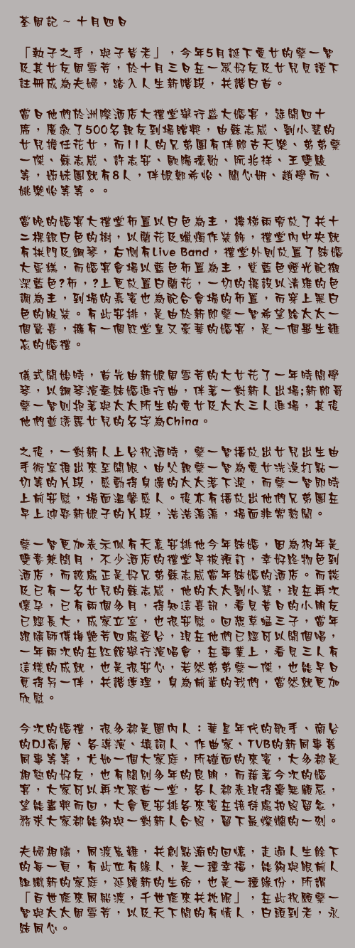 十月四日

「執子之手，與子皆老」，今年5月誕下愛女的蔡一智及其女友周雪芳，於十月三日在一眾好友及女兒見證下註冊成為夫婦，踏入人生新階段，共諧白首。

當日他們於洲際酒店大禮堂舉行盛大婚宴，筵開四十席，廣邀了500名親友到場贈興，由蘇志威、劉小慧的女兒擔任花女，而11人的兄弟團有伴郎古天樂、弟弟蔡一傑、蘇志威、許志安、歐陽德勛、阮兆祥、王雙駿等，姊妹團就有8人，伴娘鄭希怡、關心妍、趙學而、姚樂怡等等。。

當晚的婚宴大禮堂佈置以白色為主，樓梯兩旁放了共十二棵銀白色的樹，以蘭花及蠟燭作裝飾，禮堂內中央就有拱門及鋼琴，右側有Live Band，禮堂外則放置了結婚大蛋糕，而婚宴會場以藍色佈置為主，紫藍色燈光配襯深藍色枱布，枱上更放置白蘭花，一切的擺設以清雅的色調為主，到場的嘉賓也為配合會場的佈置，而穿上黑白色的服裝。有此安排，是由於新郎蔡一智希望給太太一個驚喜，擁有一個既堂皇又豪華的婚宴，是一個畢生難忘的婚禮。

儀式開始時，首先由新娘周雪芳的大女花了一年時間學琴，以鋼琴演奏結婚進行曲，伴著一對新人出場﹔新郎哥蔡一智則抱著與太太所生的愛女及太太三人進場，其後他們並透露女兒的名字為China。

之後，一對新人上台祝酒時，蔡一智播放出女兒出生由手術室推出來至開眼、由父親蔡一智為愛女洗澡打點一切等的片段，感動得身邊的太太落下淚，而蔡一智即時上前安慰，場面溫馨感人。後亦有播放出他們兄弟團在早上迎娶新娘子的片段，浩浩蕩蕩，場面非常熱鬧。

蔡一智更加表示似有天意安排他今年結婚，因為狗年是雙春兼閏月，不少酒店的禮堂早被預訂，幸好終物色到酒店，而該處正是好兄弟蘇志威當年結婚的酒店。而談及已有一名女兒的蘇志威，他的太太劉小慧，現在再次懷孕，已有兩個多月，得知這喜訊，看見昔日的小朋友已經長大，成家立室，也很安慰。回想草蜢三子，當年跟隨師傅梅艷芳四處登台，現在他們已經可以開個唱，一年兩次的在紅館舉行演唱會，在事業上，看見三人有這樣的成就，也是很安心，若然弟弟蔡一傑，也能早日覓得另一伴，共諧連理，身為前輩的我們，當然就更加欣慰。

今次的婚禮，很多都是圈內人：華星年代的歌手、商台的DJ高層、各導演、填詞人、作曲家、TVB的新同事舊同事等等，尤如一個大家庭，所碰面的來賓，大多都是相熟的好友，也有闊別多年的良朋，而藉著今次的婚宴，大家可以再次聚首一堂，各人都表現得毫無顧忌，望能盡興而回，大會更安排各來賓在接待處拍照留念，務求大家都能夠與一對新人合照，留下最燦爛的一刻。

夫婦相隨，同渡患難，共創點滴的回憶，走過人生餘下的每一頁，有此位有緣人，是一種幸福，能夠與眼前人組織新的家庭，延續新的生命，也是一種緣份，所謂「百世修來同船渡，千世修來共枕眠」，在此祝願蔡一智與太太周雪芳，以及天下間的有情人，白頭到老，永結同心。