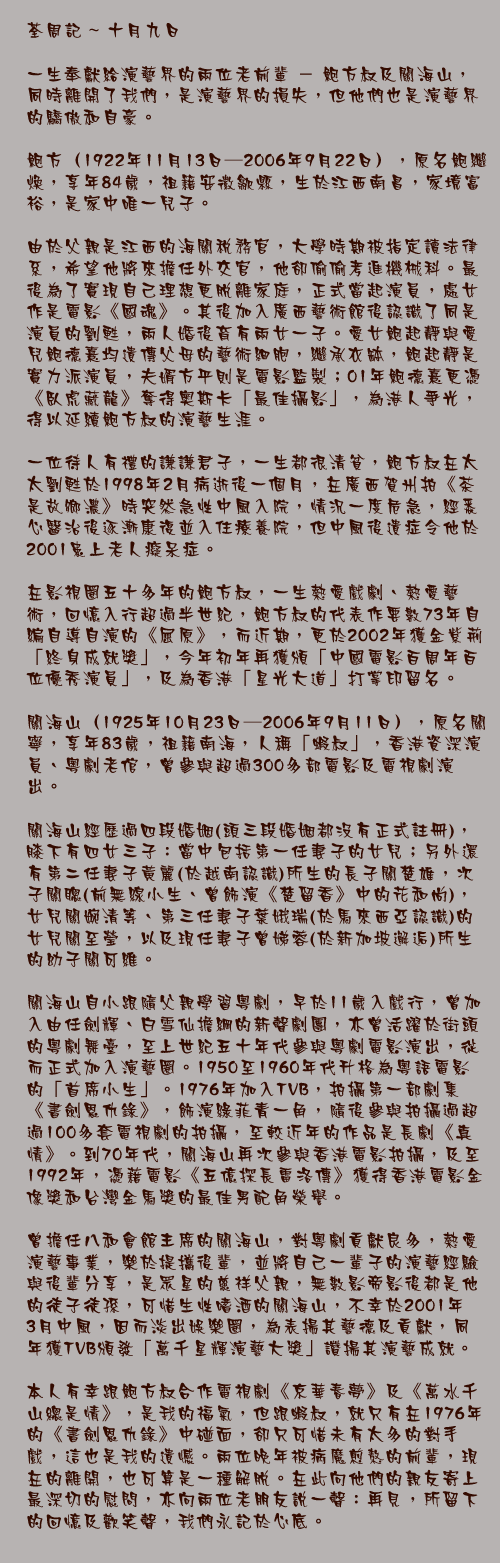 十月九日

一生奉獻給演藝界的兩位老前輩 － 鮑方叔及關海山，同時離開了我們，是演藝界的損失，但他們也是演藝界的驕傲和自豪。

鮑方（1922年11月13日—2006年9月22日），原名鮑繼煥，享年84歲，祖籍安徽歙縣，生於江西南昌，家境富裕，是家中唯一兒子。

由於父親是江西的海關稅務官，大學時期被指定讀法律系，希望他將來擔任外交官，他卻偷偷考進機械科。最後為了實現自己理想更脫離家庭，正式當起演員，處女作是電影《國魂》。其後加入廣西藝術館後認識了同是演員的劉甦，兩人婚後育有兩女一子。愛女鮑起靜與愛兒鮑德熹均遺傳父母的藝術細胞，繼承衣缽，鮑起靜是實力派演員，夫婿方平則是電影監製；01年鮑德熹更憑《臥虎藏龍》奪得奧斯卡「最佳攝影」，為港人爭光，得以延續鮑方叔的演藝生涯。
 一位待人有禮的謙謙君子，一生都很清貧，鮑方叔在太太劉甦於1998年2月病逝後一個月，在廣西賀州拍《茶是故鄉濃》時突然急性中風入院，情況一度危急，經悉心醫治後逐漸康復並入住療養院，但中風後遺症令他於2001患上老人癡呆症。

在影視圈五十多年的鮑方叔，一生熱愛戲劇、熱愛藝術，回憶入行超過半世紀，鮑方叔的代表作要數73年自編自導自演的《屈原》，而近期，更於2002年獲金紫荊「終身成就獎」，今年初年再獲頒「中國電影百周年百位優秀演員」，及為香港「星光大道」打掌印留名。

關海山（1925年10月23日—2006年9月11日），原名關寧，享年83歲，祖籍南海，人稱「蝦叔」，香港資深演員、粵劇老倌，曾參與超過300多部電影及電視劇演出。

關海山經歷過四段婚姻(頭三段婚姻都沒有正式註冊)，膝下有四女三子：當中包括第一任妻子的女兒；另外還有第二任妻子黃麗(於越南認識)所生的長子關楚雄，次子關聰(前無線小生、曾飾演《楚留香》中的花和尚)，女兒關婉清等、第三任妻子葉娥瑞(於馬來西亞認識)的女兒關至瑩，以及現任妻子曾娣蓉(於新加坡邂逅)所生的幼子關可維。

關海山自小跟隨父親學習粵劇，早於11歲入戲行，曾加入由任劍輝、白雪仙擔綱的新聲劇團，亦曾活躍於街頭的粵劇舞臺，至上世紀五十年代參與粵劇電影演出，從而正式加入演藝圈。1950至1960年代升格為粵語電影的「首席小生」。1976年加入TVB，拍攝第一部劇集《書劍恩仇錄》，飾演綠菲青一角，隨後參與拍攝過超過100多套電視劇的拍攝，至較近年的作品是長劇《真情》。到70年代，關海山再次參與香港電影拍攝，及至1992年，憑藉電影《五億探長雷洛傳》獲得香港電影金像獎和台灣金馬獎的最佳男配角榮譽。

曾擔任八和會館主席的關海山，對粵劇貢獻良多，熱愛演藝事業，樂於提攜後輩，並將自己一輩子的演藝經驗與後輩分享，是眾星的慈祥父親，無數影帝影後都是他的徒子徒孫，可惜生性嗜酒的關海山，不幸於2001年3月中風，因而淡出娛樂圈，為表揚其藝德及貢獻，同年獲TVB頒發「萬千星輝演藝大獎」讚揚其演藝成就。
 本人有幸跟鮑方叔合作電視劇《京華春夢》及《萬水千山總是情》，是我的福氣，但跟蝦叔，就只有在1976年的《書劍恩仇錄》中碰面，卻只可惜未有太多的對手戲，這也是我的遺憾。兩位晚年被病魔煎熬的前輩，現在的離開，也可算是一種解脫。在此向他們的親友寄上最深切的慰問，亦向兩位老朋友說一聲：再見，所留下的回憶及歡笑聲，我們永記於心底。