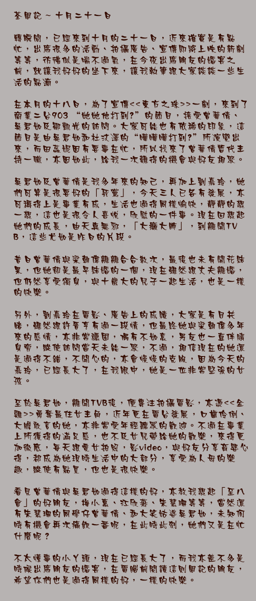 十月二十一日

轉瞬間，已經來到十月的二十一日，近來確實是有點忙，出席很多的活動、拍攝廣告、宣傳即將上映的新劇等等，彷彿似是喘不過氣，在今夜出席朋友的婚宴之前，就讓我好好的坐下來，讓我執筆跟大家談談一些生活的點滴。

在本月的十八日，為了宣傳<<東方之珠>>一劇，來到了商業二台903 “她她他打到嚟”的節目，接受曾華倩、吳君如及鄒凱光的訪問。大家可能也有依稀的印象，這節目是由吳君如和杜汶澤的“嘩嘩嘩打到嚟”所演變出來，而田蕊妮因有要事在忙，所以找來了曾華倩暫代主持一職，亦因如此，給我一次難得的機會與好友相聚。

吳君如及曾華倩是我多年來的知己，再加上劉嘉玲，她們可算是很要好的「死黨」，今天三人已各有發展，亦可稱得上是事業有成，生活也過得同樣愉快，靜靜的想一想，這也是很令人喜悅，欣慰的一件事。現在回想起她們的成長，由天真無邪，「大癲大肺」，到離開TVB，這些尤如是昨日的片段。

昔日曾華倩與梁朝偉離離合合數次，最後也未有開花結果，但她卻是最早結婚的一個，現在雖然跟丈夫離婚，但仍然享受獨身，與十歲大的兒子一起生活，也是一樣的快樂。

另外，劉嘉玲在電影、廣告上的成績，大家是有目共睹，雖然跟許晉亨有過一段情，但最終她與梁朝偉多年來的感情，亦非常穩固，偶有不如意，男友也一直伴隨身旁，縱使訪問當天未能一聚，不過，相信現在的她還是過得不錯，不開心的，亦會慢慢的克服，因為今天的嘉玲，已經長大了，在我眼中，她是一位非常堅強的女孩。 

至於吳君如，離開TVB後，便專注拍攝電影，亦憑<<金雞>>勇奪最住女主角，近年更在電台發展，口齒伶俐、大膽敢言的她，亦非常受年輕聽眾的歡迎。不過在事業上所獲得的滿足感，也不及女兒帶給她的歡樂，來得更加徹底，每天跟愛女拍照，影video，與好友分享育嬰心得，都成為她現時生活中的大部分，享受為人母的樂趣，縱使有點累，但也是很快樂。

看見曾華倩與吳君如過得這樣的好，亦教我想起「至八會」的好朋友，梅小惠、江欣燕、朱慧珊等等，當然還有朱慧珊的同學仔曾華倩、和大笑姑婆吳君如，未知何時有機會再次痛飲一番呢，在此時此刻，她們又是在忙什麼呢？

不太懂事的小丫頭，現在已經長大了，而我亦差不多是時候出席朋友的婚宴，在電腦前閱讀這則周記的朋友，希望你們也是過得同樣的好，一樣的快樂。