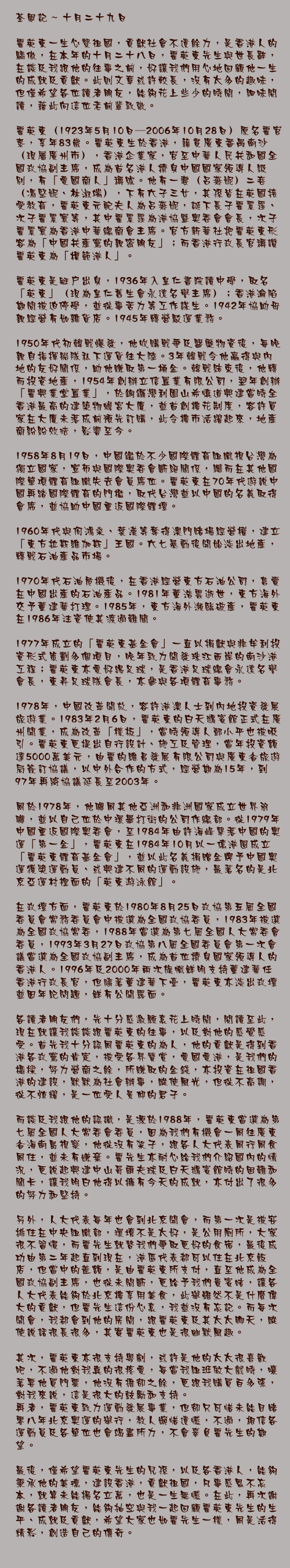 十月二十九日

霍英東一生心繫祖國，貢獻社會不遺餘力，是香港人的驕傲，在本年的十月二十八日，霍英東先生與世長辭，在談及我跟他的往事之前，好讓我們用心地回顧他一生的成就及貢獻。此則文章或許較長，沒有太多的趣味，但僅希望各位讀者朋友，能夠花上些少的時間，細味閱讀，藉此向這位老前輩致敬。

霍英東（1923年5月10日—2006年10月28日）原名霍官泰，享年83歲。霍英東生於香港，籍貫廣東番禺南沙（現屬廣州市），香港企業家，官至中華人民共和國全國政協副主席，成為首名港人擠身中國國家領導人級別，有「愛國商人」稱號。他有一妻（呂燕妮）二妾（馮堅妮、林淑端），下有六子三女，其孫皆在英國接受教育，霍英東元配夫人為呂燕妮，誕下長子霍震霆、次子霍震寰等，其中霍震霆為港協暨奧委會會長，次子霍震寰為香港中華總商會主席。官方新華社把霍英東形容為「中國共產黨的親密朋友」；而香港行政長官稱讚霍英東為「模範港人」。

霍英東是艇戶出身，1936年入皇仁書院讀中學，取名「英東」（現為皇仁舊生會永遠名譽主席）；香港淪陷期間被迫停學，並從事苦力等工作謀生。1942年協助母親經營有如雜貨店。1945年轉營駁運業務。

1950年代初韓戰爆發，他收購戰爭及醫藥物資後，每晚親自指揮船隊私下運貨往大陸。3年韓戰令他贏得與內地的友好關係，助他賺取第一桶金。韓戰結束後，他轉而投資地產，1954年創辦立信置業有限公司，翌年創辦「霍興業堂置業」，於銅鑼灣利園山希慎道興建當時全香港最高的建築物蟾宮大廈，並首創樓花制度，容許買家在大廈未落成前預先訂購，此令樓市活躍起來，地產商紛紛效法，影響至今。

1958年8月19日，中國鑑於不少國際體育組織視台灣為獨立國家，宣佈與國際奧委會斷絕關係，繼而在其他國際單項體育組織失去會員席位。霍英東在70年代遊說中國再踏國際體育的門檻，取代台灣並以中國的名義取得會席，並協助中國重返國際體壇。

1960年代與何鴻燊、葉漢等奪得澳門賭場經營權，建立「東方拉斯維加斯」王國。六七暴動後開始淡出地產，轉戰石油產品市場。

1970年代石油危機後，在香港經營東方石油公司，售賣在中國出產的石油產品。1981年董浩雲逝世，東方海外交予董建華打理。1985年，東方海外瀕臨破產，霍英東在1986年注資使其渡過難關。

1977年成立的「霍英東基金會」一直以捐獻與非牟利投資形式策劃多個項目，晚年致力開發珠江西岸的南沙港工程；霍英東亦愛好踢足球，是香港足球總會永遠名譽會長，東昇足球隊會長，亦參與各項體育事務。

1978年，中國改革開放，容許港澳人士到內地投資發展旅遊業。1983年2月6日，霍英東的白天鵝賓館正式在廣州開業，成為改革「樣板」，當時領導人鄧小平也被吸引。霍英東更提出自行設計、施工及管理，當年投資額達5000萬美元，由霍的維昌發展有限公司與廣東省旅遊局簽訂協議，以中外合作的方式，經營期為15年，到97年再將協議延長至2003年。

同於1978年，他聯同其他亞洲和非洲國家成立世界羽聯，並以自己位於中環畢打街的公司作總部。從1979年中國重返國際奧委會，至1984年由許海峰擊落中國的奧運「第一金」，霍英東在1984年10月以一億港圓成立「霍英東體育基金會」，並以此名義捐贈金牌予中國奧運獲獎運動員、或興建不同的運動設施，最著名的是北京亞運村裡面的「英東游泳館」。

在政壇方面，霍英東於1980年8月25日政協第五屆全國委員會常務委員會中被選為全國政協委員，1983年被選為全國政協常委，1988年當選為第七屆全國人大常委會委員，1993年3月27日政協第八屆全國委員會第一次會議當選為全國政協副主席，成為首位擠身國家領導人的香港人。1996年及2000年兩次旗幟鮮明支持董建華任香港行政長官，但隨著董建華下臺，霍英東亦淡出政壇並因年紀問題，鮮有公開露面。

各讀者朋友們，先十分感激願意花上時間，閱讀至此，現在就讓我談談跟霍英東的往事，以及對他的感覺感受。首先我十分認同霍英東的為人，他的貢獻是得到香港各政黨的肯定，被受各界贊賞，愛國愛港，是我們的橋樑，努力營商之餘，所賺取的金錢，亦投資在祖國香港的建設，默默為社會辦事，縱使風光，但從不高調，從不炫耀，是一位受人景仰的君子。

而談及我跟他的認識，是源於1988年，霍英東當選為第七屆全國人大常委會委員，因為我們有機會一同往廣東省海南島視察，他從沒有架子，跟各人大代表同行同食同住，並未有嫌棄。霍先生亦耐心給我們介紹國內的情況，更說起興建中山哥爾夫球及白天鵝賓館時的困難和關卡，讓我明白他得以擁有今天的成就，亦付出了很多的努力和堅持。

另外，人大代表每年也會到北京開會，而第一次是被安排住在中央組織部，環境不是太好，是公用廁所，大家很不習慣，而霍先生就替我們爭取更好的食宿，最後成功由第二年起直到現在，港區代表都可以住在北京飯店，但當中的差額，是由霍英東所支付，直至他成為全國政協副主席，也從未間斷，更給予我們貴賓咭，讓各人大代表能夠於北京樓享用美食，此舉雖然不是什麼偉大的貢獻，但霍先生這份心意，我並沒有忘記。而每次開會，我都會到他的房間，跟霍英東及其太太聊天，縱使說話很長很多，其實霍英東也是很幽默風趣。

其次，霍英東亦很支持粵劇，或許是他的太太很喜歡吧，不過他對我真的很疼愛，每當我組班做大戲時，嚷著要他買門票，他沒有推卻之餘，更跟我購買百多張，對我來說，這是很大的鼓勵和支持。

再者，霍英東致力運動發展事業，但卻只可惜未能目睹零八年北京奧運的舉行，教人婉惜遺憾，不過，相信各運動員及各單位也會竭盡所力，不會辜負霍先生的期望。

最後，僅希望霍英東先生的兒孫，以及各香港人，能夠秉承他的美德，建設香港，貢獻祖國，凡事感恩不忘本，就算未能揚名立萬，也是一生無憾。在此，再次謝謝各讀者朋友，能夠抽空與我一起回顧霍英東先生的生平、成就及貢獻，希望大家也如霍先生一樣，同是活得精彩，創造自己的傳奇。