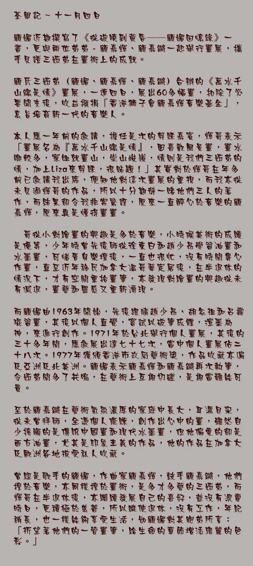 十一月四日

顧媚近期撰寫了《從破曉到黃昏——顧媚回憶錄》一書，更與兩位弟弟 - 顧嘉煇、顧嘉鏘一起舉行畫展，攜手見證三姊弟在畫術上的成就。

顧氏三姊弟（顧媚、顧嘉煇、顧嘉鏘）合辦的《萬水千山總是情》畫展，一連四日，展出60多幅畫，扣除了必要開支後，收益撥捐「香港獅子會顧嘉煇音樂基金」，意旨培育新一代的音樂人。

本人應一年前的邀請，擔任是次的剪綵嘉賓，煇哥表示「畫展名為『萬水千山總是情』，因喜歡風景畫，畫水鄉較多，家姐就畫山，崇山峻嶺，情則是我們三姊弟的情，加上Liza來剪綵，很貼題！」其實對於煇哥在年多前已邀請我出席，便知他對這次畫展的重視，而我亦從未見過煇哥的作品，所以十分期待一賭他們三人的著作，而結果卻令我非常驚訝，原來一直醉心於音樂的顧嘉煇，原來真是懂得畫畫。

煇哥從小對繪畫的興趣是多於音樂，小時候美術的成績是優等，少年時曾先後師從徐東白和趙少昂學習油畫和水墨畫，可惜晉身樂壇後，一直也很忙，沒有時間專心作畫，直至近年移民加拿大溫哥華定居後，在半退休的情況下，才有空閒重拾畫筆，亦發現對繪畫的興趣從未有減退，畫藝和靈感又重新湧現。

而顧媚由1963年開始，先後跟隨趙少昂、胡念祖和呂壽琨習畫，其後以個人直覺，嘗試以破筆成體，渲墨為神，來進行創作。1971年於台北舉行個人畫展，其後的三十多年間，應邀展出達七十七次，當中個人畫展佔二十八次。1977年獲頒香港市政局藝術獎，作品收藏亦遍及亞洲及北美洲。顧媚表示顧嘉煇和顧嘉鏘再次執筆，令姊弟間多了共嗚，在藝術上互相切磋，是相當難能可貴。

至於顧嘉鏘在藝術氣氛濃厚的家庭中長大，耳濡目染，從未曾拜師，全憑個人修練，創作出心中的畫，雖然自少接觸的是傳統中國畫和現代水墨畫，但他偏愛的卻是西方油畫，尤其是印象主義的作品，他的作品在加拿大及歐洲各地被受私人收藏。

曾經是歌手的顧媚，作曲家顧嘉煇，鼓手顧嘉鏘，他們擅於音樂，亦同樣擅於畫術，是多才多藝的三姊弟，而煇哥在半退休後，亦繼續發展自己的喜好，並沒有浪費時日，更積極於慈善，所以縱使退休，沒有工作，年紀稍長，也一樣能夠享受生活，如顧媚對其胞弟所言：「祈望著他們的一管畫筆，給生命的章節增添雅麗的色彩。」