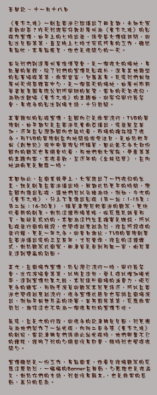 十一月十八日

《東方之珠》一劇在香港已經播出了兩星期，未知大家喜歡與否？昨天我跟安仔親赴廣州為《東方之珠》的影碟作宣傳，由早上的七時出發，接受各大傳媒訪問，與影迷見面等等，直至晚上七時才完成所有的工作，雖然有點忙，亦有點疲累，但也是很開心的一天。

首先我們到達廣州音像博覽會，是一個很大的場地，有數層的展館，除了我們的宣傳及影碟外，還有其他類型的影音唱碟等等，非常豐富，包羅萬有。及後我們前往廣州天河區體育中心，是一個露天的場地，由廣州市新華書展集團有限公司所舉辦的展覽，當日的天氣很好，為歌迷獻唱《東方之珠》的主題曲，與安仔舉行簽名會，有很多的影迷到場支持，十分熱鬧。

其實類似的影碟宣傳，在國內已是非常流行，TVB的電視劇，由早期只是在香港及東南亞播出，後發展至美加，近年在台灣和國內也能收看，市場的確拓闊了很多。而TVB的電視劇在內地開始被受注目，是由於較早前《創世紀》被中央電視台所購買，因此差不多大部份國內的觀眾也有機會收看，而他們對大家族、爭產等等的主題內容，亦很喜歡，至近年的《金枝慾孽》，在內地湖南更是風靡一時。

亦因如此，在商業競爭上，大家想出了一門很好的生意，就是劇集在香港播出時，同期或於更早的時間，便在國內推出影碟，讓他們可以先睹為快，例如，今次的《東方之珠》，分上下集推出影碟（第一批：1-15集；第二批：16-30集），購買者便可較香港的觀眾，更快收看新的劇集。對於這種市場策略，從反應及銷量而言，無疑是成功的。亦因為這門生意確實是賺錢，所以影碟發行商的競投，也變得越來越激烈，現在所投得的發行權，更是一年之多。與昔日相比，TVB的電視劇要在香港播出後的三至五年，才可賣埠，現在的這種模式，對於觀眾或商家，兩者皆是百利而無一害，尚可算是達到雙贏的局面。

其次，在商場作宣傳，於台灣已流行一時，舉行簽名會、迷你演唱會等等，以明星造勢，藝人得以增加曝光率，達到宣傳效果之餘，亦可提升商場的消費力，吸引更多的顧客，而歌手演員與觀眾亦可更接近，所以在香港也變得越來越流行，很多宣傳或節目也安排在商場演出，例如早前世界盃的決賽、美男廚房等等，反應非常熱烈，相信這也不失為一個很有效的宣傳方法。

最後，在是次的行程，與很多的記者朋友見面，我更預先為他們製作了一批光碟，內附二百多張《東方之珠》的劇照，當記者朋友們接過此批光碟時，他們興奮不已的模樣，證明了我的心機並沒有白費，頓時我也覺得很開心。

宣傳雖然是一份工作，有點商業，但看見現場觀眾的反應這麼熱烈，一幅幅的Banner在舞動，心底裡也是很滿足，對於你們的支持，我並沒有麻木.，也是非常的感動，萬分的感激。