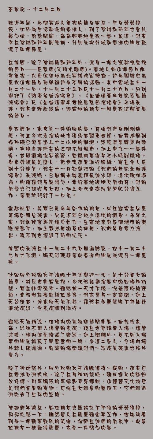 十二月二日

臨近年尾，多個香港人重視的節日將至，平日營營役役，忙於為生活奔波的香港人，到了聖誕和新年也會放鬆心情，熱熱鬧鬧，高高興興地慶祝一番。最近，我有幸在聖誕和新年到來前，分別先與外地和香港的朋友歡渡了兩個節慶。

在美國，除了聖誕節和新年外，還有一個大家都很重視的節日──感恩節(又叫火雞節)。當地人對這個節日非常重視，政府還特地為此安排法定假期，許多團體也為慶祝這個節日而舉辦許多不同的活動。其中當地在十一月二十一日、十一月二十三日及十一月二十六日，分別舉行了《閃亮名曲演唱會》、《金曲情牽半世紀感恩節演唱會》及《金曲情牽半世紀感恩節演唱會》三場表演，我有幸獲邀出席，與當地的朋友一同慶祝這個重要的節日。

慶祝節日，本來是一件愉快的事，可惜我近日剛剛病癒，而且今次表演的地方橫跨美國東西岸，由香港飛到洛杉磯已須要坐上十六小時的飛機，然後還要轉乘內陸機，穿梭表演所在的三個不同城市，加上自九一一事件後，美國機場保安嚴密，登機前要提早三小時到機場。舟車勞頓最是磨人，抵步後還要進行綵排，實在令人感到十分疲累。我在十一月初舉行的《我們的世紀金曲演唱會》表演時，已因病未能發揮最佳水準，這次飄洋過海，的確讓我有點擔心。幸好當地現時天氣尚可，我的氣管也已經沒有大礙，加上今次幸得秋官幫忙分擔工作，著實教我舒了一口氣。

提起秋官，其實已是多年合作的朋友，以往經常在台慶等場合同台演出，只是近年已較少這樣的機會。多年之後，我和秋官再度攜手合作，在當地來自各個城市的樂隊演奏下，加上香港舞蹈員的伴舞，我們各自賣力演出，想不到也擦出了新的火花。

美國的表演在十一月二十六日圓滿結束，但十一月二十七日才下機，隔天我便趕著與香港的朋友共渡另一個慶典。

沙田田心村的太平清醮十年才舉行一次，是十分重大的節慶，村民也非常重視，今次我能參演當中的四場神功戲，實在非常榮幸。雖然前一天才下機，沒甚麼時間綵排，幸而對於粵劇排位等等，我亦算有一定認識，加上天公造美，演出時天氣不熱，讓我在多層戲服下仍能舒適地演出，令表演順利進行。

雖然天氣稍涼，但場內的氣氛卻熱鬧非常。由於成本高，以往不用入場費的表演，現在也要購票入場，儘管這樣，場內還是擠滿了觀眾，加上圍欄外，買不到入場票的朋友排成了黑壓壓的一群，多達二百人，令場內場外都人頭湧湧。熱鬧的場面讓我們一眾演員演出也格外賣力。

除了神功戲外，田心村的太平清醮值得一提的，還有已在香港日漸式微，除了在有神功戲時，難以得見的麵粉公仔糖、用草編成的草蜢和麥芽糖餅，這種種文化特色是我們重要的寶物，可惜在大都會的壓迫下，它們都漸漸失去了生存的空間。

聖誕新年將至，各位朋友也應該放下平時的營營役役，好好放鬆一下。雖然藝人在節慶難免要工作，但能夠看到每一個觀眾歡欣的笑臉，沉醉在佳節的氣氛中，與各位朋友一起歡渡節慶，亦是一件開心的事。