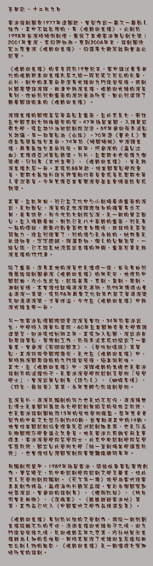 十二月九日

香港話劇團自1977年建團起，曾製作出一幕又一幕動人佳作，其中不能忽視的，有《德齡與慈禧》。此劇於1998年首演時傾倒劇壇，囊括了五項香港舞台劇大獎；2001年重演，亦好評如潮。來到2006年末，話劇團決定二度重演《德齡與慈禧》，好讓廣大觀眾能夠重溫此戲寶。

《德齡與慈禧》的背景設於19世紀末，當中講述青春西化的德齡郡主與慈禧太后之間一段可笑又可悲的故事，此外，劇中的主要角色還有光緒與九門提督榮祿。該劇以國粵雙語演繹，兩者中飾演慈禧、德齡與光緒的演員有別，但由於我對盧燕的演技甚為欣賞，因此我選擇了觀看國語版本的《德齡與慈禧》。

演繹慈禧的國際著名華裔影星盧燕，在北京長大，寄住在中國京劇大師梅蘭芳的家。47年移居美國，入讀夏威夷大學，後在拍沙迪那戲劇院深造。59年參與荷李活影片拍攝，第一部電影為《山路》。70年憑《董夫人》奪得金馬獎最佳女主角。74年於《傾國傾城》中演繹慈禧，再奪最佳女主角殊榮。同年，所參演的《瀛台泣血》亦獲得亞洲電影節獎。另外，在奧斯卡也榮獲九個獎項，分別有《末代皇帝》、《德齡與慈禧》，皆是飾演慈禧太后一角。其後於88年起，任美國電影學院會員、奧斯卡最佳外語片評審執行委員會成員及奧斯卡華人資深委員。今年更獲亞美音樂演藝基金會頒發終身成就獎。

其實，在數年前，我已在文化中心小劇場看過盧燕的演出，是四面台，演員的走位演繹跟往日的確實有些不同，甚有特色，而今次於大劇院公演，是一般的單正面台。在入場觀看前，對於已是八十高齡的盧燕，我是有一點的懷疑，節奏行動會否較昔日緩慢，說話時是否氣弱無力，現在我證實了，我的擔心是多餘的，她仍舊是敏捷如昔，字字鏗鏘，揮灑自如，個人的台風氣質，一踏台板，已不經意地流露出慈禧的神韻，盧燕可算是飾演慈禧的佼佼者。
除了盧燕，還有其他的演員也是值得一提，首先有由我推薦給話劇團參演《德齡與慈禧》的耿天元，他擅於中國戲曲，攻小生武生，戲路甚廣，京劇、昆劇、粵劇、湘劇皆精，亦曾擔任駐場導演及導師，於95年獲得山東省導演一等獎，後於96年再奪文化部第六屆文華導演獎及田漢導演獎，才華洋溢，今次在《德齡與慈禧》中飾演光緒皇帝一角。

另一位香港影壇國際級資深演員曾江，34年於香港出生，中學時入讀華仁書院，60年在美國柏克萊大學修讀建築系，回港後任則師三年，其後加入影圈，演出逾百部粵語電影，電視劇工作，於荷李活亦成功闖出了一番事業，曾參演《安娜與國王》、《藝伎回憶錄》等電影，其演技被受國際推崇，是次在《德齡與慈禧》中，同時飾演國粵語版的九門提督榮祿，極具挑戰性。
其次，在《德齡與慈禧》中，演繹德齡的焦媛也是香港話劇界的活躍份子，是香港演藝學院戲劇系藝術「榮譽學士」，曾演出舞台劇有《誘心人》、《蝴蝶春情》、《印象．蘇絲黃》等等，多年來醉心於話劇藝術。

在演員外，導演及編劇的努力也是功不可沒，導演楊世彭博士是美國科羅拉多大學戲劇舞蹈系的榮休正教授，也是香港話劇團服務13年的榮休藝術總監。歷年來負責製作的中英文大型莎劇約40齣，並曾執導其中的14齣。他曾任美國戲劇協會理事及亞洲戲劇組主席，也是莎翁故鄉國際莎學會議永久會員。他是香港政府銅紫荊星章得主，香港演藝學院名譽院士，北京中央戲劇學院名譽客座教授，國立台北藝術大學「姚一葦劇場美學講座教授」，也曾擔任台灣國家劇院音樂廳總顧問有年。

而編劇何冀平，1989年移居香港，開始從事電影電視創作，筆名曉禾，於中央戲劇學院戲劇文學系畢業，任北京人民藝術劇院編劇。《天下第一樓》被譽為當代現實主義劇作精品，贏得海內外觀眾盛讚，曾赴多個國家和地區演出，曾參與的話劇有》、《煙雨紅船》、《明月何曾是兩鄉》、《還魂香》、《酸酸甜甜香港地》等等，其作品已收入《中國當代文學作品精選全集》。

《德齡與慈禧》有別於以往的文藝劇作，摒除一般刻劃慈禧殘酷不仁的手法，透過慈禧與光緒母子之情、與九門提督榮祿之情，及與德齡忘年之交等，巧妙地展示慈禧鮮為人知的感性面，同時亦展現了光緒與皇后隆裕兩位悲劇人物的無奈，《德齡與慈禧》是一齣值得大家細味欣賞的話劇。