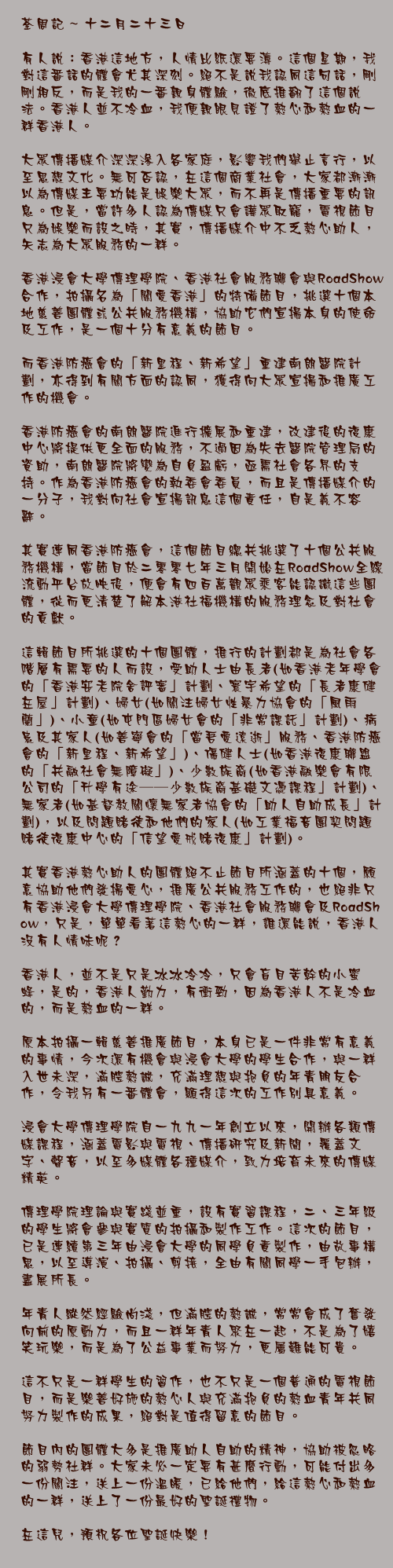 十二月二十三日

有人說：香港這地方，人情比紙還要薄。這個星期，我對這番話的體會尤其深刻。絕不是說我認同這句話，剛剛相反，而是我的一番親身體驗，徹底推翻了這個說法。香港人並不冷血，我便親眼見證了熱心和熱血的一群香港人。

大眾傳播媒介深深滲入各家庭，影響我們舉止言行，以至思想文化。無可否認，在這個商業社會，大家都漸漸以為傳媒主要功能是娛樂大眾，而不再是傳播重要的訊息。但是，當許多人認為傳媒只會譁眾取寵，電視節目只為娛樂而設之時，其實，傳播媒介中不乏熱心助人，矢志為大眾服務的一群。

香港浸會大學傳理學院、香港社會服務聯會與RoadShow合作，拍攝名為「關愛香港」的特備節目，挑選十個本地慈善團體或公共服務機構，協助它們宣揚本身的使命及工作，是一個十分有意義的節目。

而香港防癌會的「新里程、新希望」重建南朗醫院計劃，亦得到有關方面的認同，獲得向大眾宣揚和推廣工作的機會。

香港防癌會的南朗醫院進行擴展和重建，改建後的復康中心將提供更全面的服務，不過因為失去醫院管理局的資助，南朗醫院將變為自負盈虧，亟需社會各界的支持。作為香港防癌會的執委會委員，而且是傳播媒介的一分子，我對向社會宣揚訊息這個責任，自是義不容辭。

其實連同香港防癌會，這個節目總共挑選了十個公共服務機構，當節目於二零零七年三月開始在RoadShow全線流動平台放映後，便會有四百萬觀眾乘客能認識這些團體，從而更清楚了解本港社福機構的服務理念及對社會的貢獻。

這輯節目所挑選的十個團體，推行的計劃都是為社會各階層有需要的人而設，受助人士由長者(如香港老年學會的「香港安老院舍評審」計劃、寰宇希望的「長者康健在屋」計劃)、婦女(如關注婦女性暴力協會的「風雨蘭」)、小童(如屯門區婦女會的「非常課託」計劃)、病患及其家人(如善寧會的「當吾愛遠逝」服務、香港防癌會的「新里程、新希望」)、傷健人士(如香港復康聯盟的「共融社會無障礙」)、少數族裔(如香港融樂會有限公司的「升學有途──少數族裔基礎文憑課程」計劃)、無家者(如基督教關懷無家者協會的「助人自助成長」計劃)，以及問題賭徒和他們的家人(如工業福音團契問題賭徒復康中心的「信望愛戒賭復康」計劃)。

其實香港熱心助人的團體絕不止節目所涵蓋的十個，願意協助他們發揚愛心，推廣公共服務工作的，也絕非只有香港浸會大學傳理學院、香港社會服務聯會及RoadShow，只是，單單看著這熱心的一群，誰還能說，香港人沒有人情味呢？

香港人，並不是只是冰冰冷冷，只會盲目苦幹的小蜜蜂，是的，香港人勤力，有衝勁，因為香港人不是冷血的，而是熱血的一群。

原本拍攝一輯慈善推廣節目，本身已是一件非常有意義的事情，今次還有機會與浸會大學的學生合作，與一群入世未深，滿腔熱誠，充滿理想與抱負的年青朋友合作，令我另有一番體會，顯得這次的工作別具意義。

浸會大學傳理學院自一九九一年創立以來，開辦各類傳媒課程，涵蓋電影與電視、傳播研究及新聞，覆蓋文字、聲音，以至多媒體各種媒介，致力培育未來的傳媒精英。

傳理學院理論與實踐並重，設有實習課程，二、三年級的學生將會參與實質的拍攝和製作工作。這次的節目，已是連續第三年由浸會大學的同學負責製作，由故事構思，以至導演、拍攝、剪接，全由有關同學一手包辦，盡展所長。

年青人縱然經驗尚淺，但滿腔的熱誠，常常會成了奮發向前的原動力，而且一群年青人聚在一起，不是為了嬉笑玩樂，而是為了公益事業而努力，更屬難能可貴。

這不只是一群學生的習作，也不只是一個普通的電視節目，而是樂善好施的熱心人與充滿抱負的熱血青年共同努力製作的成果，絕對是值得留意的節目。

節目內的團體大多是推廣助人自助的精神，協助被忽略的弱勢社群。大家未必一定要有甚麼行動，可能付出多一份關注，送上一份溫暖，已給他們，給這熱心和熱血的一群，送上了一份最好的聖誕禮物。

在這兒，預祝各位聖誕快樂！