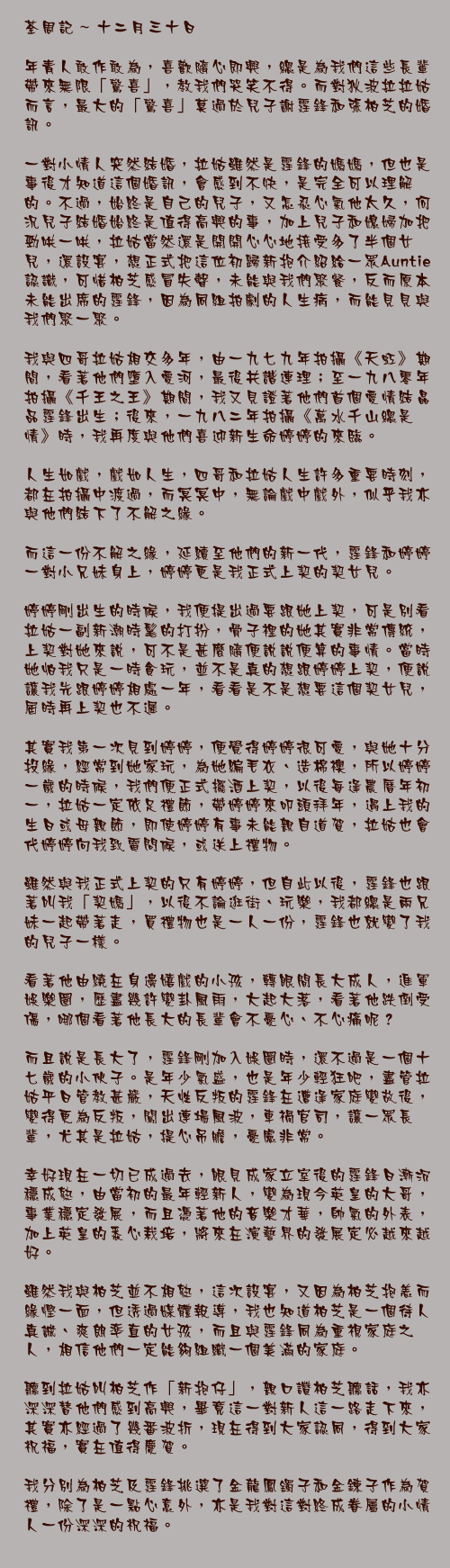 十二月三十日

年青人敢作敢為，喜歡隨心即興，總是為我們這些長輩帶來無限「驚喜」，教我們哭笑不得。而對狄波拉拉姑而言，最大的「驚喜」莫過於兒子謝霆鋒和張柏芝的婚訊。

一對小情人突然結婚，拉姑雖然是霆鋒的媽媽，但也是事後才知道這個婚訊，會感到不快，是完全可以理解的。不過，始終是自己的兒子，又怎忍心氣他太久，何況兒子結婚始終是值得高興的事，加上兒子和媳婦加把勁哄一哄，拉姑當然還是開開心心地接受多了半個女兒，還設宴，想正式把這位初歸新抱介紹給一眾Auntie認識，可惜柏芝感冒失聲，未能與我們聚餐，反而原本未能出席的霆鋒，因為同組拍劇的人生病，而能見見與我們聚一聚。

我與四哥拉姑相交多年，由一九七九年拍攝《天虹》期間，看著他們墮入愛河，最後共諧連理；至一九八零年拍攝《千王之王》期間，我又見證著他們首個愛情結晶品霆鋒出生；後來，一九八二年拍攝《萬水千山總是情》時，我再度與他們喜迎新生命婷婷的來臨。

人生如戲，戲如人生，四哥和拉姑人生許多重要時刻，都在拍攝中渡過，而冥冥中，無論戲中戲外，似乎我亦與他們結下了不解之緣。

而這一份不解之緣，延續至他們的新一代，霆鋒和婷婷一對小兄妹身上，婷婷更是我正式上契的契女兒。

婷婷剛出生的時候，我便提出過要跟她上契，可是別看拉姑一副新潮時髦的打扮，骨子裡的她其實非常傳統，上契對她來說，可不是甚麼隨便說說便算的事情。當時她怕我只是一時貪玩，並不是真的想跟婷婷上契，便說讓我先跟婷婷相處一年，看看是不是想要這個契女兒，屆時再上契也不遲。

其實我第一次見到婷婷，便覺得婷婷很可愛，與她十分投緣，經常到她家玩，為她編毛衣、造棉襖，所以婷婷一歲的時候，我們便正式擺酒上契，以後每逢農曆年初一，拉姑一定依足禮節，帶婷婷來叩頭拜年，遇上我的生日或母親節，即使婷婷有事未能親自道賀，拉姑也會代婷婷向我致電問候，或送上禮物。

雖然與我正式上契的只有婷婷，但自此以後，霆鋒也跟著叫我「契媽」，以後不論逛街、玩樂，我都總是兩兄妹一起帶著走，買禮物也是一人一份，霆鋒也就變了我的兒子一樣。

看著他由繞在身邊嬉戲的小孩，轉眼間長大成人，進軍娛樂圈，歷盡幾許變卦風雨，大起大落，看著他跌倒受傷，哪個看著他長大的長輩會不憂心、不心痛呢？

而且說是長大了，霆鋒剛加入娛圈時，還不過是一個十七歲的小伙子。是年少氣盛，也是年少輕狂吧，盡管拉姑平日管教甚嚴，天性反叛的霆鋒在遭逢家庭變故後，變得更為反叛，闖出連場風波，車禍官司，讓一眾長輩，尤其是拉姑，提心吊膽，憂慮非常。

幸好現在一切已成過去，眼見成家立室後的霆鋒日漸沉穩成熟，由當初的最年輕新人，變為現今英皇的大哥，事業穩定發展，而且憑著他的音樂才華，帥氣的外表，加上英皇的悉心栽培，將來在演藝界的發展定必越來越好。

雖然我與柏芝並不相熟，這次設宴，又因為柏芝抱恙而緣慳一面，但透過媒體報導，我也知道柏芝是一個待人真誠、爽朗率直的女孩，而且與霆鋒同為重視家庭之人，相信他們一定能夠組織一個美滿的家庭。

聽到拉姑叫柏芝作「新抱仔」，親口讚柏芝聽話，我亦深深替他們感到高興，畢竟這一對新人這一路走下來，其實亦經過了幾番波折，現在得到大家認同，得到大家祝福，實在值得慶賀。

我分別為柏芝及霆鋒挑選了金龍鳳鐲子和金鍊子作為賀禮，除了是一點心意外，亦是我對這對終成眷屬的小情人一份深深的祝福。