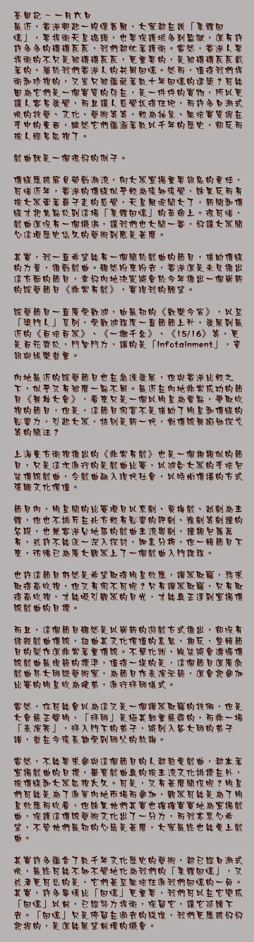 一月六日
最近，香港興起一股懷舊風，大家都在說「集體回憶」，要捍衛天星碼頭，也要保護域多利監獄，還有許許多多的磚磚瓦瓦，我們都忙著護衛。當然，香港人要捍衛的不只是那磚磚瓦瓦，更重要的，是那磚磚瓦瓦載著的、屬於我們香港人的共同回憶。然而，值得我們捍衛和珍視的，又豈只那蘊藏著數十年回憶的建築？可能因為它們是一個實質的存在，是一件件的實物，所以更讓人容易發覺，而且讓人感覺抓得住吧，而許多日漸式微的技藝、文化、藝術等等，較為抽象、無法實質握在手中的東西，縱然它們蘊涵著數以千年的歷史，卻反而被人輕易忽視了。

戲曲就是一個很好的例子。

傳媒應該肩負帶動潮流，向大眾宣揚重要訊息的責任，可惜近年，香港的傳媒似乎較為後知後覺，結果反而有被大眾牽著鼻子走的感覺，天星風波鬧大了，新聞和傳媒才把焦點放到這場「集體回憶」的革命上。很可惜，戲曲還沒有一個機遇，讓我們也大鬧一番，好讓大眾關心這項歷史悠久的藝術到底是甚麼。

其實，我一直希望能有一個關於戲曲的節目，借助傳媒的力量，推動戲曲。雖然盼來盼去，香港還是未見推出這方面的節目，幸好內地決定將會於今年推出一個嶄新的綜藝節目《非常有戲》，實現我的願望。

綜藝節目一直廣受歡迎，由最初的《歡樂今宵》，以至「獎門人」系列，受歡迎程度一直節節上升，發展到最近的《百法百眾》、《一擲千金》、《15/16》等，更是百花齊放，鬥智鬥力，講的是「Infotainment」，資訊與娛樂並重。

內地最近的綜藝節目也在急速發展，但與香港比較之下，似乎又有那麼一點不同。最近在內地非常成功的節目《舞林大會》，看來只是一個以明星為賣點，爭取收視的節目，但是，這節目何嘗不是借助了明星和傳媒的影響力，引起大眾，特別是新一代，對傳統舞蹈如探戈等的關注？

上海東方衛視推出的《非常有戲》也是一個相類似的節目，只是這次進行的是戲曲比賽，以迎合大眾的手法包裝傳統戲曲，令戲曲融入現代社會，以時尚傳播的方式張顯文化價值。

節目內，明星間的比賽項目以京劇、黃梅戲、越劇為主體，但也不排斥在北方較有影響的評劇、豫劇等劇種的名段，也兼容港台地區的戲曲主流粵劇，種類包羅萬有，或許不能逐一深入探討，細意分析，但一輯節目下來，彷彿已為廣大觀眾上了一個戲曲入門課程。

也許這節目仍然是希望取得明星效應，譁眾取寵，務求取得高收視，但又有何不可呢？只有譁眾取寵，只有取得高收視，才能吸引觀眾的目光，才能真正達到宣揚傳統戲曲的目標。

而且，這個節目雖然是以嶄新的遊戲方式推出，卻沒有抹殺戲曲傳統，扭曲其文化價值的意思，相反，整輯節目的製作還非常著重傳統。不單化妝、服裝將會遵循傳統戲曲最規範的標準，值得一提的是，這個節目還廣邀戲曲界大師級藝術家，為節目作表演示範，還會把參加比賽的明星收為徒弟，進行拜師儀式。

當然，你可能會以為這又是一個譁眾取寵的技倆，但是大會嚴正聲明，「拜師」是極其鄭重嚴肅的，而非一場「表演秀」，拜入門下的弟子，將列入各大師的弟子譜，並在今後長期受到師父的教誨。

當然，不能要求參與這個節目的人都熱愛戲曲，都本著宣揚戲曲的目標，畢竟戲曲真的被主流文化排擠在外，被傳媒和大眾忽視太久。可是，又有甚麼關係呢？明星們可能是為了進軍內地市場而參加，觀眾可能是為了明星效應而收看，但結果他們其實也確確實實地為宣揚戲曲，保護這傳統藝術文化出了一分力，而我亦衷心希望，不管他們最初的心態是甚麼，大家最終也能愛上戲曲。

其實許多蘊含了數千年文化歷史的藝術，都已經日漸式微，最終可能不知不覺地化為我們的「集體回憶」，又或者更可悲的是，它們甚至無法住進我們回憶的一角。其實，許多事情比「回憶」更重要，我們可以在它變成「回憶」以前，已經努力捍衛，保留它，讓它延續下去。「回憶」只是停留在過去的殘像，我們更應該好好把握的，是還能展望前境的機會。