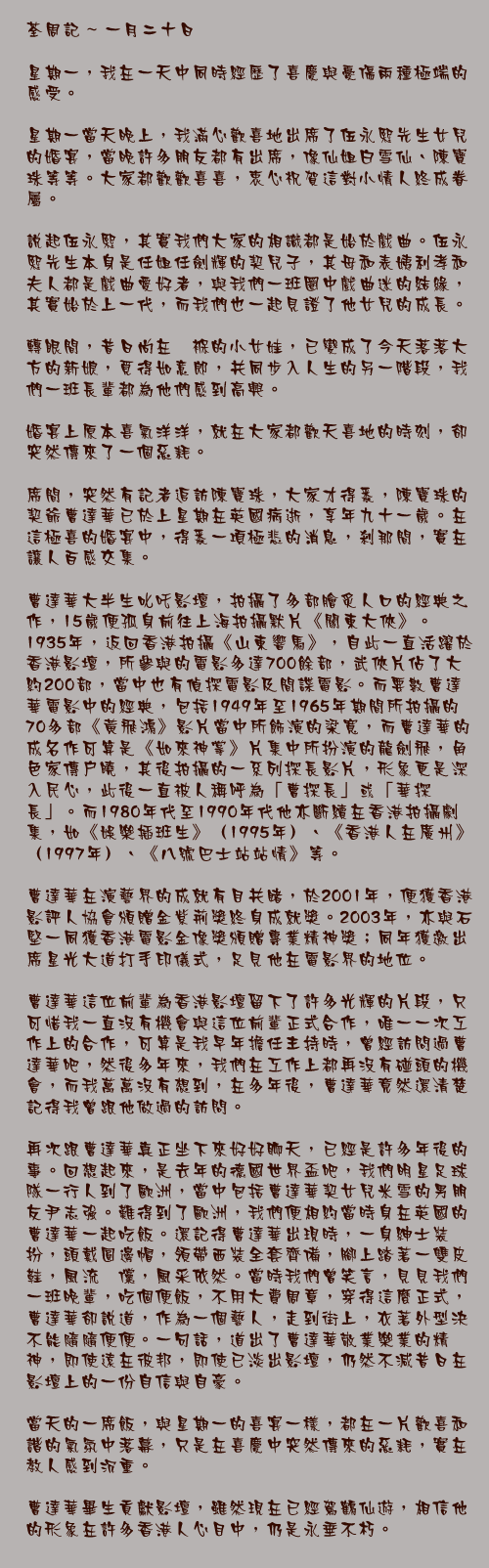 一月二十日

星期一，我在一天中同時經歷了喜慶與憂傷兩種極端的感受。

星期一當天晚上，我滿心歡喜地出席了伍永熙先生女兒的婚宴，當晚許多朋友都有出席，像仙姐白雪仙、陳寶珠等等。大家都歡歡喜喜，衷心祝賀這對小情人終成眷屬。

說起伍永熙，其實我們大家的相識都是始於戲曲。伍永熙先生本身是任姐任劍輝的契兒子，其母和表姨利孝和夫人都是戲曲愛好者，與我們一班圈中戲曲迷的結緣，其實始於上一代，而我們也一起見證了他女兒的成長。

轉眼間，昔日尚在襁褓的小女娃，已變成了今天落落大方的新娘，覓得如意郎，共同步入人生的另一階段，我們一班長輩都為他們感到高興。

婚宴上原本喜氣洋洋，就在大家都歡天喜地的時刻，卻突然傳來了一個惡耗。

席間，突然有記者追訪陳寶珠，大家才得悉，陳寶珠的契爺曹達華已於上星期在英國病逝，享年九十一歲。在這極喜的婚宴中，得悉一項極悲的消息，剎那間，實在讓人百感交集。

曹達華大半生叱吒影壇，拍攝了多部膾炙人口的經典之作，15歲便孤身前往上海拍攝默片《關東大俠》。1935年，返回香港拍攝《山東響馬》，自此一直活躍於香港影壇，所參與的電影多達700餘部，武俠片佔了大約200部，當中也有偵探電影及間諜電影。而要數曹達華電影中的經典，包括1949年至1965年期間所拍攝的70多部《黃飛鴻》影片當中所飾演的梁寬，而曹達華的成名作可算是《如來神掌》片集中所扮演的龍劍飛，角色家傳戶曉，其後拍攝的一系列探長影片，形象更是深入民心，此後一直被人稱呼為「曹探長」或「華探長」。而1980年代至1990年代他亦斷續在香港拍攝劇集，如《娛樂插班生》（1995年）、《香港人在廣州》（1997年）、《八號巴士站站情》等。

曹達華在演藝界的成就有目共睹，於2001年，便獲香港影評人協會頒贈金紫荊獎終身成就獎。2003年，亦與石堅一同獲香港電影金像獎頒贈專業精神獎；同年獲邀出席星光大道打手印儀式，足見他在電影界的地位。

曹達華這位前輩為香港影壇留下了許多光輝的片段，只可惜我一直沒有機會與這位前輩正式合作，唯一一次工作上的合作，可算是我早年擔任主持時，曾經訪問過曹達華吧，然後多年來，我們在工作上都再沒有碰頭的機會，而我萬萬沒有想到，在多年後，曹達華竟然還清楚記得我曾跟他做過的訪問。

再次跟曹達華真正坐下來好好聊天，已經是許多年後的事。回想起來，是去年的德國世界盃吧，我們明星足球隊一行人到了歐洲，當中包括曹達華契女兒米雪的男朋友尹志強。難得到了歐洲，我們便相約當時身在英國的曹達華一起吃飯。還記得曹達華出現時，一身紳士裝扮，頭戴圓邊帽，領帶西裝全套齊備，腳上踏著一雙皮鞋，風流倜儻，風采依然。當時我們曾笑言，見見我們一班晚輩，吃個便飯，不用大費周章，穿得這麼正式，曹達華卻說道，作為一個藝人，走到街上，衣著外型決不能隨隨便便。一句話，道出了曹達華敬業樂業的精神，即使遠在彼邦，即使已淡出影壇，仍然不減昔日在影壇上的一份自信與自豪。

當天的一席飯，與星期一的喜宴一樣，都在一片歡喜和諧的氣氛中落幕，只是在喜慶中突然傳來的惡耗，實在教人感到沉重。

曹達華畢生貢獻影壇，雖然現在已經駕鶴仙遊，相信他的形象在許多香港人心目中，仍是永垂不朽。