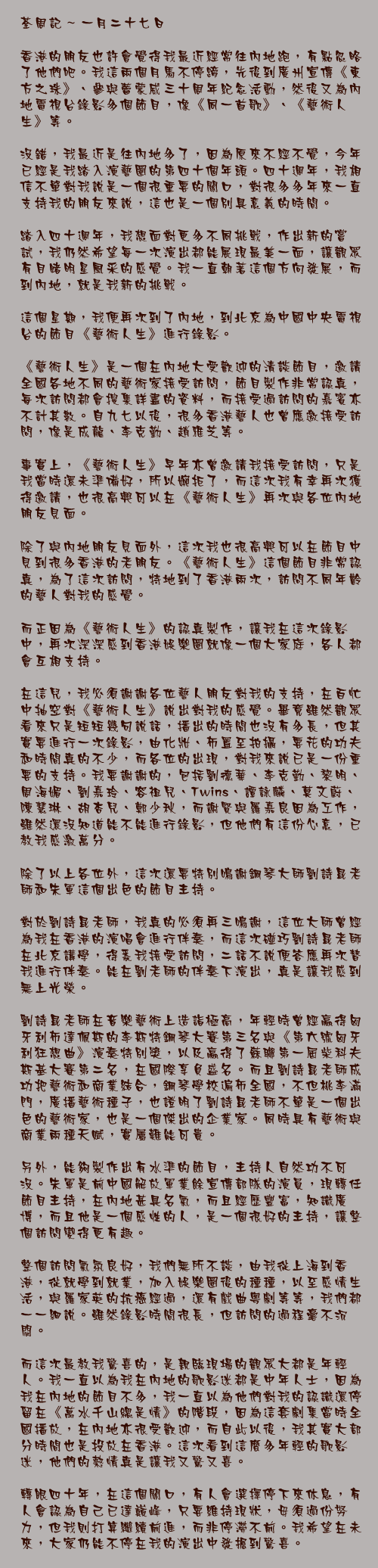 一月二十七日

香港的朋友也許會覺得我最近經常往內地跑，有點忽略了他們吧。我這兩個月馬不停蹄，先後到廣州宣傳《東方之珠》、參與蕾蒙威三十周年紀念活動，然後又為內地電視台錄影多個節目，像《同一首歌》、《藝術人生》等。

沒錯，我最近是往內地多了，因為原來不經不覺，今年已經是我踏入演藝圈的第四十個年頭。四十週年，我相信不單對我說是一個很重要的關口，對很多多年來一直支持我的朋友來說，這也是一個別具意義的時間。

踏入四十週年，我想面對更多不同挑戰，作出新的嘗試，我仍然希望每一次演出都能展現最美一面，讓觀眾有目睹明星風采的感覺。我一直朝著這個方向發展，而到內地，就是我新的挑戰。

這個星期，我便再次到了內地，到北京為中國中央電視台的節目《藝術人生》進行錄影。

《藝術人生》是一個在內地大受歡迎的清談節目，邀請全國各地不同的藝術家接受訪問，節目製作非常認真，每次訪問都會搜集詳盡的資料，而接受過訪問的嘉賓亦不計其數。自九七以後，很多香港藝人也曾應邀接受訪問，像是成龍、李克勤、趙雅芝等。

事實上，《藝術人生》早年亦曾邀請我接受訪問，只是我當時還未準備好，所以婉拒了，而這次我有幸再次獲得邀請，也很高興可以在《藝術人生》再次與各位內地朋友見面。

除了與內地朋友見面外，這次我也很高興可以在節目中見到很多香港的老朋友。《藝術人生》這個節目非常認真，為了這次訪問，特地到了香港兩次，訪問不同年齡的藝人對我的感覺。

而正因為《藝術人生》的認真製作，讓我在這次錄影中，再次深深感到香港娛樂圈就像一個大家庭，各人都會互相支持。

在這兒，我必須謝謝各位藝人朋友對我的支持，在百忙中抽空對《藝術人生》說出對我的感覺。畢竟雖然觀眾看來只是短短幾句說話，播出的時間也沒有多長，但其實要進行一次錄影，由化妝、佈置至拍攝，要花的功夫和時間真的不少，而各位的出現，對我來說已是一份重要的支持。我要謝謝的，包括劉德華、李克勤、黎明、周海媚、劉嘉玲、容祖兒、Twins、譚詠麟、莫文蔚、陳慧琳、胡杏兒、鄭少秋，而謝賢與羅嘉良因為工作，雖然還沒知道能不能進行錄影，但他們有這份心意，已教我感激萬分。

除了以上各位外，這次還要特別鳴謝鋼琴大師劉詩昆老師和朱軍這個出色的節目主持。

對於劉詩昆老師，我真的必須再三鳴謝，這位大師曾經為我在香港的演唱會進行伴奏，而這次碰巧劉詩昆老師在北京講學，得悉我接受訪問，二話不說便答應再次替我進行伴奏。能在劉老師的伴奏下演出，真是讓我感到無上光榮。

劉詩昆老師在音樂藝術上造詣極高，年輕時曾經贏得匈牙利布達佩斯的李斯特鋼琴大賽第三名與《第六號匈牙利狂想曲》演奏特別獎，以及贏得了蘇聯第一屆柴科夫斯基大賽第二名，在國際享負盛名。而且劉詩昆老師成功把藝術和商業結合，鋼琴學校遍佈全國，不但桃李滿門，廣播藝術種子，也證明了劉詩昆老師不單是一個出色的藝術家，也是一個傑出的企業家。同時具有藝術與商業兩種天賦，實屬難能可貴。

另外，能夠製作出有水準的節目，主持人自然功不可沒。朱軍是前中國解放軍業餘宣傳部隊的演員，現轉任節目主持，在內地甚具名氣，而且經歷豐富，知識廣博，而且他是一個感性的人，是一個很好的主持，讓整個訪問變得更有趣。

整個訪問氣氛良好，我們無所不談，由我從上海到香港，從就學到就業，加入娛樂圈後的種種，以至感情生活，與羅家英的抗癌經過，還有戲曲粵劇等等，我們都一一細說。雖然錄影時間很長，但訪問的過程毫不沉悶。

而這次最教我驚喜的，是親臨現場的觀眾大都是年輕人。我一直以為我在內地的歌影迷都是中年人士，因為我在內地的節目不多，我一直以為他們對我的認識還停留在《萬水千山總是情》的階段，因為這套劇集當時全國播放，在內地亦很受歡迎，而自此以後，我其實大部分時間也是投放在香港。這次看到這麼多年輕的歌影迷，他們的熱情真是讓我又驚又喜。

轉眼四十年，在這個關口，有人會選擇停下來休息，有人會認為自己已達巔峰，只要維持現狀，毋須過份努力，但我則打算繼續前進，而非停滯不前。我希望在未來，大家仍能不停在我的演出中發掘到驚喜。