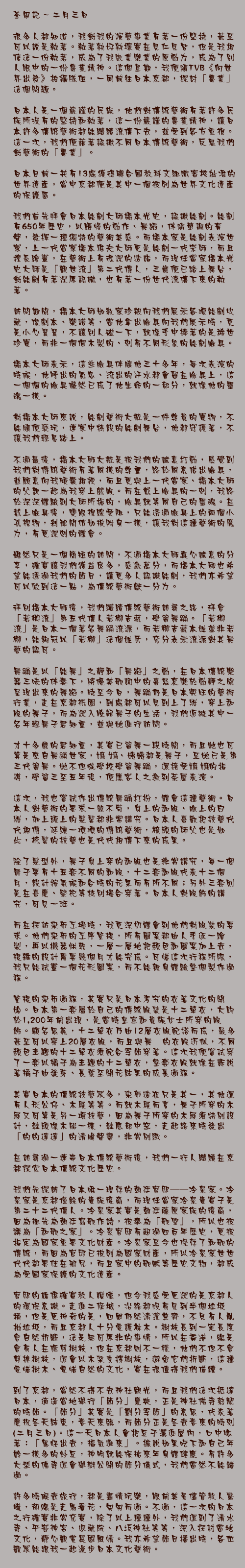 二月三日

很多人都知道，我對我的演藝事業有著一份堅持，甚至可以說是執著。執著孰好孰壞實在見仁見智，但是我相信這一份執著，成為了我敬業樂業的原動力，成為了別人眼中的一份專業精神。這個星期，我便隨TVB《向世界出發》拍攝隊伍，一同前往日本京都，探討「專業」這個問題。

日本人是一個嚴謹的民族，他們對傳統藝術有著許多民族所沒有的堅持和執著，這一份嚴謹的專業精神，讓日本許多傳統藝術都能繼續流傳下去，並受到各方重視。這一次，我們便藉著認識不同日本傳統藝術，反思我們對藝術的「專業」。

日本目前一共有13處獲得聯合國教科文組織審核批准的世界遺產，當中京都便是其中一個被列為世界文化遺產的保護區。

我們首先拜會日本能劇大師橋本光史，認識能劇。能劇有650年歷史，以緩慢的動作、舞蹈，伴隨單調的音聲，發揮一種獨特的藝術美感。而橋本家是能劇表演世家，上一代當家橋本雅夫大師更是能劇一代宗師，而且擅長繪畫，在藝術上有很深的造詣，而現任當家橋本光史大師是「觀世流」第二代傳人，三歲便已踏上舞台，對能劇有著深厚認識，也有著一份世代流傳下來的執著。

訪問期間，橋本大師如數家珍般向我們展示各項能劇收藏，像劇本、樂譜等，當他拿出臉具向我們展示時，更是小心翼翼，不讓別人碰一下，就像手中捧著的是稀世珍寶，而非一個個木製的、刻有不同形象的能劇臉具。

橋本大師表示，這些臉具伴隨他三十多年，每次表演的時候，他呼出的氣息、流出的汗水都會留在臉具上，這一個個的臉具儼然已成了他生命的一部分，就像他的靈魂一樣。

對橋本大師來說，能劇藝術大概是一件尊貴的寶物，不能隨便褻玩，連家中特設的能劇舞台，他都守護著，不讓我們輕易踏上。

不過最後，橋本大師大概是被我們的誠意打動，感覺到我們對傳統藝術有著同樣的尊重，終於同意借出臉具，並願意向我傾囊相授，而且更與上一代當家、橋本大師的父親一起為我穿上戲服。而在戴上臉具的一刻，我終於深深體驗到大師所指的，臉具就等同自己的靈魂。在戴上臉具後，雙眼視線受阻，只能透過臉具上的兩個小孔視物，剎那間仿如被附身一樣，讓我對這種藝術的魔力，有更深刻的體會。

雖然只是一個簡短的訪問，不過橋本大師真心誠意的分享，確實讓我們獲益良多，感激萬分，而橋本大師也希望能透過我們的節目，讓更多人認識能劇，我們亦希望可以做到這一點，為傳統藝術獻一分力。

拜別橋本大師後，我們繼續傳統藝術訪尋之路，拜會「若柳流」第五代傳人若柳吉藏，學習舞俑。「若柳流」是日本一個著名舞踊流派，而若柳吉藏本姓並非若柳，能夠冠以「若柳」這個姓氏，充分表示流派對其舞藝的認可。

舞踊是以「能舞」之靜和「舞蹈」之動，在日本傳統樂器三味的伴奏下，將優美歌詞中的喜怒哀樂於動靜之間呈現出來的舞蹈。時至今日，舞踊仍是日本興旺的藝術行業，走在京都祇園，到處都可以見到上了妝，穿上和服的舞子，而為深入瞭解舞子的生活，我們追蹤其中一名年輕舞子君知重，並與她進行訪問。

才十多歲的君知重，其實已習舞一段時間，而且她也可算是來自舞踊世家，嫲嫲、姨姨都是舞子，至她已是第三代習舞。她不但從學校學習舞踊，還接受嫲嫲的指導，學習三至五年後，便應客人之邀到茶屋表演。

這次，我也嘗試作出傳統舞踊打扮，體會這種藝術。日本人對藝術的要求一絲不苟，身上的和服、臉上的白妝，加上頭上的髮髻都非常講究。日本人喜歡把技藝代代相傳，延續一項項的傳統藝術，梳頭的師父也是如此，梳髻的技藝也是代代相傳下來的成果。

除了髮型外，舞子身上穿的和服也是非常講究，每一個舞子要有十五套不同的和服，十二套和服代表十二個月，設計按氣候和合時的花果而有所不同；另外三套則是在喜慶、祭祀等特別場合穿著。日本人對服飾的講究，可見一斑。

而在探訪染布工場時，我更深切體會到他們對服裝的要求。他們染布的工序繁複，所有圖案都由人手逐一繪製，再以機器烘乾，一層一層地把顏色和圖案加上去，複雜的設計需要幾個月才能完成。可惜這次行程所限，我只能試畫一個花形圖案，而不能親身體驗整個製作過程。

繁複的染布過程，其實只是日本考究的衣著文化的開始。日本第一套屬於自己的傳統服裝是十二單衣，大約於1,200年前出現，是當時皇室和貴族女士所穿的服飾。顧名思義，十二單衣乃由12層衣服配搭而成，最多甚至可以穿上20層衣服，而且與舞踊的衣服近似，不同顏色主題的十二單衣須配合季節穿著。這次我便嘗試穿了一套以橘子為主題的十二單衣，整套衣服就像在訴說著橘子由發芽、長葉至開花結果的成長過程。

其實日本的傳統技藝眾多，染布造衣只是其一，其他還有人形公仔、木屐等等。而就木屐而言，舞子所穿的木屐又可算是另一項技藝，因為舞子所穿的木屐須特別設計，鞋頭像木船一樣，鞋底部中空，走起路來時發出「的的達達」的清脆聲響，非常別緻。

在訪尋過一連串日本傳統藝術後，我們一行人繼續在京都探索日本傳統文化歷史。

我們先探訪了日本唯一現存的朝廷官邸──冷泉家。冷泉家是京都僅餘的貴族後裔，而現任當家冷泉貴實子是第二十二代傳人。冷泉家其實是朝廷藤原家族的後裔，因為祖先為朝廷寫歌作詩，被奉為「歌聖」，所以也被稱為「和歌之家」。冷泉官邸有超過四百年歷史，更被指定為國家重要文化財產。冷泉家至今也保存了和歌的傳統，而因為官邸已被列為國家財產，所以冷泉家世世代代都要住在那兒，而且家中的歌賦等歷史文物，都成為受國家保護的文化遺產。

官邸的雄偉確實教人讚嘆，但令我感受更深的是京都人的環保意識。走進二条城，沿路都沒有見到半個垃圾桶，但是更神奇的是，四周仍然清潔整齊，不見有人亂拋垃圾，而且京都人十分愛護林木。樹枝長到一定長度會自然折斷，這是無可厚非的事情，所以在香港，總是會有人在修剪樹枝，但在京都則不一樣，他們不但不會剪掉樹枝，還會以木架支撐樹枝，避免它們折斷，這種愛惜樹木、愛惜自然的文化，實在很值得我們借鏡。

到了京都，當然不得不去神社觀光，而且我們這次抵達日本，適逢當地舉行「節分」慶典，正是神社佛寺熱鬧的時節。「節分」其實是「劃分季節」的意思，代表著慶祝冬天結束，春天來臨，而節分正是冬去春來的時刻(二月三日)。這一天日本人會把豆子灑進屋內，口中唸著：「鬼怪出去，福氣進來」。據說如果吃下和自己年齡一樣多的炒豆，神明就能保祐來年身體健康。有許多大型的佛寺還會舉辦公開的節分儀式，我們當然不能錯過。

許多時候去旅行，都是盡情玩樂，眼前美景儘管教人驚嘆，卻總是走馬看花，匆匆而過。不過，這一次的日本之行確實非常充實，除了以上種種外，我們還到了清水寺、平安神宮、退藏院、八坂神社等等，深入探討當地文化，靜心觀賞異國風情。我亦希望節目播出時，各位觀眾能跟我一起漫步日本文化藝術。